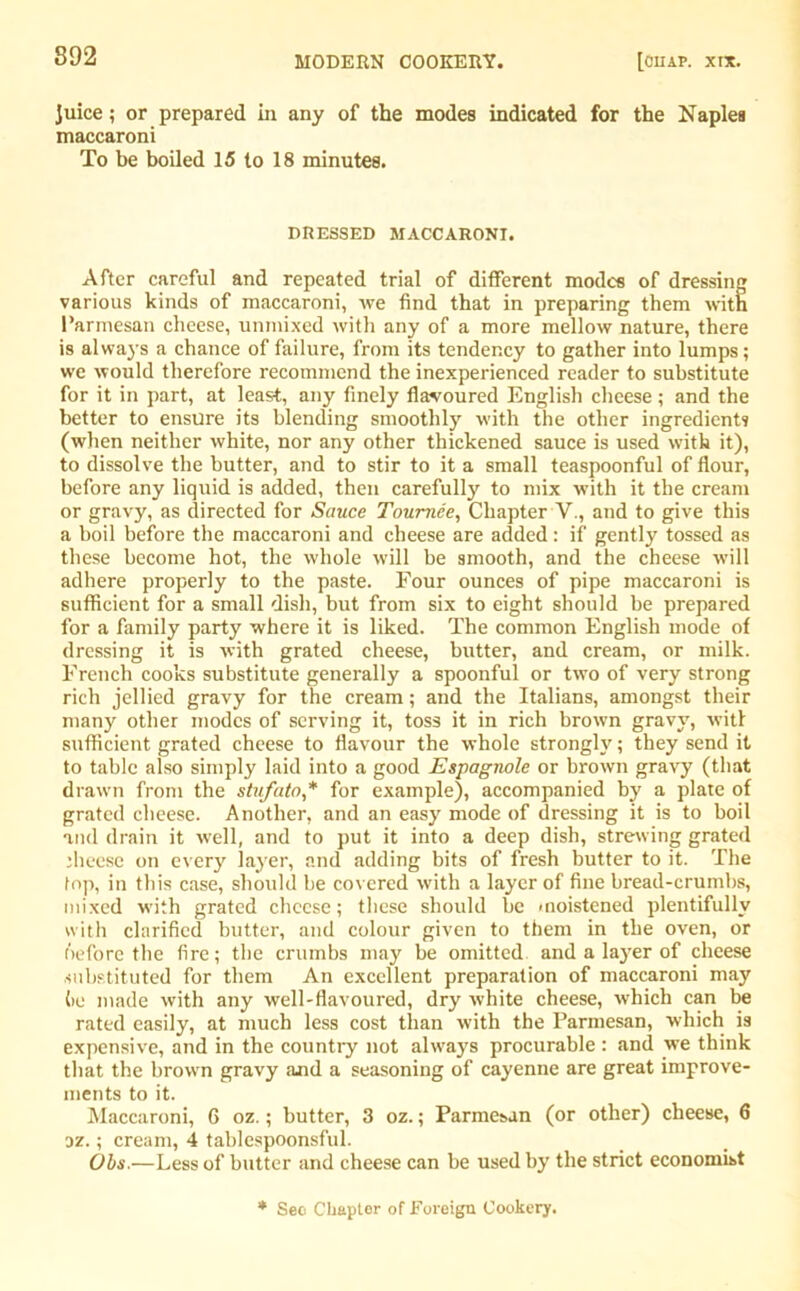 juice; or prepared in any of the modes indicated for the Naples maccaroni To be boiled 15 to 18 minutes. DRESSED MACCARONI. After careful and repeated trial of different modes of dressing various kinds of maccaroni, we find that in preparing them with Parmesan cheese, unmixed with any of a more mellow nature, there is always a chance of failure, from its tendency to gather into lumps; we would therefore recommend the inexperienced reader to substitute for it in part, at least, any finely flavoured English cheese; and the better to ensure its blending smoothly with the other ingredients (when neither white, nor any other thickened sauce is used with it), to dissolve the butter, and to stir to it a small teaspoonful of flour, before any liquid is added, then carefulty to mix with it the cream or gravy, as directed for Sauce Tournee, Chapter V., and to give this a boil before the maccaroni and cheese are added: if gently tossed as these become hot, the whole will be smooth, and the cheese will adhere properly to the paste. Four ounces of pipe maccaroni is sufficient for a small dish, but from six to eight should be prepared for a family party where it is liked. The common English mode of dressing it is with grated cheese, butter, and cream, or milk. French cooks substitute generally a spoonful or two of very strong rich jellied gravy for the cream; and the Italians, amongst their many other modes of serving it, toss it in rich brown gravy, wit! sufficient grated cheese to flavour the whole strongly; they send it to table also simply laid into a good Espagnole or brown gravy (that drawn from the stufato* for example), accompanied by a plate of grated cheese. Another, and an easy mode of dressing it is to boil and drain it well, and to put it into a deep dish, strewing grated jheese on every layer, and adding bits of fresh butter to it. The lop, in this case, should he covered with a layer of fine bread-crumbs, mixed with grated cheese; these should be moistened plentifully with clarified butter, and colour given to them in the oven, or before the fire; the crumbs may be omitted and a layer of cheese substituted for them An excellent preparation of maccaroni may (>o made with any well-flavoured, dry white cheese, which can be rated easily, at much less cost than with the Parmesan, which is expensive, and in the country not always procurable : and we think that the brown gravy and a seasoning of cayenne are great improve- ments to it. Maccaroni, 6 oz.; butter, 3 oz.; Parmesan (or other) cheese, 6 az.; cream, 4 tablespoonsful. Ohs.—Less of butter and cheese can be used by the strict economist * Sec Chapter of Foreign Cookery.