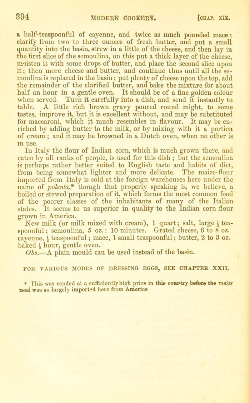 a half-teaspoonful of cayenne, and twice as much pounded mace*, clarify from two to three ounces of fresh butter, and put a small quantity into the basin, strew in a little of the cheese, and then lay in the first slice of the semoulina, on this put a thick layer of the cheese, moisten it with some drops of butter, and place the second slice upon it; then more cheese and butter, and continue thus until all the se- moulina is replaced in the basin; put plenty of cheese upon the top, add the remainder of the clarified butter, and bake the mixture for about half an hour in a gentle oven. It should be of a fine golden colour when served. Turn it carefully into a dish, and send it instantly to table. A little rich brown gravy poured round might, to some tastes, improve it, but it is excellent without, and may be substituted for maccaroni, which it much resembles in flavour. It may be en- riched by adding butter to the milk, or by mixing with it a portion of cream; and it may be browned in a Dutch oven, when no other is in use. In Italy the flour of Indian corn, which is much grown there, and eaten by all ranks of people, is used for this dish; but the semoulina is perhaps rather better suited to English taste and habits of diet, from being somewhat lighter and more delicate. The maize-flour imported from Italy is sold at the foreign warehouses here under the name of polenta* though that properly speaking is, we believe, a boiled or stewed preparation of it, which forms the most common food of the poorer classes of the inhabitants of many of the Italian states. It seems to us superior in quality to the Indian corn flour grown in America. New milk (or milk mixed with cream), 1 quart; salt, large \ tea- spoonful ; semoulina, 5 oz.: 10 minutes. Grated cheese, 6 to 8 oz. cayenne, ^ teaspoonful; mace, 1 small teaspoonful; butter, 2 to 3 oz. baked £ hour, gentle oven. Obs.—A plain mould can be used instead of the basin. FOR VARIOUS MODES OF DRESSING EGGS, SEE CHAPTER XXII. * This was vended at a sufficiently high price in this country before the raaixc Heal was so largely imported here from America