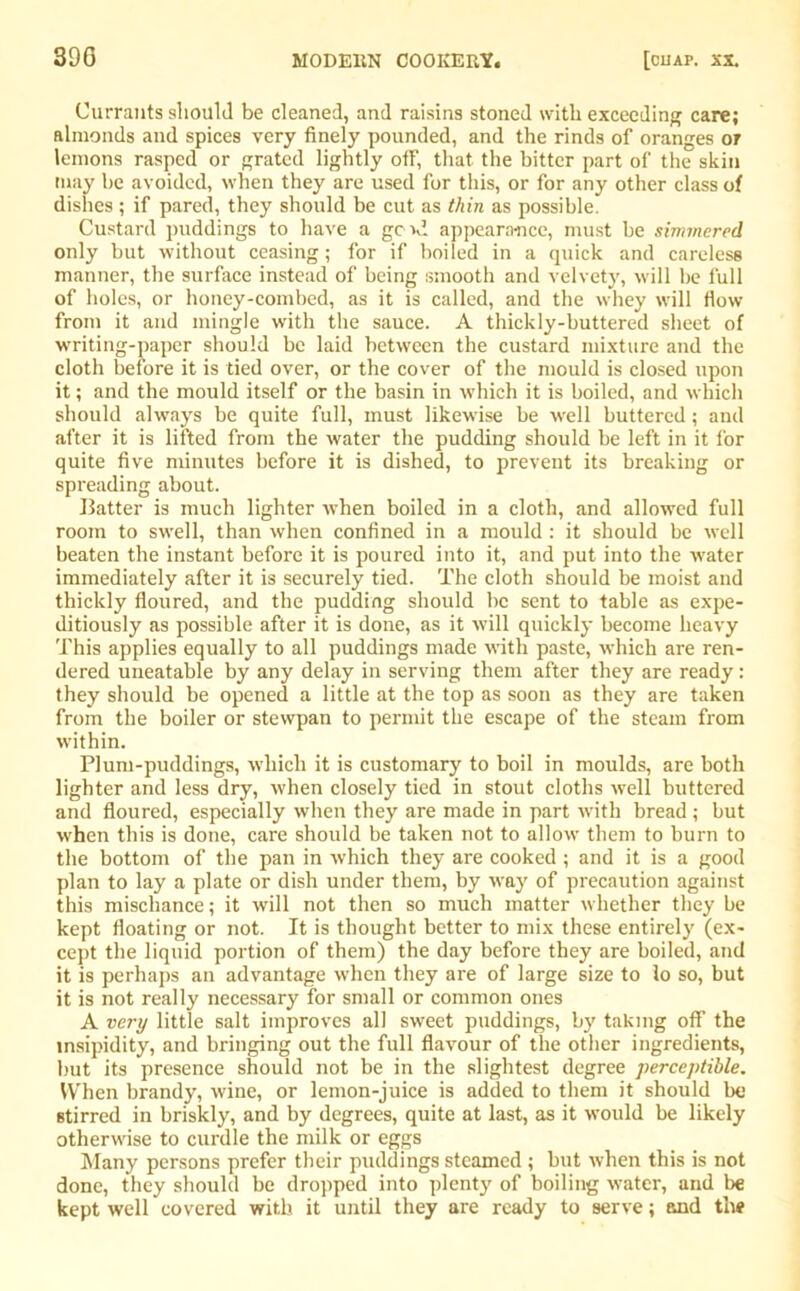 Currants should be cleaned, and raisins stoned with exceeding care; almonds and spices very finely pounded, and the rinds of oranges or lemons rasped or grated lightly off, that the bitter part of the skin may be avoided, when they are used for this, or for any other class of dishes ; if pared, they should be cut as thin as possible. Custard puddings to have a god appearance, must be simmered only but without ceasing; for if boiled in a quick and careless manner, the surface instead of being smooth and velvety, will be full of holes, or honey-combed, as it is called, and the whey will flow from it and mingle with the sauce. A thickly-buttered sheet of writing-paper should be laid between the custard mixture and the cloth before it is tied over, or the cover of the mould is closed upon it; and the mould itself or the basin in which it is boiled, and which should always be quite full, must likewise be well buttered; and after it is lifted from the water the pudding should be left in it for quite five minutes before it is dished, to prevent its breaking or spreading about. Batter is much lighter when boiled in a cloth, and allowed full room to swell, than when confined in a mould : it should be well beaten the instant before it is poured into it, and put into the water immediately after it is securely tied. The cloth should be moist and thickly floured, and the pudding should be sent to table as expe- ditiously as possible after it is done, as it will quickly become heavy This applies equally to all puddings made with paste, which are ren- dered uneatable by any delay in serving them after they are ready: they should be opened a little at the top as soon as they are taken from the boiler or stewpan to permit the escape of the steam from within. Plum-puddings, which it is customary to boil in moulds, are both lighter and less dry, when closely tied in stout cloths well buttered and floured, especially when they are made in part with bread ; but when this is done, care should be taken not to allow them to burn to the bottom of the pan in which they are cooked ; and it is a good plan to lay a plate or dish under them, by way of precaution against this mischance; it will not then so much matter whether they be kept floating or not. It is thought better to mix these entirely (ex- cept the liquid portion of them) the day before they are boiled, and it is perhaps an advantage when they are of large size to lo so, but it is not really necessary for small or common ones A very little salt improves all sweet puddings, by taking off the insipidity, and bringing out the full flavour of the other ingredients, but its presence should not be in the slightest degree perceptible. When brandy, wine, or lemon-juice is added to them it should be stirred in briskly, and by degrees, quite at last, as it would be likely otherwise to curdle the milk or eggs Many persons prefer their puddings steamed ; but when this is not done, they should be dropped into plenty of boiling water, and be kept well covered with it until they are ready to serve; and the