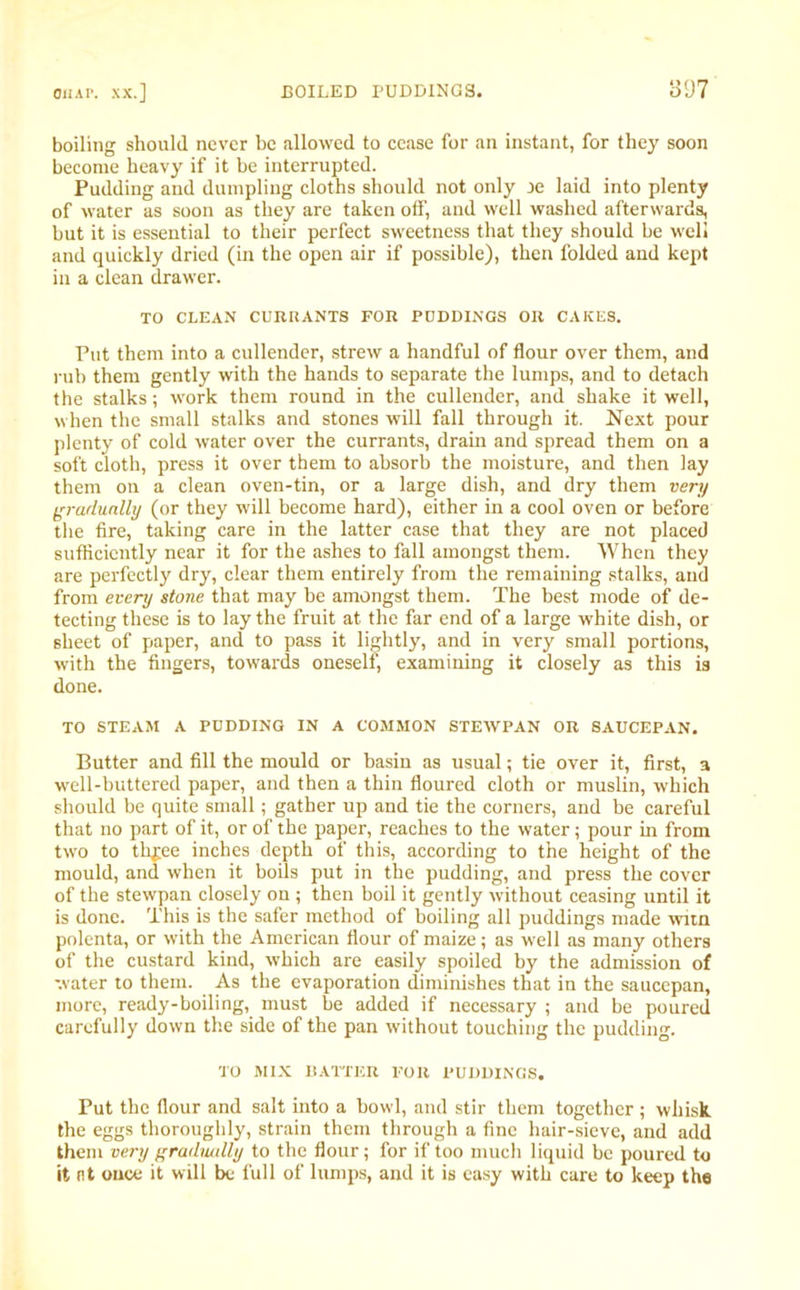 boiling should never be allowed to cease for an instant, for they soon become heavy if it be interrupted. Pudding and dumpling cloths should not only je laid into plenty of water as soon as they are taken off, and well washed afterwards, but it is essential to their perfect sweetness that they should be well and quickly dried (in the open air if possible), then folded and kept in a clean drawer. TO CLEAN CURRANTS FOR PUDDINGS OR CAKES. Put them into a cullender, strew a handful of flour over them, and rub them gently with the hands to separate the lumps, and to detach the stalks; work them round in the cullender, and shake it well, when the small stalks and stones will fall through it. Next pour plenty of cold water over the currants, drain and spread them on a soft cloth, press it over them to absorb the moisture, and then lay them on a clean oven-tin, or a large dish, and dry them very gradually (or they will become hard), either in a cool oven or before the fire, taking care in the latter case that they are not placed sufficiently near it for the ashes to fall amongst them. When they are perfectly dry, clear them entirely from the remaining stalks, and from every stone that may be amongst them. The best mode of de- tecting these is to lay the fruit at the far end of a large white dish, or sheet of paper, and to pass it lightly, and in very small portions, with the fingers, towards oneself, examining it closely as this is done. TO STEAM A PUDDING IN A COMMON STETVPAN OR SAUCEPAN. Butter and fill the mould or basin as usual; tie over it, first, a well-buttered paper, and then a thin floured cloth or muslin, which should be quite small; gather up and tie the corners, and be careful that no part of it, or of the paper, reaches to the water; pour in from two to th^ee inches depth of this, according to the height of the mould, and when it boils put in the pudding, and press the cover of the stewpan closely on ; then boil it gently without ceasing until it is done. This is the safer method of boiling all puddings made wun polenta, or with the American flour of maize; as well as many others of the custard kind, which are easily spoiled by the admission of water to them. As the evaporation diminishes that in the saucepan, more, ready-boiling, must be added if necessary ; and be poured carefully down the side of the pan without touching the pudding. •ro MIX BATTER FOR PUDDINGS. Put the flour and salt into a bowl, and stir them together ; whisk, the eggs thoroughly, strain them through a fine hair-sieve, and add them very gradually to the flour; for if too much liquid be poured to it nt once it will be full of lumps, and it is easy with care to keep the