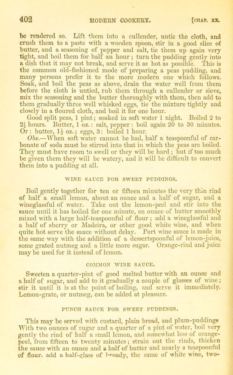 be rendered so. Lift them into a cullender, untie the cloth, and crush them to a paste with a wooden spoon, stir in a good slice of butter, and a seasoning of pepper and salt, tie them up again very tight, and boil them for half an hour ; turn the pudding gently into a dish that it may not break, and serve it as hot as possible. This is the common old-fashioned mode of preparing a peas pudding, and many persons prefer it to the more modern one which follows. Soak, and boil the peas as above, drain the water well from them before the cloth is untied, rub them through a cullender or sieve, mix the seasoning and the butter thoroughly with them, then add to them gradually three well whisked eggs, tie the mixture tightly and closely in a floured cloth, and boil it for one hour. Good split peas, 1 pint; soaked in soft water 1 night. Boiled 2 to 2\ hours. Butter, 1 oz.: salt, pepper: boil again 20 to 30 minutes. Or : butter, oz.; eggs, 3: boiled 1 hour. Obs.—When soft water cannot be had, half a teaspoonful of car- bonate of soda must be stirred into that in which the peas are boiled. They must have room to swell or they will be hard; but if too much be given them they will be watery, and it will be difficult to convert them into a pudding at all. WINE SAUCE FOR SWEET PUDDINGS. Boil gently together for ten or fifteen minutes the very thin rind of half a small lemon, about an ounce and a half of sugar, and a wineglassful of water. Take out the lemon-peel and stir into the 6auce until it has boiled for one minute, an ounce of butter smoothly mixed with a large half-teaspoonful of flour; add a wineglassful and a half of sherry or Madeira, or other good white wine, and when quite hot serve the sauce without dekiy. Port wine sauce is made in the same way with the addition of a dessertspoonful of lemon-juice, some grated nutmeg and a little more sugar. Orange-rind and juice may be used for it instead of lemon. COiUSION WINE SAUCE. Sweeten a quarter-pint of good melted butter 'with an ounce and a half of sugar, and add to it gradually a couple of glasses of wine \ stir it until it is at the point of boiling, and serve it immediately. Lemon-grate, or nutmeg, can be added at pleasure. ruNcn sauce for sweet puddings. This may be served with custard, plain bread, and plum-puddings With two ounces of sugar and a quarter of a pint of water, boil very gently the rind of half a small lemon, and somewhat less of orange- peel, from fifteen to twenty minutes; strain out the rinds, thicken the sauce with an ounce and a half of butter and nearly a teaspoonful of flour, add a half-glass of brandy, the same of white wine, two-