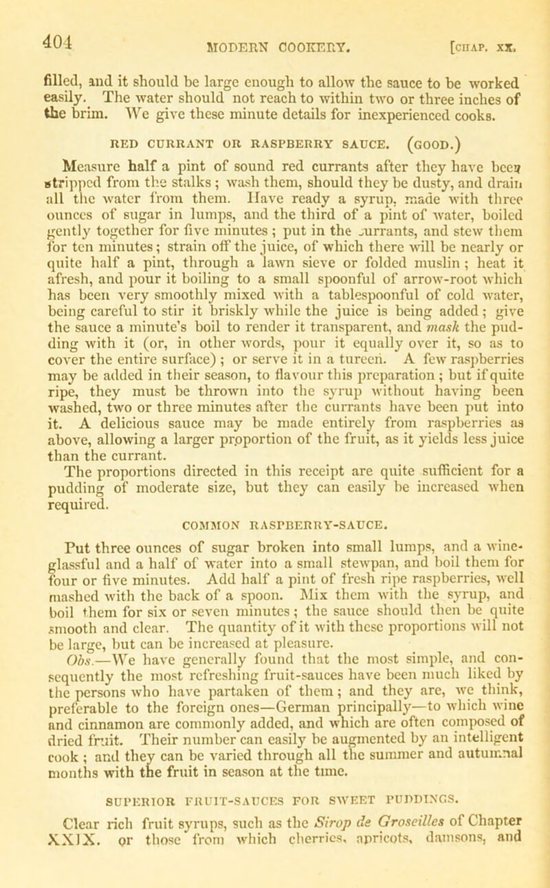 MODERN COOKERY. [ciIAP. XX, filled, and it should be large enough to allow the sauce to be worked easily. The water should not reach to within two or three inches of the brim. We give these minute details for inexperienced cooks. RED CURRANT OR RASPBERRY SAUCE. (GOOD.) Measure half a pint of sound red currants after they have been stripped from the stalks ; wash them, should they be dusty, and drain all the water from them. Have ready a syrup, made with three ounces of sugar in lumps, and the third of a pint of water, boiled gently together for five minutes ; put in the mrrants, and stew them for ten minutes; strain off the juice, of which there will be nearly or quite half a pint, through a lawn sieve or folded muslin; heat it afresh, and pour it boiling to a small spoonful of arrow-root which has been very smoothly mixed with a tablespoonful of cold water, being careful to stir it briskly while the juice is being added ; give the sauce a minute’s boil to render it transparent, and mask the pud- ding with it (or, in other words, pour it equally over it, so as to cover the entire surface) ; or serve it in a tureeri. A few raspberries may be added in their season, to flavour this preparation ; but if quite ripe, they must be thrown into the syrup without having been washed, two or three minutes after the currants have been put into it. A delicious sauce may be made entirely from raspberries as above, allowing a larger proportion of the fruit, as it yields less juice than the currant. The proportions directed in this receipt are quite sufficient for a pudding of moderate size, but they can easily be increased when required. COMMON RASPBERRY-SAUCE. Put three ounces of sugar broken into small lumps, and a wine- glassful and a half of water into a small stewpan, and boil them for four or five minutes. Add half a pint of fresh ripe raspberries, well mashed with the back of a spoon. Mix them with the syrup, and boil them for six or seven minutes; the sauce should then be quite smooth and clear. The quantity of it with these proportions will not be large, but can be increased at pleasure. Ohs.—We have generally found that the most simple, and con- sequently the most refreshing fruit-sauces have been much liked by the persons who have partaken of them; and they are, we think, preferable to the foreign ones—German principally—to which wine and cinnamon are commonly added, and which are often composed of dried fruit. Their number can easily be augmented by an intelligent cook ; and they can be varied through all the summer and autumnal months with the fruit in season at the time. SUPERIOR FRUIT-SAUCES FOR SWEET PUDDINGS. Clear rich fruit syrups, such as the Sirop de Groseilles of Chapter XXIX. or those from which cherries, apricots, damsons, and