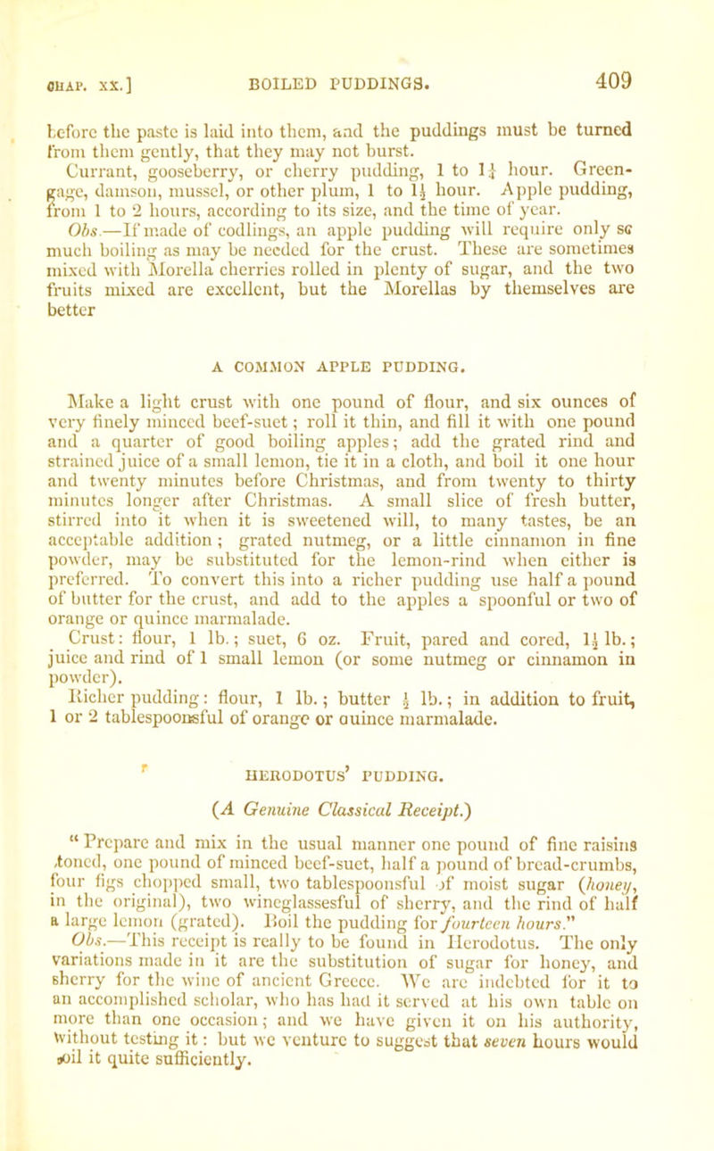 before the paste is laid into them, and the puddings must be turned from them gently, that they may not burst. Currant, gooseberry, or cherry pudding, 1 to 1.[ hour. Green- gage, damson, mussel, or other plum, 1 to 1] hour. Apple pudding, from 1 to 2 hours, according to its size, and the time of year. Obs—If made of codlings, an apple pudding will require only sc much boiling as may be needed for the crust. These are sometimes mixed with Morelia cherries rolled in plenty of sugar, and the two fruits mixed are excellent, but the Morellas by themselves are better A COMJION APPLE PUDDING. Make a light crust with one pound of flour, and six ounces of very finely minced beef-suet; roll it thin, and fill it with one pound and a quarter of good boiling apples; add the grated rind and strained juice of a small lemon, tie it in a cloth, and boil it one hour and twenty minutes before Christmas, and from twenty to thirty minutes longer after Christmas. A small slice of fresh butter, stirred into it when it is sweetened will, to many tastes, be an acceptable addition; grated nutmeg, or a little cinnamon in fine powder, may be substituted for the lemon-rind when either is preferred. To convert this into a richer pudding use half a pound of butter for the crust, and add to the apples a spoonful or two of orange or quince marmalade. Crust: flour, 1 lb.; suet, 6 oz. Fruit, pared and cored, 1.] lb.; juice and rind of 1 small lemon (or some nutmeg or cinnamon in powder). liiclier pudding: flour, 1 lb.; butter t lb.; in addition to fruit, 1 or 2 tablespoonsful of orange or auince marmalade. Herodotus’ pudding. (A Genuine Classical Receipt.) “ Prepare and mix in the usual manner one pound of fine raisin9 .toned, one pound of minced beef-suet, half a pound of bread-crumbs, four figs chopped small, two tablespoonsful of moist sugar (honey, in the original), two wineglassesful of sherry, and the rind of half a large lemon (grated), lloil the pudding for fourteen hours'' Obs.—This receipt is really to be found in Herodotus. The only variations made in it are the substitution of sugar for honey, and sherry for the wine of ancient Greece. We are indebted for it to an accomplished scholar, who has had it served at his own table on more than one occasion; and we have given it on his authority, without testing it: but we venture to suggest that seven hours would soil it quite sufficiently.