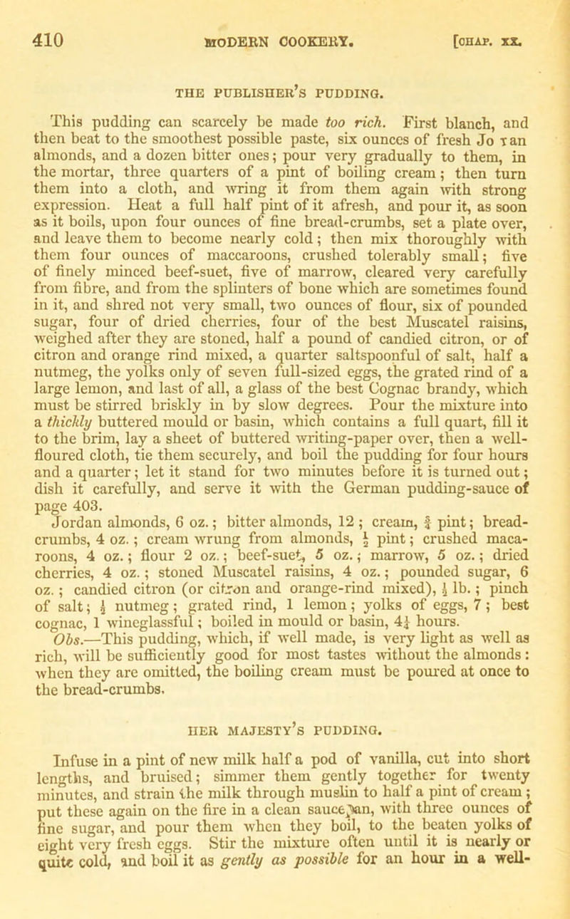 THE PUBLISHER’S PUDDING. This pudding can scarcely be made too rich. First blanch, and then beat to the smoothest possible paste, six ounces of fresh Jo ran almonds, and a dozen bitter ones; pour very gradually to them, in the mortar, three quarters of a pint of boiling cream; then turn them into a cloth, and wring it from them again with strong expression. Heat a full half pint of it afresh, and pour it, as soon as it boils, upon four ounces of fine bread-crumbs, set a plate over, and leave them to become nearly cold; then mix thoroughly with them four ounces of maccaroons, crushed tolerably small; five of finely minced beef-suet, five of marrow, cleared very carefully from fibre, and from the splinters of bone which are sometimes found in it, and shred not very small, two ounces of flour, six of pounded sugar, four of dried cherries, four of the best Muscatel raisins, weighed after they are stoned, half a pound of candied citron, or of citron and orange rind mixed, a quarter saltspoonful of salt, half a nutmeg, the yolks only of seven full-sized eggs, the grated rind of a large lemon, and last of all, a glass of the best Cognac brandy, which must be stirred briskly in by slow degrees. Pour the mixture into a thickly buttered mould or basin, which contains a full quart, fill it to the brim, lay a sheet of buttered writing-paper over, then a well- floured cloth, tie them securely, and boil the pudding for four hours and a quarter; let it stand for two minutes before it is turned out; dish it carefully, and serve it with the German pudding-sauce of page 403. Jordan almonds, 6 oz.; bitter almonds, 12 ; cream, f pint; bread- crumbs, 4 oz.; cream wrung from almonds, * pint; crushed maca- roons, 4 oz.; flour 2 oz.; beef-suet, 5 oz.; marrow, 5 oz.; dried cherries, 4 oz.; stoned Muscatel raisins, 4 oz.; pounded sugar, 6 oz.; candied citron (or citron and orange-rind mixed), £ lb.; pinch of salt; 2 nutmeg; grated rind, 1 lemon; yolks of eggs, 7; best cognac, 1 wineglassful; boiled in mould or basin, 4| hours. Obs.—This pudding, which, if well made, is very light as well as rich, will be sufficiently good for most tastes -without the almonds: when they are omitted, the boiling cream must be poured at once to the bread-crumbs. her majesty’s pudding. Infuse in a pint of new milk half a pod of vanilla, cut into short lengths, and bruised; simmer them gently together for twenty minutes, and strain the milk through muslin to half a pint of cream ; put these again on the fire in a clean sauce^n, with three ounces of fine sugar, and pour them when they boil, to the beaten yolks of eight very fresh eggs. Stir the mixture often until it is nearly or quite cold, and boil it as gently as possible for an hour in a well-