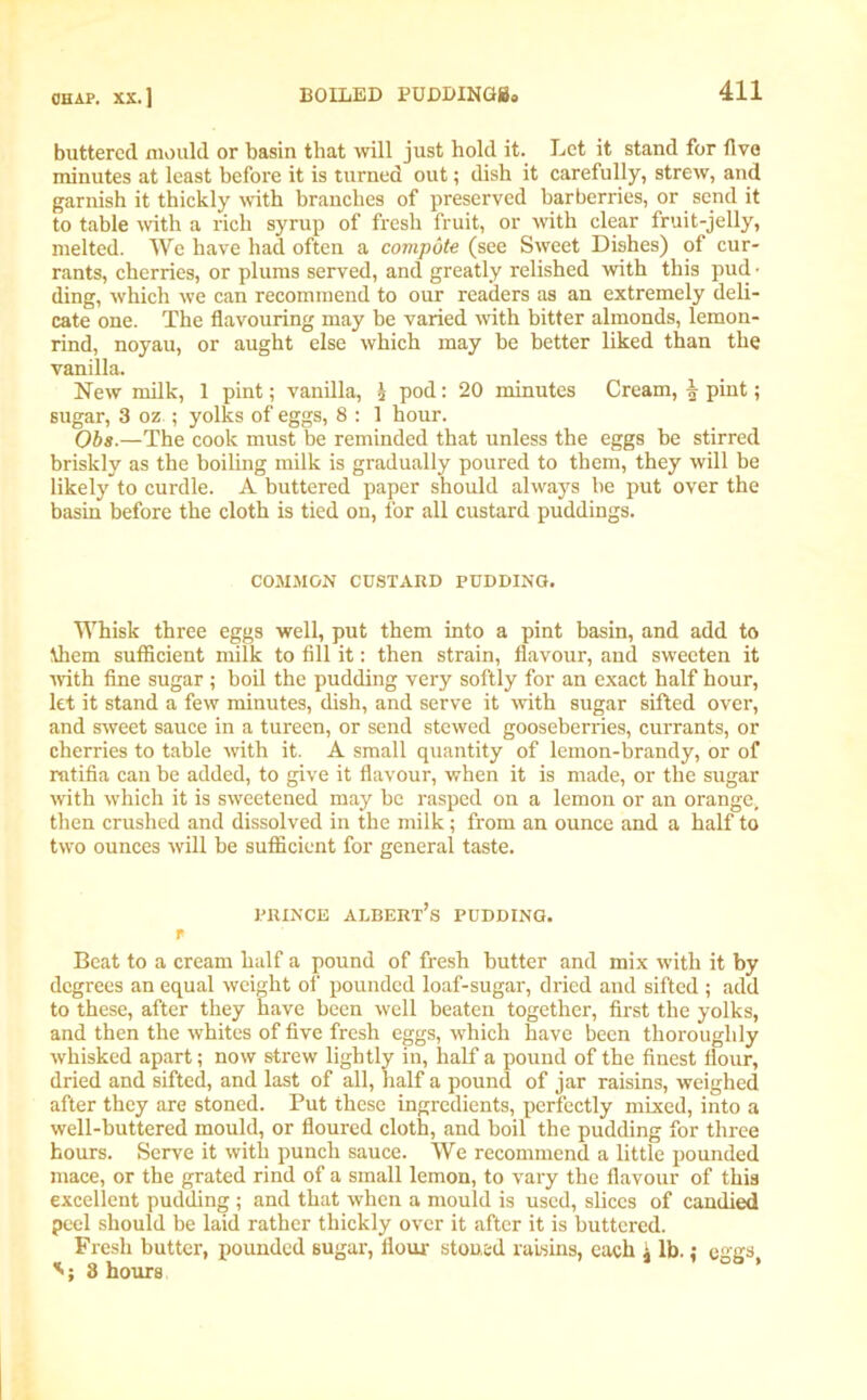 buttered mould or basin that will just hold it. Let it stand for five minutes at least before it is turned out; dish it carefully, strew, and garnish it thickly with branches of preserved barberries, or send it to table with a rich syrup of fresh fruit, or with clear fruit-jelly, melted. We have had often a compote (see Sweet Dishes) of cur- rants, cherries, or plums served, and greatly relished with this pud • ding, which we can recommend to our readers as an extremely deli- cate one. The flavouring may be varied with bitter almonds, lemon- rind, noyau, or aught else which may be better liked than the vanilla. New milk, 1 pint; vanilla, \ pod: 20 minutes Cream, | pint; sugar, 3 oz ; yolks of eggs, 8 : 1 hour. Obs.—The cook must be reminded that unless the eggs be stirred briskly as the boiling milk is gradually poured to them, they will be likely to curdle. A buttered paper should always he put over the basin before the cloth is tied on, for all custard puddings. COMMON CUSTARD PUDDING. Whisk three eggs well, put them into a pint basin, and add to them sufficient milk to fill it: then strain, flavour, and sweeten it ■with fine sugar ; boil the pudding very softly for an exact half hour, let it stand a few minutes, dish, and serve it with sugar sifted over, and sweet sauce in a tureen, or send stewed gooseberries, currants, or cherries to table with it. A small quantity of lemon-brandy, or of ratifia can be added, to give it flavour, when it is made, or the sugar with which it is sweetened may be rasped on a lemon or an orange* then crushed and dissolved in the milk; from an ounce and a half to two ounces will be sufficient for general taste. prince Albert’s pudding. f Beat to a cream half a pound of fresh butter and mix with it by degrees an equal weight of pounded loaf-sugar, dried and sifted ; add to these, after they have been well beaten together, first the yolks, and then the whites of five fresh eggs, which have been thoroughly whisked apart; now strew lightly in, half a pound of the finest flour, dried and sifted, and last of all, half a pound of jar raisins, weighed after they are stoned. Put these ingredients, perfectly mixed, into a well-buttered mould, or floured cloth, and boil the pudding for three hours. Serve it with punch sauce. We recommend a little pounded mace, or the grated rind of a small lemon, to vary the flavour of this excellent pudding ; and that when a mould is used, slices of candied peel should be laid rather thickly over it after it is buttered. Fresh butter, pounded sugar, flour stoned raisins, each j lb. { eggs 8 hours