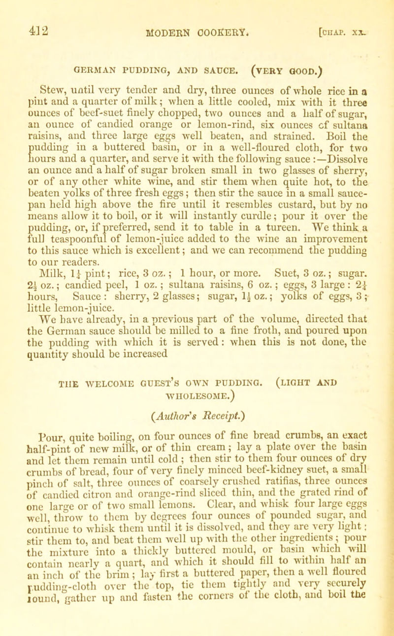 GERMAN PUDDING, AND SAUCE. (VERY GOOD.) Stew, until very tender and dry, three ounces of whole rice in a pint and a quarter of ruilk; when a little cooled, mix with it three ounces of beef-suet finely chopped, two ounces and a half of sugar, an ounce of candied orange or lemon-rind, six ounces cf sultana raisins, and three large eggs well beaten, and strained. Boil the Eudding in a buttered basin, or in a well-floured cloth, for two ours and a quarter, and serve it with the following sauce Dissolve an ounce and a half of sugar broken small in two glasses of sherry, or of any other white wine, and stir them when quite hot, to the beaten yolks of three fresh eggs; then stir the sauce in a small sauce- pan held high above the fire until it resembles custard, but by no means allow it to boil, or it will instantly curdle; pour it over the pudding, or, if preferred, send it to table in a tureen. We think a full teaspoonful of lemon-juice added to the wine an improvement to this sauce which is excellent; and we can recommend the pudding to our readers. Milk, 1 £ pint; rice, 3 oz.; 1 hour, or more. Suet, 3 oz.; sugar. 2i oz.; candied peel, 1 oz.; sultana raisins, 6 oz.; eggs, 3 large : 2^ hours, Sauce: sherry, 2 glasses; sugar, l^oz.; yolks of eggs, 3 ; little lemon-juice. We have already, in a previous part of the volume, directed that the German sauce should be milled to a fine froth, and poured upon the pudding with which it is served: when this is not done, the quantity should be increased THE WELCOME GUEST’S OWN PUDDING. (LIGHT AND WHOLESOME.) (Author's Receipt.') Pour, quite boiling, on four ounces of fine bread crumbs, an exact half-pint of new milk, or of thin cream ; lay a plate over the basin and let them remain until cold; then stir to them four ounces of dry crumbs of bread, four of very finely minced beef-kidney suet, a small pinch of salt, three ounces of coarsely crushed ratifias, three ounces of candied citron and orange-rind sliced thin, and the grated rind of one large or of two small lemons. Clear, and whisk four large eggs well, throw to them by degrees four ounces of pounded sugar, and continue to whisk them until it is dissolved, and they are very light; stir them to, and beat them well up with the other ingredients; pour the mixture into a thickly buttered mould, or basin which will contain nearly a quart, and which it should fill to within half an an inch of the brim ; lay first a buttered paper, then a veil floured rudding-cloth over the top, tie them tightly and very securely lomid, gather up and fasten the corners of the cloth, and boil the