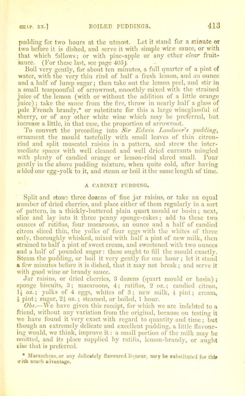 pudding for two hours at the utmost. Let it stand for a minute or two before it. is dished, and serve it with simple wire sauce, or with that which follows; or with pine-apple or any ether clear fruit- sauce. (For these last, see page 405). Boil very gently, for about ten minutes, a full quarter of a pint of water, with the very thin rind of half a fresh lemon, and an ounce and a half of lump sugar; then take out the lemon peel, and stir in a small teaspoonful of arrowroot, smoothly mixed with the strained juice of the lemon (with or without the addition of a little orange juice); take the sauce from the fire, throw in nearly half a glass of pale French brandy,* or substitute for this a large wineglassful of sherry, or of any other white wine which may be preferred, but increase a little, in that case, the proportion ol arrowroot. To convert the preceding into Sir Edwin Landseer a pudding, ornament the mould tastefully with small leaves of thin citron- rind and split muscatel raisins in a pattern, and strew the inter- mediate spaces with well cleaned and well dried currants mingled with plenty of candied orange or lemon-rind shred small. Four gently in the above pudding mixture, when quite cold, after having ;v filed one egg-yolk to it, and steam or boil it the same length of time. A CABINET PUDDING. Split and stone three dozens of fine jar raisins, or take an equal number of dried cherries, and place either of them regularly in a sort of pattern, in a thickly-buttered plain quart mould or basin; next, slice and lay into it three penny sponge-cakes; add to these two ounces of ratifias, four macaroons, an ounce and a half of candied citron sliced thin, the yolks of four eggs with the whites of three only, thoroughly whisked, mixed with half a pint of new milk, then strained to half a pint of sweet cream, and sweetened with two ounces and a half of pounded sugar: these ought to fill the mould exactly. Steam the pudding, or boil it very gently for one hour ; let it stand a few minutes before it is dished, that it may not break; and serve it with good wine or brandy sauce. Jar raisins, or dried cherries, 3 dozens (quart mould or basin) ; sponge biscuits, 3; macaroons, 4; ratifias, 2 oz.; candied citron, 1 i oz.; yolks of 4 eggs, whites of 3 ; new milk, i pint; cream, i pint; sugar, 2£ oz.; steamed, or boiled, 1 hour. Obs.—We have given this receipt, for which we are indebted to a friend, without any variation from the original, because on testing it we have found it very exact with regard to quantity and time; but though an extremely delicate and excellent pudding, a little flavour- ing would, we think, improve it: a small portion of the milk may be omitted, and its place supplied by ratifia, lemon-brandy, or aught else that is preferred. * Maraschino, or any dolieately flavoured liqueur, mfy be substituted for till* with much advantage.