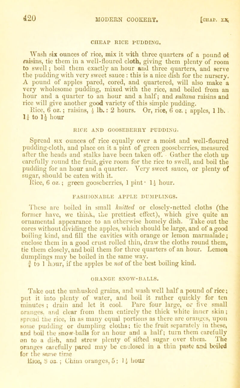 CnEAP RICE PUDDING. Wash six ounces of rice, mix it with three quarters of a pound oi raisins, tie them in a well-floured cloth, giving them plenty of room to swell; boil them exactly an hour and three quarters, and serve the pudding with very sweet sauce : this is a nice dish for the nursery. A pound of apples pared, cored, and quartered, will also make a very wholesome pudding, mixed with the rice, and boiled from an hour and a quarter to an hour and a half; and sultana raisins and rice will give another good variety of this simple pudding. llice, 6 oz.; raisins, i lb.: 2 hours. Or, rice, fi oz.; apples, 1 lb. 1 i to If hour RICE AND GOOSEBERRY PUDDING. Spread six ounces of rice equally over a moist and well-floured pudding-cloth, and place on it a pint of green gooseberries, measured after the heads and stalks have been taken off. Gather the cloth up carefully round the fruit, give room for the rice to swell, and boil the pudding for an hour and a quarter. Very sweet sauce, or plenty of sugar, should be eaten with it. Iiice, 6 oz.; green gooseberries, 1 pint • 1 ) hour. FASHIONABLE APPLE DUMPLINGS. These are boiled in small knitted or closely-netted cloths (the former have, we think, the prettiest effect), which give quite an ornamental appearance to an otherwise homely dish. Take out the cores without dividing the apples, which should be large, and of a good boiling kind, and fill the cavities with orange or lemon marmalade; enclose them in a good crust rolled thin, draw the cloths round them, tie them closely, and boil them for three quarters of an hour. Lemon dumplings may be boiled in the same way. $ to 1 hour, if the apples be not of the best boiling kind. ORANGE SNOW-BALLS. Take out the unhusked grains, and wash well half a pound of rice; put it into plenty of water, and boil it rather quickly for ten minutes ; drain and let it cool. Parc four large, or five small oranges, and clear from them entirely the thick white inner skin; spread the rice, in as many equal portions as there are oranges, upon some pudding or dumpling cloths; tie the fruit separately in these, and boil the snow balls for an hour and a half; turn them carefully on to a dish, and strew plenty of sifted sugar over them. The oranges carefully pared may be enclosed in a thin paste and boiled for the same time Uice, 3 os. ; China oranges, 5; 1 i hour