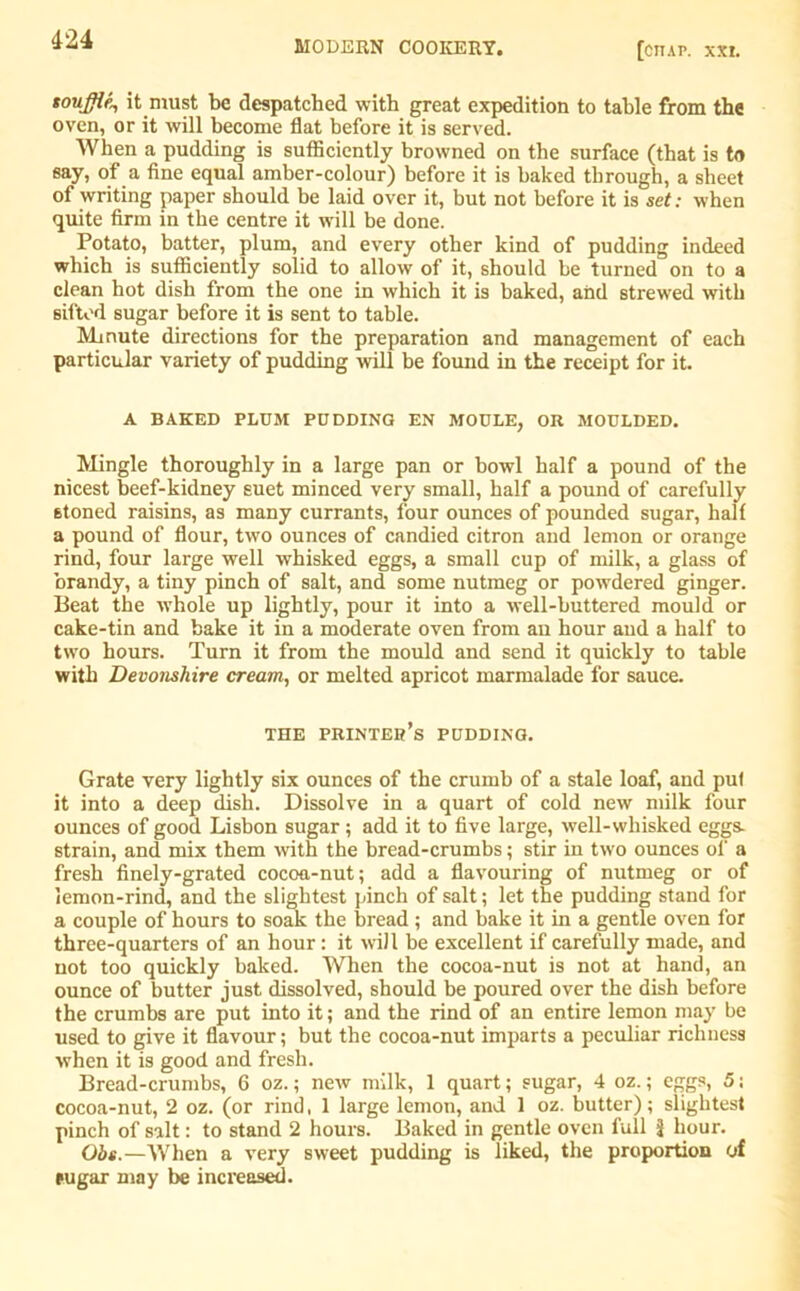 MODERN COOKERY. [cttap. XXI. souffle^ it must be despatched with great expedition to table from the oven, or it will become flat before it is served. When a pudding is sufficiently browned on the surface (that is to say, of a fine equal amber-colour) before it is baked through, a sheet of writing paper should be laid over it, but not before it is set: when quite firm in the centre it will be done. Potato, batter, plum, and every other kind of pudding indeed which is sufficiently solid to allow of it, should be turned on to a clean hot dish from the one in which it is baked, and strewed with sifted sugar before it is sent to table. Mmute directions for the preparation and management of each particular variety of pudding will be found in the receipt for it. A BAKED PLUM PUDDING EN MOULE, OR MOULDED. Mingle thoroughly in a large pan or bowl half a pound of the nicest beef-kidney suet minced very small, half a pound of carefully stoned raisins, as many currants, four ounces of pounded sugar, half a pound of flour, two ounces of candied citron and lemon or orange rind, four large well whisked eggs, a small cup of milk, a glass of brandy, a tiny pinch of salt, and some nutmeg or powdered ginger. Beat the whole up lightly, pour it into a well-buttered mould or cake-tin and bake it in a moderate oven from an hour and a half to two hours. Turn it from the mould and send it quickly to table with Devonshire cream, or melted apricot marmalade for sauce. THE printer’s PUDDING. Grate very lightly six ounces of the crumb of a stale loaf, and put it into a deep dish. Dissolve in a quart of cold new milk four ounces of good Lisbon sugar; add it to five large, well-whisked eggs- strain, and mix them with the bread-crumbs; stir in two ounces of a fresh finely-grated cocoa-nut; add a flavouring of nutmeg or of lemon-rind, and the slightest pinch of salt; let the pudding stand for a couple of hours to soak the bread ; and bake it in a gentle oven for three-quarters of an hour: it will be excellent if carefully made, and not too quickly baked. When the cocoa-nut is not at hand, an ounce of butter just dissolved, should be poured over the dish before the crumbs are put into it; and the rind of an entire lemon may be used to give it flavour; but the cocoa-nut imparts a peculiar richness when it is good and fresh. Bread-crumbs, 6 oz.; new milk, 1 quart; sugar, 4 oz.; eggs, 5; cocoa-nut, 2 oz. (or rind, 1 large lemon, and 1 oz. butter); slightest pinch of salt: to stand 2 hours. Baked in gentle oven full J hour. Obs.—When a very sweet pudding is liked, the proportion of sugar may be increased.