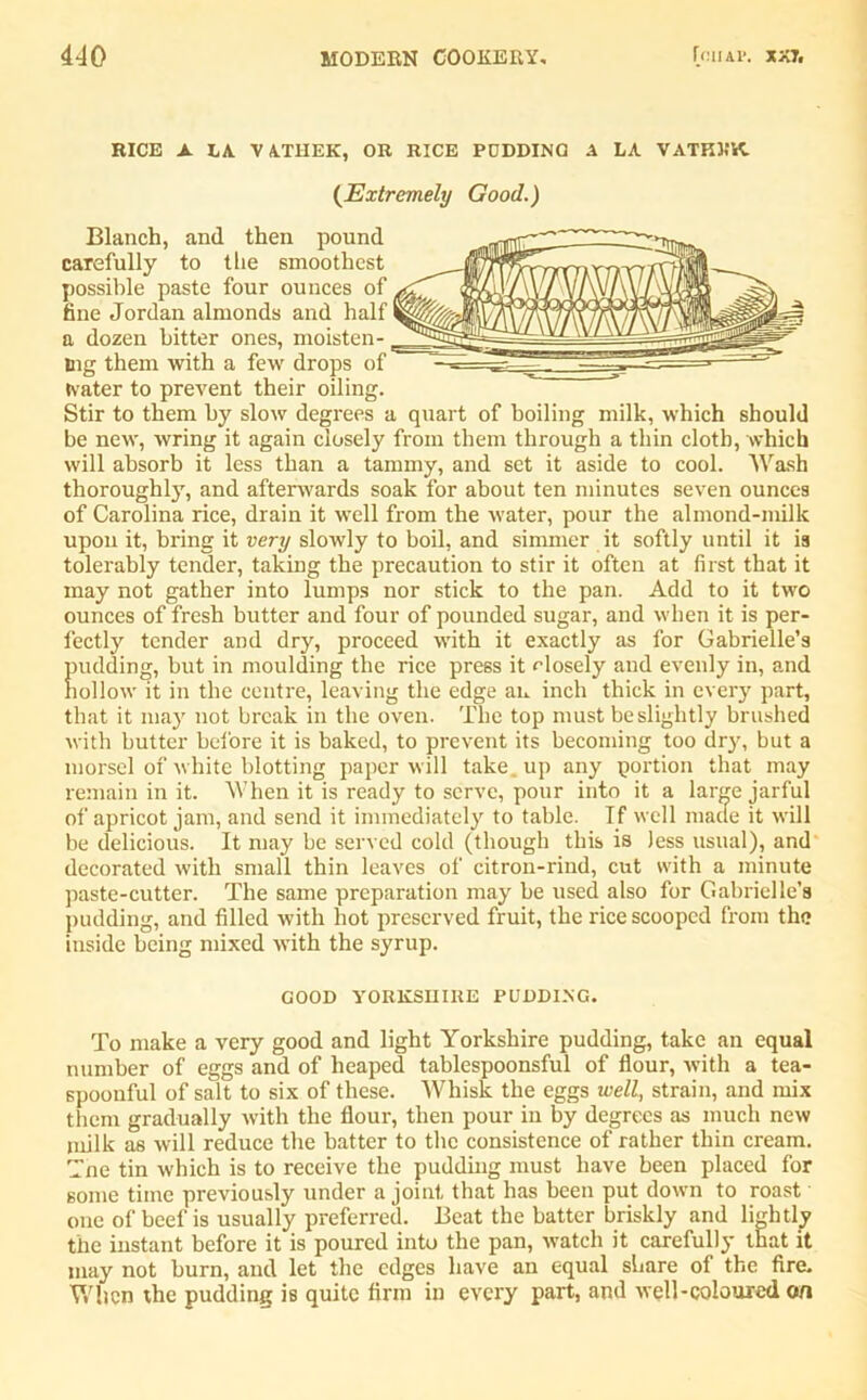 RICE A LA VATHEK, OR RICE PDDDINQ A LA VATKWK. (.Extremely Good.) Blanch, and then pound carefully to the smoothest possible paste four ounces of fine Jordan almonds and half a dozen bitter ones, moisten- ing them with a few drops of tvater to prevent their oiling. Stir to them by slow degrees a quart of boiling milk, which should be new', wring it again closely from them through a thin cloth, which will absorb it less than a tammy, and set it aside to cool. Wash thoroughly, and afterwards soak for about ten minutes seven ounces of Carolina rice, drain it well from the water, pour the almond-milk upon it, bring it very slowly to boil, and simmer it softly until it is tolerably tender, taking the precaution to stir it often at first that it may not gather into lumps nor stick to the pan. Add to it two ounces of fresh butter and four of pounded sugar, and when it is per- fectly tender and dry, proceed with it exactly as for Gabrielle’s fnulding, but in moulding the rice press it rdosely and evenly in, and lollow it in the centre, leaving the edge an inch thick in every part, that it may not break in the oven. The top must be slightly brushed with butter before it is baked, to prevent its becoming too dry, but a morsel of white blotting paper will take, up any portion that may remain in it. When it is ready to serve, pour into it a large jarful of apricot jam, and send it immediately to table. If well made it will be delicious. It may be served cold (though this is less usual), and decorated with small thin leaves of citron-rind, cut with a minute paste-cutter. The same preparation may be used also for Gabrielle’a pudding, and filled with hot preserved fruit, the rice scooped from the inside being mixed with the syrup. GOOD YORKSHIRE PUDDING. To make a very good and light Yorkshire pudding, take an equal number of eggs and of heaped tablespoonsful of flour, with a tea- spoonful of salt to six of these. Whisk the eggs well, strain, and mix them gradually with the flour, then pour in by degrees as much new milk as will reduce the batter to the consistence of rather thin cream. Tne tin which is to receive the pudding must have been placed for some time previously under a joint that has been put down to roast one of beef is usually preferred. Beat the batter briskly and lightly the instant before it is poured into the pan, watch it carefully that it may not burn, and let the edges have an equal share ol the fire. When the pudding is quite firm in every part, and well-coloured on