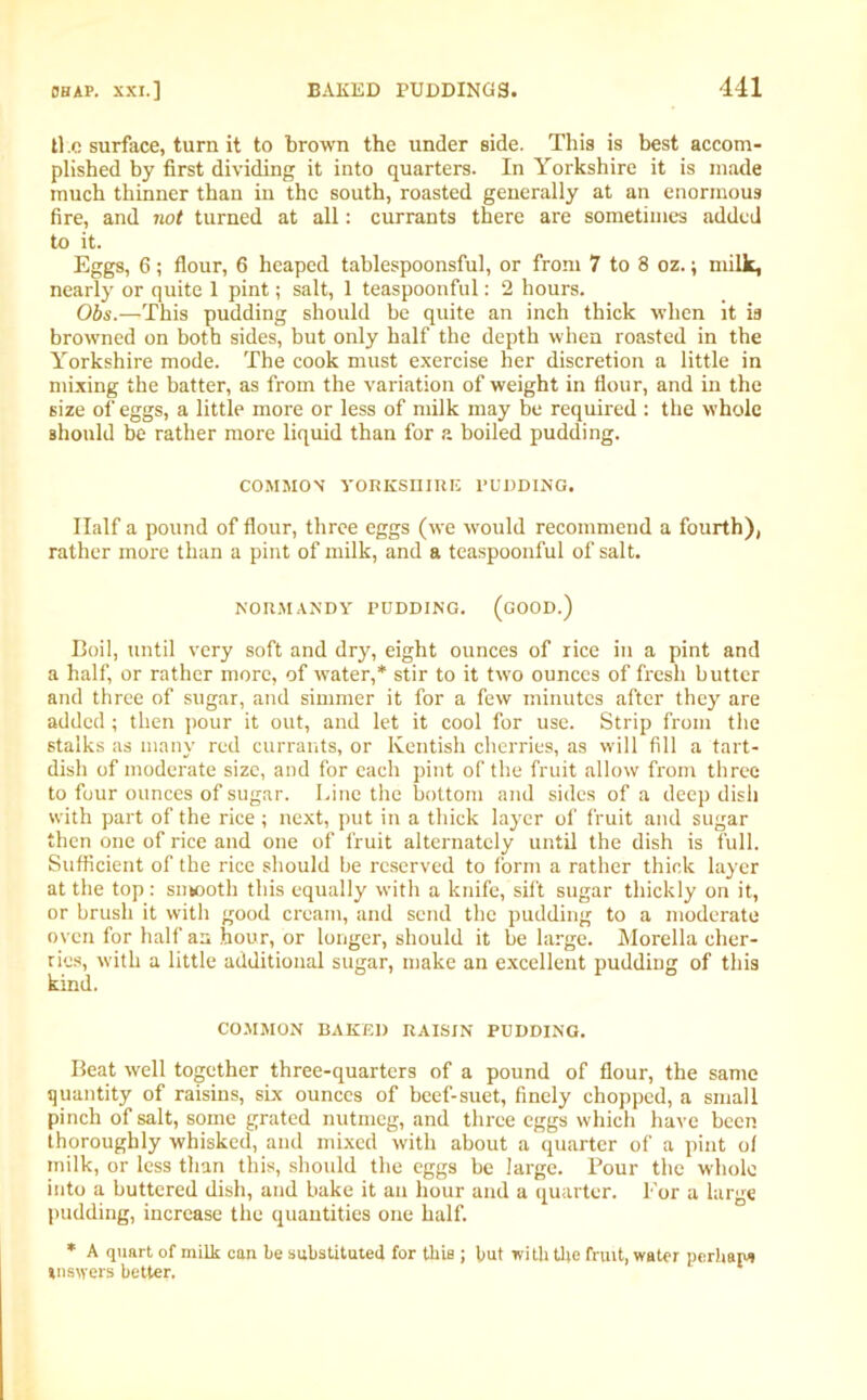 li e surface, turn it to brown the under side. This is best accom- plished by first dividing it into quarters. In Yorkshire it is made much thinner than in the south, roasted generally at an enormous fire, and not turned at all: currants there are sometimes added to it. Eggs, 6; flour, 6 heaped tablespoonsful, or from 7 to 8 oz.; milk, nearly or quite 1 pint; salt, 1 teaspoonful: 2 hours. Obs.—This pudding should be quite an inch thick when it is browned on both sides, but only half the depth when roasted in the Yorkshire mode. The cook must exercise her discretion a little in mixing the batter, as from the variation of weight in flour, and in the size of eggs, a little more or less of milk may be required : the whole should be rather more liquid than for a boiled pudding. COMMON YORKSHIRE PUDDING. Half a pound of flour, three eggs (we would recommend a fourth), rather more than a pint of milk, and a teaspoonful of salt. NORMANDY PUDDING. (GOOD.) Boil, until very soft and dry, eight ounces of rice in a pint and a half, or rather more, of water,* stir to it two ounces of fresh butter and three of sugar, and simmer it for a few minutes after they are added; then pour it out, and let it cool for use. Strip from the stalks as many red currants, or Kentish cherries, as will fill a tart- dish of moderate size, and for each pint of the fruit allow from three to four ounces of sugar. Line the bottom and sides of a deep dish with part of the rice; next, put in a thick layer of fruit and sugar then one of rice and one of fruit alternately until the dish is full. Sufficient of the rice should be reserved to form a rather thick layer at the top : snbooth this equally with a knife, sift sugar thickly on it, or brush it with good cream, and send the pudding to a moderate oven for half an hour, or longer, should it be large. Morelia cher- ries, with a little additional sugar, make an excellent pudding of this kind. COMMON BAKED RAISIN PUDDING. Beat well together three-quarters of a pound of flour, the same quantity of raisins, sLx ounces of beef-suet, finely chopped, a small pinch of salt, some grated nutmeg, and three eggs which have been thoroughly whisked, and mixed with about a quarter of a pint of milk, or less than this, should the eggs be large. Pour the whole into a buttered dish, and bake it an hour and a quarter. For a large pudding, increase the quantities one half. * A quart of milk can be substituted for this ; but with the fruit, water perhaps »ns\yers better.