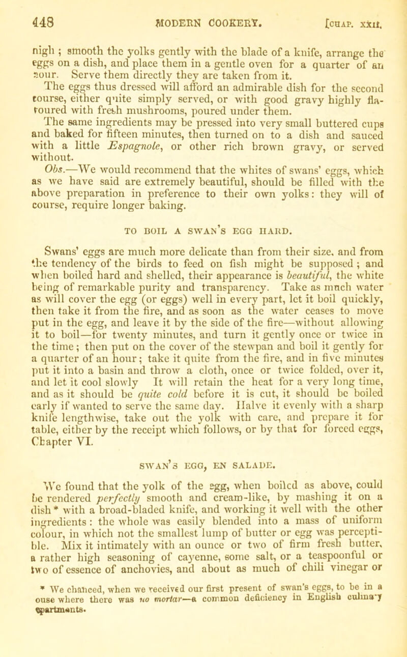 nigli ; smooth the yolks gently with the blade of a knife, arrange the eggs on a dish, and place them in a gentle oven for a quarter of an sour. Serve them directly they are taken from it. The eggs thus dressed will afford an admirable dish for the second tourse, either quite simply served, or with good gravy highly fla- voured with fresh mushrooms, poured under them. The same ingredients may be pressed into very small buttered cups and baked for fifteen minutes, then turned on to a dish and sauced with a little JEspagnolc, or other rich brown gravy, or served without. Obs.—We would recommend that the whites of swans’ eggs, which as we have said are extremely beautiful, should be filled with the above preparation in preference to their own yolks: they will of course, require longer baking. TO BOIL A swan’s EGG HARD. Swans’ eggs are much more delicate than from their size, and from the tendency of the birds to feed on fish might be supposed ; and when boiled hard and shelled, their appearance is beautiful, the white being of remarkable purity and transparency. Take as much water as will cover the egg (or eggs) well in every part, let it boil quickly, then take it from the fire, and as soon as the water ceases to move put in the egg, and leave it by the side of the fire—without allowing it to boil—for twenty minutes, and turn it gently once or twice in the time; then put on the cover of the stetvpan and boil it gently for a quarter of an hour; take it quite from the fire, and in five minutes put it into a basin and throw a cloth, once or twice folded, over it, and let it cool slowly It will retain the heat for a very long time, and as it should be quite cold before it is cut, it should be boiled early if wanted to serve the same day. Halve it evenly with a sharp knife lengthwise, take out the yolk with care, and prepare it for table, either by the receipt which follows, or by that for forced eggs, Chapter VI. swan’s egg, en salade. We found that the yolk of the egg, when boiled as above, could be rendered perfectly smooth and cream-like, by mashing it on a dish * with a broad-bladed knife, and working it well with the other ingredients: the whole was easily blended into a mass of uniform colour, in which not the smallest lump of butter or egg was percepti- ble. Mix it intimately with an ounce or two of firm fresh butter, a rather high seasoning of cayenne, some salt, or a teaspoonlul or two of essence of anchovies, and about as much of chili vinegar or * We chanced, when we received our first present of swan’s eggs, to be in a ouse where there was no mortar—& common deficiency in English culina y apartments.