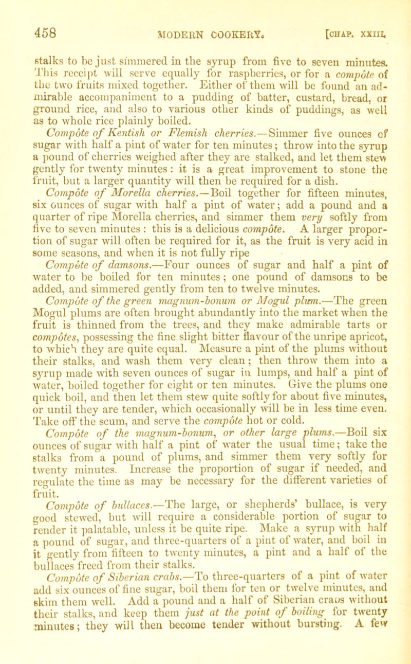 stalks to be just simmered in the syrup from five to seven minutes. This receipt will serve equally for raspberries, or for a compote of the two fruits mixed together. Either of them will be found an ad- mirable accompaniment to a pudding of batter, custard, bread, ox ground rice, and also to various other kinds of puddings, as well as to whole rice plainly boiled. Compote of Kentish or Flemish cherries.— Simmer five ounces c? sugar with half a pint of water for ten minutes; throw into the syrup a pound of cherries weighed after they are stalked, and let them stew gently for twenty minutes: it is a great improvement to stone the fruit, but a larger quantity will then be required for a dish. Compote of Morelia cherries.—Boil together for fifteen minutes, six ounces of sugar with half a pint of water; add a pound and a quarter of ripe Morelia cherries, and simmer them very softly from five to seven minutes : this is a delicious compote. A larger propor- tion of sugar will often be required for it, as the fruit is very acid in some seasons, and when it is not fully ripe Compote of damsons.—Four ounces of sugar and half a pint of water to be boiled for ten minutes; one pound of damsons to be added, and simmered gently from ten to twelve minutes. Compote of the green magnum-honum or Mogul plum.—The green Mogul plums are often brought abundantly into the market when the fruit is thinned from the trees, and they make admirable tarts or compotes, possessing the fine slight bitter flavour of the unripe apricot, to which they are quite equal. Measure a pint of the plums without their stalks, and wash them very clean; then throw them into a sjuup made with seven ounces of sugar in lumps, and half a pint of water, boiled together for eight or ten minutes. Give the plums one quick boil, and then let them stew quite softly for about five minutes, or until they are tender, which occasionally will be in less time even. Take off the scum, and serve the compote hot or cold. Compote of the magnum-honum, or other large plums.—Boil six ounces of sugar with half a pint of water the usual time; take the stalks from a pound of plums, and simmer them very softly for twenty minutes. Increase the proportion of sugar if needed, and regulate the time as may be necessary for the different varieties of fruit. Compote of bullaces.—The large, or shepherds’ bullace, is very good stewed, but will require a considerable portion of sugar to render it palatable, unless it be quite ripe. Make a syrup with half a pound of sugar, and three-quarters of a pint of water, and boil in it gently from fifteen to twenty minutes, a pint and a half of the bullaces freed from their stalks. Compote of Siberian crabs.—To three-quarters of a pint of water add six ounces of fine sugar, boil them for ten or twelve minutes, and skim them well. Add a pound and a half of Siberian era us without their stalks, and keep them just at the point of boiling for twenty minutes; they will then become tender without bursting. A few