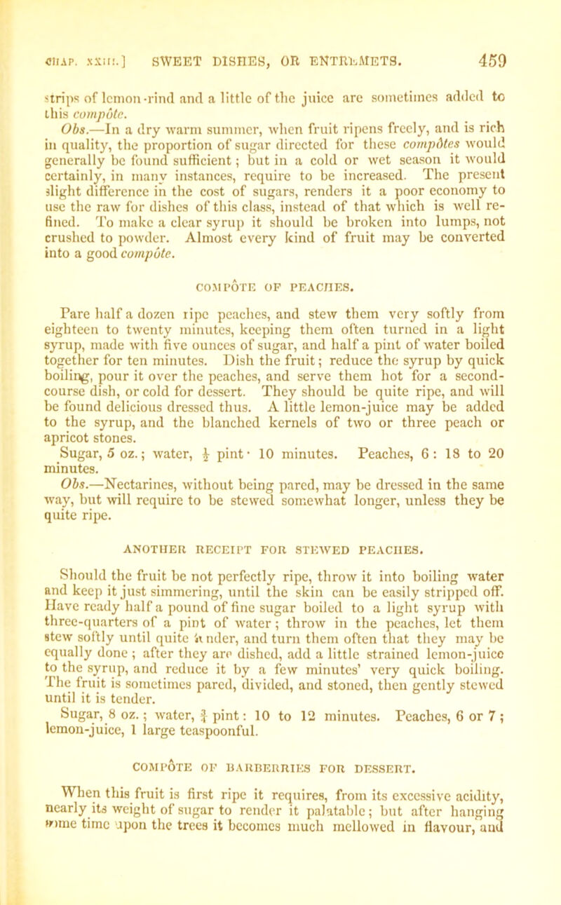 strips of lemon-rind and a little of the juice arc sometimes added to this compute. Obs.—In a dry warm summer, when fruit ripens freely, and is rich in quality, the proportion of sugar directed for these competes would generally be found sufficient; but in a cold or wet season it would certainly, in many instances, require to be increased. The present slight difference in the cost of sugars, renders it a poor economy to use the raw for dishes of this class, instead of that which is well re- fined. To make a clear syrup it should be broken into lumps, not crushed to powder. Almost every kind of fruit may be converted into a good compute. COMPOTE OP PEACHES. Pare half a dozen ripe peaches, and stew them very softly from eighteen to twenty minutes, keeping them often turned in a light syrup, made with five ounces of sugar, and half a pint of water boiled together for ten minutes. Dish the fruit; reduce the syrup by quick boilir^, pour it over the peaches, and serve them hot for a second- course dish, or cold for dessert. They should be quite ripe, and will be found delicious dressed thus. A little lemon-juice may be added to the syrup, and the blanched kernels of two or three peach or apricot stones. Sugar, 5 oz.; water, ^ pint' 10 minutes. Peaches, 6: 18 to 20 minutes. Obs.—Nectarines, without being pared, may be dressed in the same way, but will require to be stewed somewhat longer, unless they be quite ripe. ANOTHER RECEIPT FOR STEWED PEACHES. Should the fruit be not perfectly ripe, throw it into boiling water and keep it just simmering, until the skin can be easily stripped off. Have ready half a pound of fine sugar boiled to a light syrup with three-quarters of a pint of water; throw in the peaches, let them stew softly until quite 4i nder, and turn them often that they may be equally done ; after they are dished, add a little strained lemon-juice to the syrup, and reduce it by a few minutes’ very quick boiling. The fruit is sometimes pared, divided, and stoned, then gently stewed until it is tender. Sugar, 8 oz.; water, $ pint: 10 to 12 minutes. Peaches, 6 or 7 ; lemon-juice, 1 large teaspoonful. COMPOTE OP BARBERRIES FOR DESSERT. When this fruit is first ripe it requires, from its excessive acidity, nearly its weight of sugar to render it palatable; but after hanging wmie time upon the trees it becomes much mellowed in flavour, aud