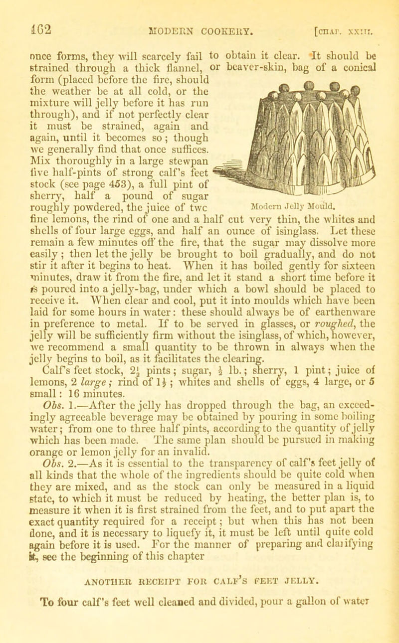 once forms, they will scarcely fail to obtain it clear. It should be strained through a thick flannel, or beaver-skin, bag of a conical form (placed before the fire, should the weather be at all cold, or the mixture will jelly before it has run through), and if not perfectly clear it must be strained, again and again, until it becomes so; though we generally find that once suffices. Mix thoroughly in a large stewpan five half-pints of strong calf’s feet stock (see page 453), a full pint of sherry, half a pound of sugar roughly powdered, the juice of twe Modem Jelly Mould, fine lemons, the rind of one and a half cut very thin, the whites and shells of four large eggs, and half an ounce of isinglass. Let these remain a few minutes oil' the fire, that the sugar may dissolve more easily; then let the jelly be brought to boil gradually, and do not stir it after it begins to heat. When it has boiled gently for sixteen minutes, draw it from the fire, and let it stand a short time before it »s poured into a jelly-bag, under which a bowl should be placed to receive it. When clear and cool, put it into moulds which have been laid for some hours in water: these should always be of earthenware in preference to metal. If to be served in glasses, or roughed, the jelly will be sufficiently firm without the isinglass, of which, however, we recommend a small quantity to be thrown in always when the jelly begins to boil, as it facilitates the clearing. Calfs feet stock, 2' pints; sugar, i lb.; sherry, 1 pint; juice of lemons, 2 large ; rind of 1 \ ; rvhites and shells of eggs, 4 large, or 5 small: 16 minutes. Ohs. 1.—After the jelly has dropped through the bag, an exceed- ingly agreeable beverage maj' be obtained by pouring in some boiling water; from one to three half pints, according to the quantity of jelly which has been made. The same plan should be pursued in making orange or lemon jelly for an invalid. Obs. 2.—As it is essential to the transparency of calf’s feet jelly of all kinds that the whole of the ingredients should be quite cold when they are mixed, and as the stock can only be measured in a liquid state, to which it must be reduced by heating, the better plan is, to measure it when it is first strained from the feet, and to put apart the exact quantity required for a receipt; but when this has not been done, and it is necessary to liquefy it, it must be left until quite cold again before it is used. For the manner of preparing and clajifying at, see the beginning of this chapter ANOTHER. RECEIPT EOR CALF’S FEET JELLY. To four calf’s feet well cleaned and divided, pour a gallon of water