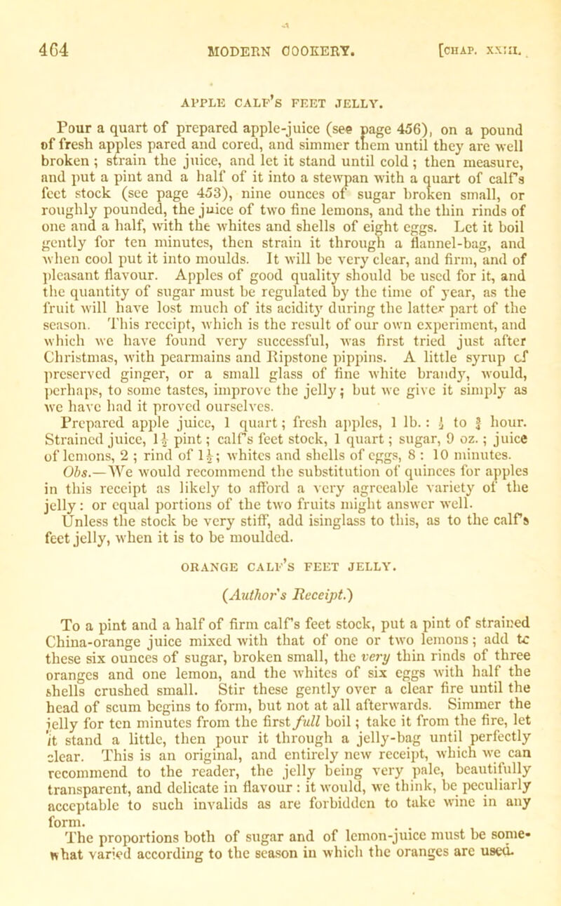 APPLE CALF’S FEET .TELLY. Pour a quart of prepared apple-juice (see page 456), on a pound of fresh apples pared and cored, and simmer tnein until they are well broken ; strain the juice, and let it stand until cold; then measure, and put a pint and a half of it into a stewpan with a quart of calf's feet stock (see page 453), nine ounces of sugar broken small, or roughly pounded, the juice of two fine lemons, and the thin rinds of one and a half, with the whites and shells of eight eggs. Let it boil gently for ten minutes, then strain it through a flannel-bag, and when cool put it into moulds. It will be very clear, and firm, and of pleasant flavour. Apples of good quality should be used for it, and the quantity of sugar must be regulated by the time of year, as the fruit will have lost much of its acidity during the latter part of the season. This receipt, which is the result of our own experiment, and which we have found very successful, was first tried just after Christmas, with pearmains and Ripstone pippins. A little syrup cf preserved ginger, or a small glass of fine white brandy, would, perhaps, to some tastes, improve the jelly; but we give it simply as we have had it proved ourselves. Prepared apple juice, 1 quart; fresh apples, 1 lb.: 1 to | hour. Strained juice, H pint; calf's feet stock, 1 quart; sugar, 9 oz.; juice of lemons, 2 ; rind of 1|; whites and shells of eggs, 8:10 minutes. Obs.—We would recommend the substitution of quinces for apples in this receipt as likely to afford a very agreeable variety of the jelly: or equal portions of the two fruits might answer well. Unless the stock be very stiff, add isinglass to this, as to the calf’s feet jelly, when it is to be moulded. ORANGE calf’s FEET JELLY. {Author s Receipt.') To a pint and a half of firm calf’s feet stock, put a pint of strained China-orange juice mixed with that of one or two lemons; add tc these six ounces of sugar, broken small, the very thin rinds of three oranges and one lemon, and the whites of six eggs with half the shells crushed small. Stir these gently over a clear fire until the head of scum begins to form, but not at all afterwards. Simmer the icily for ten minutes from the first full boil; take it from the fire, let 'it stand a little, then pour it through a jelly-bag until perfectly clear. This is an original, and entirely new receipt, which we can recommend to the reader, the jelly being very pale, beautifully transparent, and delicate in flavour: it would, we think, be peculiarly acceptable to such invalids as are forbidden to take wine in any form. The proportions both of sugar and of lemon-juice must be some- what varied according to the season in which the oranges are used-