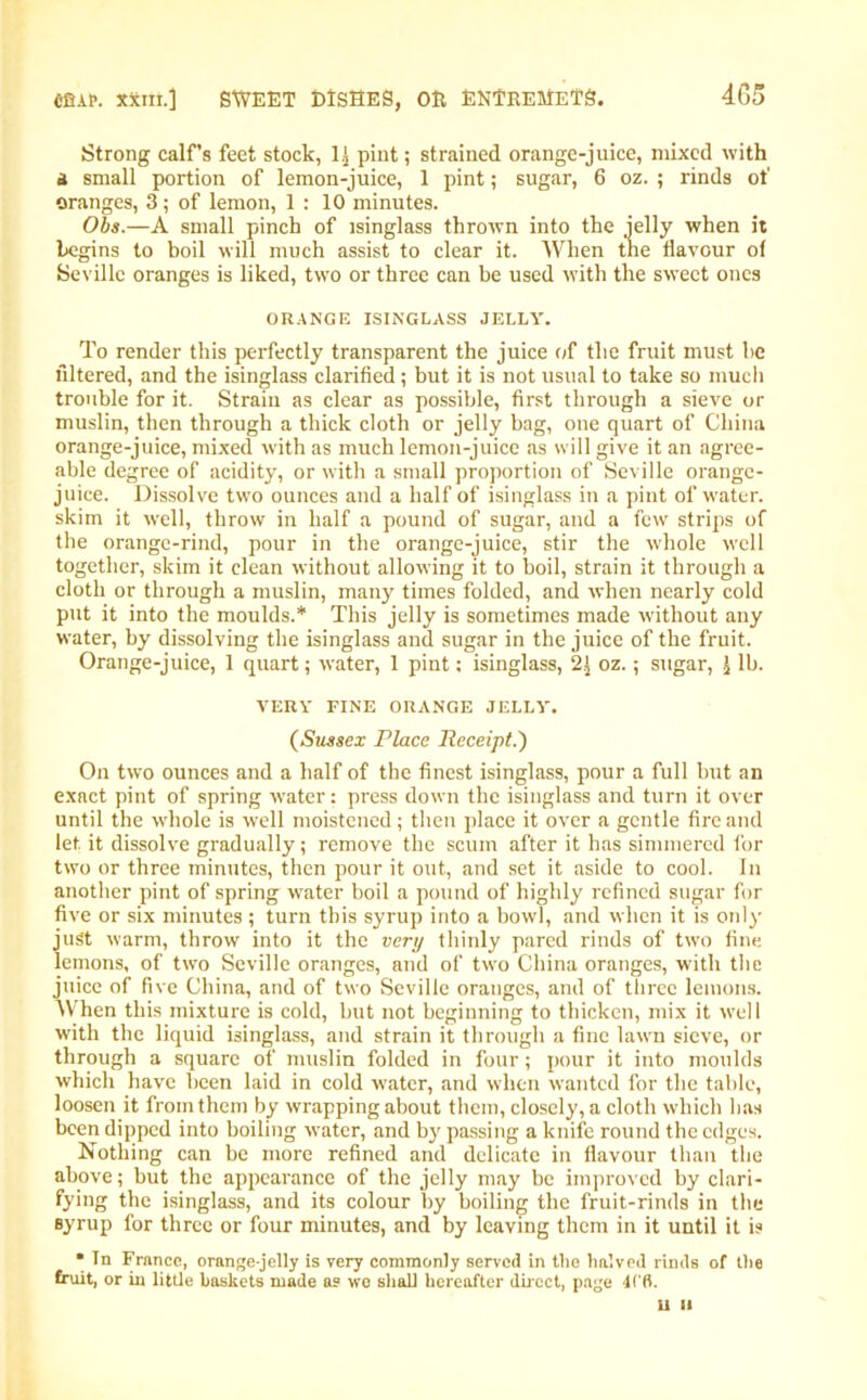 Strong calf's feet stock, 1.} pint; strained orange-juice, mixed with a small portion of lemon-juice, 1 pint; sugar, 6 oz. ; rinds of oranges, 3; of lemon, 1 : 10 minutes. Obs.—A small pinch of isinglass thrown into the jelly when it begins to boil will much assist to clear it. When the flavour of Seville oranges is liked, two or three can be used with the sweet ones ORANGE ISINGLASS JELLY. To render this perfectly transparent the juice of the fruit must be filtered, and the isinglass clarified; but it is not usual to take so much trouble for it. Strain as clear as possible, first through a sieve or muslin, then through a thick cloth or jelly bag, one quart of China orange-juice, mixed with as much lemon-juice as will give it an agree- able degree of acidity, or with a small proportion of Seville orange- juice. Dissolve two ounces and a half of isinglass in a pint of water, skim it well, throw in half a pound of sugar, and a few strips of the orange-rind, pour in the orange-juice, stir the whole well together, skim it clean without allowing it to boil, strain it through a cloth or through a muslin, many times folded, and when nearly cold put it into the moulds.* This jelly is sometimes made -without any water, by dissolving the isinglass and sugar in the juice of the fruit. Orange-juice, 1 quart; water, 1 pint; isinglass, 2} oz.; sugar, \ lb. VERY FINE ORANGE JELLY. (Sussex Place Receipt.') On two ounces and a half of the finest isinglass, pour a full but an exact pint of spring water: press down the isinglass and turn it over until the whole is well moistened; then place it over a gentle fire and let it dissolve gradually; remove the scum after it has simmered for two or three minutes, then pour it out, and set it aside to cool. In another pint of spring water boil a pound of highly refined sugar for five or six minutes; turn this syrup into a bowl, and when it is only just warm, throw into it the very thinly pared rinds of two fine lemons, of two Seville oranges, and of two China oranges, with the juice of five China, and of two Seville oranges, and of three lemons. When this mixture is cold, but not beginning to thicken, mix it well with the liquid isinglass, and strain it through a fine lawn sieve, or through a square of muslin folded in four; pour it into moulds which have been laid in cold water, and when wanted for the table, loosen it from them by wrapping about them, closely, a cloth which has been dipped into boiling water, and by passing a knife round the edges. Nothing can be more refined and delicate in flavour than the above; but the appearance of the jelly may be improved by clari- fying the isinglass, and its colour by boiling the fruit-rinds in the syrup for three or four minutes, and by leaving them in it until it is * Tn France, orange-jelly is very commonly served in the halved rinds of the fruit, or in little baskets made as wo shall hereafter direct, page 4ffl.