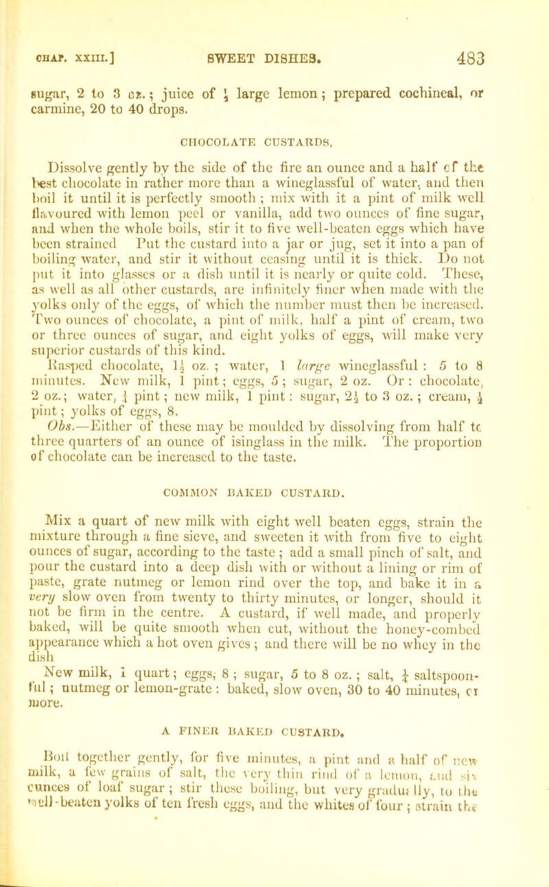 sugar, 2 to 3 at.; juice of \ large lemon; prepared cochineal, or carmine, 20 to 40 drops. CHOCOLATE CUSTARDS, Dissolve gently by the side of the fire an ounce and a half cf the best chocolate in rather more than a wineglassful of water, and then boil it until it is perfectly smooth ; mix with it a pint of milk well flavoured with lemon peel or vanilla, add two ounces of fine sugar, and when the whole boils, stir it to five well-beaten eggs which have been strained Put the custard into a jar or jug, set it into a pan of boiling water, and stir it without ceasing until it is thick. Do not put it into glasses or a dish until it is nearly or quite cold. These, as well as all other custards, are infinitely finer when made with the yolks only of the eggs, of which the number must then be increased. Two ounces of chocolate, a pint of milk, half a pint of cream, two or three ounces of sugar, and eight yolks of eggs, will make very superior custards of this kind. Hasped chocolate, 1 { oz. ; water, 1 large wineglassful : 5 to 8 minutes. New milk, 1 pint; eggs, 5 ; sugar, 2 oz. Or : chocolate, 2 oz.; water, } pint; new milk, 1 pint: sugar, 2£ to 3 oz.; cream, \ pint; yolks of eggs, 8. Ohs.—Either of these may be moulded by dissolving from half tc three quarters of an ounce of isinglass in the milk. The proportion of chocolate can be increased to the taste. COMMON HAKED CUSTARD. Mix a quart of new milk with eight well beaten eggs, strain the mixture through a fine sieve, and sweeten it with from five to eight ounces of sugar, according to the taste ; add a small pinch of salt, and pour the custard into a deep dish with or without a lining or rim of paste, grate nutmeg or lemon rind over the top, and bake it in a very slow oven from twenty to thirty minutes, or longer, should it not be firm in the centre. A custard, if well made, and properly baked, will be quite smooth when cut, without the honey-combed appearance which a hot oven gives ; and there will be no whey in the dish New milk, 1 quart; eggs, 8 ; sugar, 5 to 8 oz.; salt, * saltspoon- ful; nutmeg or lemon-grate : baked, slow oven, 30 to 40 minutes, ci more. A FINER BAKED CUSTARD. Boil together gently, for five minutes, a pint and a half of new milk, a lew grains of salt, tlie very thin rind of a lemon, i.ud si* ounces of loaf sugar; stir these boiling, but very gradut lly, to the ,'1-11 -beaten yolks of ten fresh eggs, and the whites of four; strain the