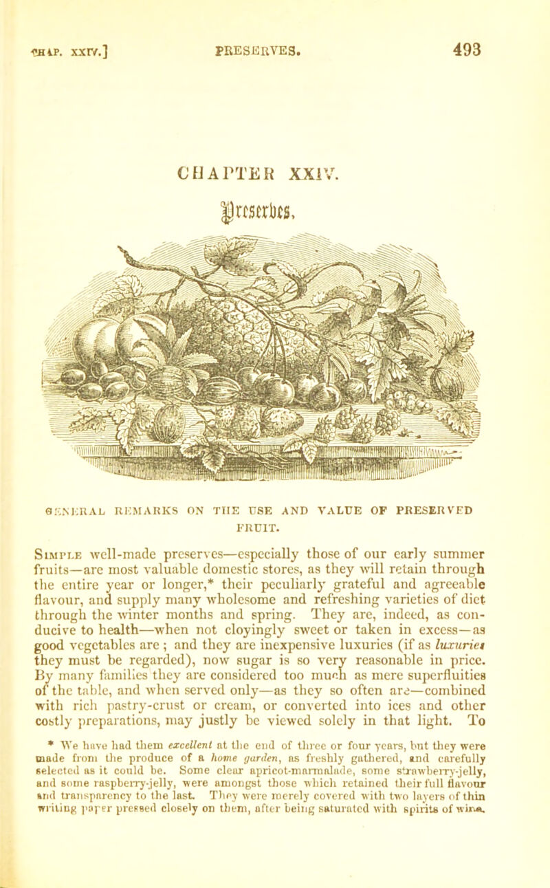 BENKRAL REMARKS ON THE USE AND VALUE OP PRESERVED FRUIT. Simple well-made preserves—especially those of our early summer fruits—are most valuable domestic stores, as they will retain through the entire year or longer,* their peculiarly grateful and agreeable flavour, and supply many wholesome and refreshing varieties of diet through the winter months and spring. They are, indeed, as con- ducive to health—when not cloyingly sweet or taken in excess—as good vegetables are ; and they are inexpensive luxuries (if as luxuriet they must be regarded), now sugar is so very reasonable in price. By many families they are considered too much as mere superfluities of the table, and when served only—as they so often are—combined with rich pastry-crust or cream, or converted into ices and other costly preparations, may justly be viewed solely in that light. To * We have had them excellent at the end of three or four years, hut they were made from the produce of a home garden, as freshly gathered, and carefully selected as it could be. Some clear apricot-marmalade, some strawberry-jelly, and some raspberry-jelly, were amongst those which retained their full flavour arid transparency to the last. They were merely covered with two layers of thin writing paper pressed closely on them, after being saturated with spirits of win*.