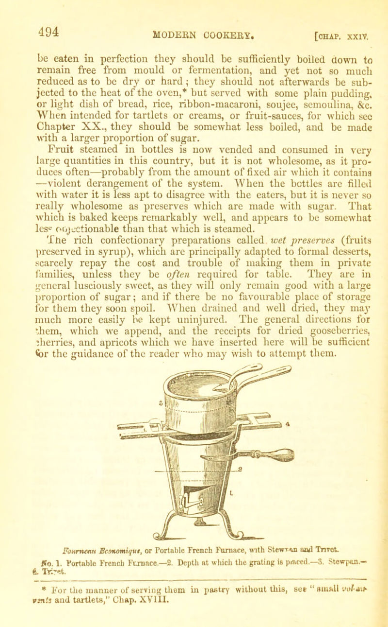 be eaten in perfection they should be sufficiently boiled down to remain free from mould or fermentation, and yet not so much reduced as to be dry or hard; they should not afterwards be sub- jected to the heat of the oven,* but served with some plain pudding, or light dish of bread, rice, ribbon-macaroni, soujee, semoulina, &c. When intended for tartlets or creams, or fruit-sauces, for which sec Chapter XX., they should be somewhat less boiled, and be made with a larger proportion of sugar. Fruit steamed in bottles is now vended and consumed in very large quantities in this country, but it is not wholesome, as it pro- duces often—probably from the amount of fixed air which it contains —violent derangement of the system. When the bottles are filled with water it is less apt to disagree with the eaters, but it is never so really wholesome as preserves which are made with sugar. That which is baked keeps remarkably well, and appears to be somewhat les° objectionable than that which is steamed. The rich confectionary preparations called wet preserves (fruits preserved in syrup), which are principally adapted to formal desserts, scarcely repay the cost and trouble of making them in private families, unless they be often required for table. They are in general lusciously sweet, as they will only remain good with a large proportion of sugar; and if there be no favourable place of storage for them they soon spoil. When drained and well dried, they may much more easily be kept uninjured. The general directions for them, which we append, and the receipts for dried gooseberries, iherries, and apricots which we have inserted here will be sufficient for the guidance of the reader who may wish to attempt them. ivurtwYCH Bcmomiqut, or Portable French Furnace, with Stewr<m and Tmot. So. 1. Portable French Furnace.—2. Depth at winch the grating is piaced.—3. Stewpan.— & Tri-el. * For the manner of serving them in pastry without this, see “ small uo/-*ie rjrt.'j and tartlets, Chap. XV III.