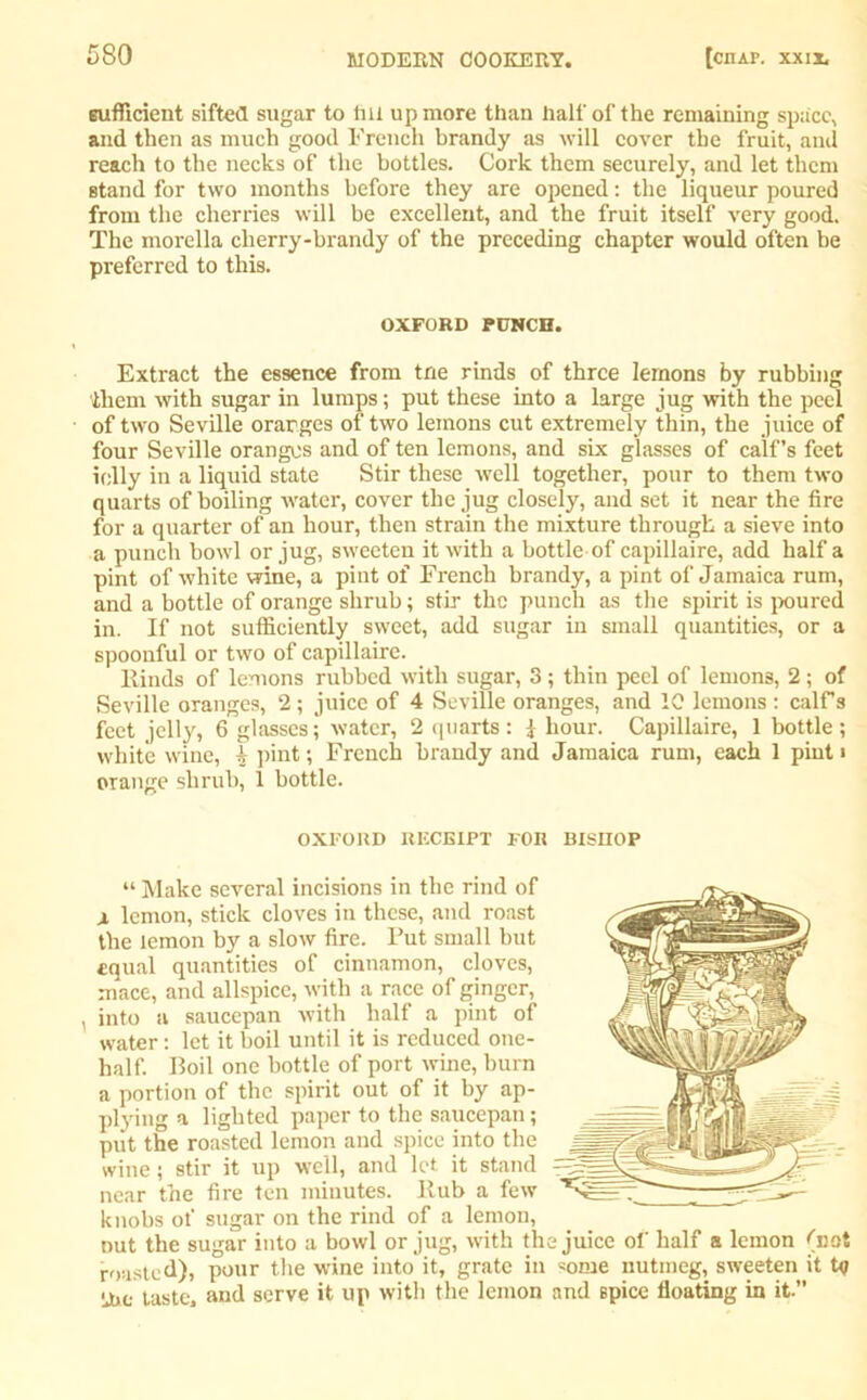 sufficient sifted sugar to fill up more than half of the remaining space, and then as much good French brandy as will cover the fruit, and reach to the necks of the bottles. Cork them securely, and let them stand for two months before they are opened: the liqueur poured from the cherries will be excellent, and the fruit itself very good. The morella cherry-brandy of the preceding chapter would often be preferred to this. OXFORD PUNCH. Extract the essence from trie rinds of three lemons by rubbing them with sugar in lumps; put these into a large jug with the peel of two Seville oranges of two lemons cut extremely thin, the juice of four Seville oranges and of ten lemons, and six glasses of calf’s feet icily in a liquid state Stir these well together, pour to them two quarts of boiling water, cover the jug closely, and set it near the fire for a quarter of an hour, then strain the mixture through a sieve into a punch bowl or jug, sweeten it with a bottle of capillaire, add half a pint of white wine, a pint of French brandy, a pint of Jamaica rum, and a bottle of orange shrub; stir the punch as the spirit is poured in. If not sufficiently sweet, add sugar in small quantities, or a spoonful or two of capillaire. Hinds of lemons rubbed with sugar, 3; thin peel of lemon3, 2; of Seville oranges, 2; juice of 4 Seville oranges, and 10 lemons : calFs feet jelly, 6 glasses; water, 2 quarts : i hour. Capillaire, 1 bottle ; white wine, ^ pint; French brandy and Jamaica rum, each 1 pint i orange shrub, 1 bottle. OXFORD RECEIPT FOR BISHOP “ Make several incisions in the rind of j, lemon, stick cloves in these, and roast the lemon by a slow fire. Put small but equal quantities of cinnamon, cloves, mace, and allspice, with a race of ginger, , into a saucepan with half a pint of water: let it boil until it is reduced one- half. Boil one bottle of port wine, burn a portion of the spirit out of it by ap- plying a lighted paper to the saucepan; put the roasted lemon and spice into the wine; stir it up well, and let it stand near the fire ten minutes. Hub a few knobs of sugar on the rind of a lemon, Dut the sugar into a bowl or jug, with the juice of half a lemon fnot roasted), pour the wine into it, grate in some nutmeg, sweeten it t<j the taste, and serve it up with the lemon and spice floating in it.”