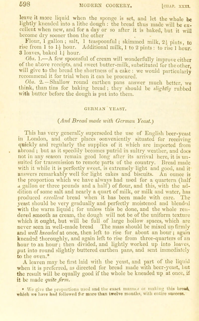 698 leave it more liquid when the sponge is set, and let the whole be lightly kneaded into a lithe dough : the bread thus made will be ex- cellent when new, and for a day or so after it is baked, but it will become dry sooner thon the other Flour, 1 gallon; salt, 1 teaspoonful; skimmed milk, 2.1 pints, tc rise from 1 to U hour. Additional milk, 1 to 2 pints : to rise 1 hour. 3 loaves, baked 11 hour. Obs. 1.—A few spoonsful of cream will wonderfully improve cither of the above receipts, and sweet butter-milk, substituted for the other will give to the bread the shortness of a cake : we would particularly recommend it for trial when it can be procured. Obs. 2.— Shallow round earthen pans answer much better, we think, than tins for baking bread ; they should be slightly rubbed with butter before the dough is put into them. GERMAN YEAST. (And Bread made with German Yeast.) This has very generally superseded the use of English beer-yeast in London, and other places conveniently situated for receiving quickly and regularly the supplies of it which are imported from abroad ; but as it speedily becomes putrid in sultry weather, and docs not in any season remain good long after its arrival here, it is un- suited for transmission to remote parts of the country. Bread made with it while it is perfectly sweet, is extremely light and good, and it answers remarkably well for light cakes and biscuits. An ounce is the proportion which we have always had used for a quartern (half a gallon or three pounds and a half) of flour, and this, with the ad- dition of some salt and nearly a quart of milk, or milk and water, has produced excellent bread when it has been made with care. The yeast should be very gradually and perfectly moistened and blended with the warm liquid; for unless this be done, and the whole ren- dered smooth as cream, the dough will not be of the uniform texture which it ought, but will be full of large hollow spaces, which are never seen in well-made bread The mass should be mixed up firmly and well kneaded at once, then left to rise for about an hour; again kneaded thoroughly, and again left to rise from three-quarters of an hour to an hour; then divided, and lightly worked up into loaves, put into round slightly buttered earthen pans, and sent immediately to the oven.* A leaven may be first laid with the yeast, and part of the liquid when it is preferred, as directed for bread made with beer-yeast, but the result will be equally good if the whole be kneaded up at once, il it be made quite Jirm. • We give the proportions used and the exact manner ot making this bread, which we have had followed for more than twelve months, with entire success.