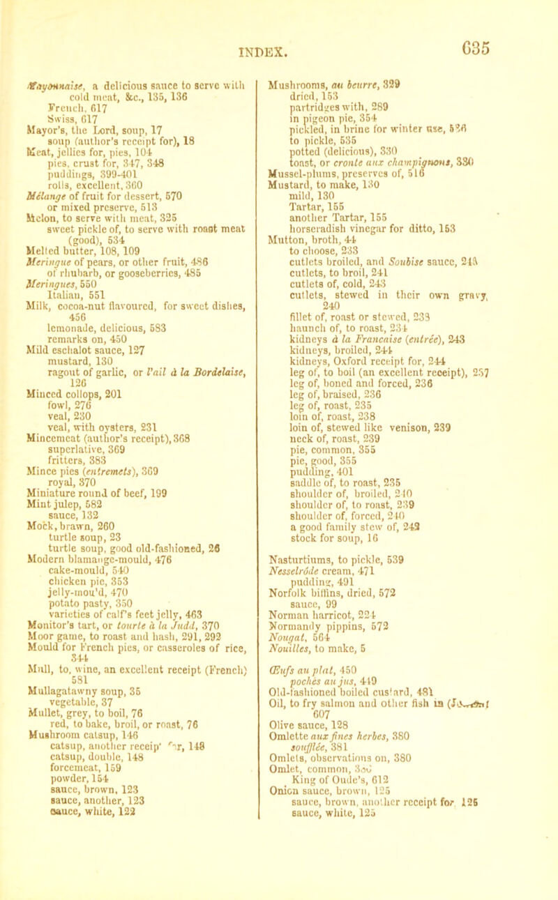 G35 Mayonnaise, a delicious sauce to serve with cold meat, &c., 135,136 French, 617 Swiss, 617 Mayor’s, the Lord, soup, 17 soup (author's receipt for), 18 Meat, jellies for, pies, 10-1 pies, cr’J3t for, 347, 3*48 puddings, 399-401 rolls, excellent, SCO Melange of fruit for dessert, 570 or mixed preserve, 513 Melon, to serve with meat, 325 sweet pickle of, to serve with roaflt meat (good), 534 Melted butter, 108,109 Meringue of pears, or other fruit, 486 of rhubarb, or gooseberries, 4S5 Meringues, 550 Italian, 551 Milk, cocoa-nut flavoured, for sweet dishes, 456 lemonade, delicious, 583 remarks on, 450 Mild eschalot sauce, 127 mustard, 130 ragout of garlic, or Fail d la Bordelaise, 126 Minced collops, 201 fowl, 276 veal, 230 veal, with oysters, 231 Mincemeat (author’s receipt), 368 superlative, 369 fritters, 383 Mince pies (entremets), 369 royal, 370 Miniature round of beef, 199 Mint julep, 582 sauce, 132 Mock, brawn, 260 turtle soup, 23 turtle soup, good old-fashioned, 26 Modern blamangc-mould, 476 cake-mould, 540 chicken pic, 353 jelly-tnou'd, 470 potato pasty, 350 varieties of calf’s feet jelly, 463 Monitor’s tart, or tourte h In Judd, 370 Moor game, to roast and hash, 291, 292- Mould for French pies, or casseroles of rice, 341 Mull, to, wine, an excellent receipt (French) 581 Mullagatawny soup, 35 vegetable, 37 Mullet, grey, to boil, 76 red, to bake, broil, or roast, 76 Mushroom catsup, 146 catsup, another receip' r~T, 148 catsup, double, 148 forcemeat, 159 powder, 154 sauce, brown, 123 sauce, another, 123 oaucc, white, 122 Mushrooms, an beurre, 329 dried, 153 partridges with, 289 in pigeon pie, 354 pickled, in brine for winter nse, 536 to pickle, 535 potted (delicious), 330 toast, or cronte aux champignons, 3S(i Mussel-plums, preserves of, 516 Mustard, to make, 130 mild, 130 Tartar, 155 another Tartar, 155 horseradish vinegar for ditto, 153 Mutton, broth, 44 to choose, 233 cutlets broiled, and Soubise sauce, 245 cutlets, to broil, 241 cutlets of, cold, 243 cutlets, stewed iu their own gravy, 240 fillet of, roast or stewed, 238 haunch of, to roast, 231 kidneys d la Francaise (entree), 243 kidneys, broiled, 241 kidneys, Oxford receipt for, 244 leg of, to boil (an excellent reoeipt), 237 leg of, boned and forced, 236 leg of, braised, 236 leg of, roast, 235 loin of, roast, 238 loin of, stewed like venison, 239 neck of, roast, 239 pie, common, 355 pie, good, 355 pudding, >101 saddle of, to roast, 235 shoulder of, broiled, 210 shoulder of, to roast, 239 Bliouldcr of, forced, 240 a good family stew of, 249 stock for soup, 16 Nasturtiums, to pickle, 539 Nesselrode cream, 471 pudding, 491 Norfolk biflins, dried, 572 sauce, 99 Norman hnrricot, 224 Normandy pippins, 672 Nougat, 564 Nouillcs, to make, 5 (Eufs au plat, 450 poches aujus, 419 Old-fashioned boiled cuslard, 481 Oil, to fry salmon and other fish in 607 Olive sauce, 128 Omlette aux fines herbes, 380 soufjlee, 381 Omlets, observations on, 380 Omlet, common, 330 King of Oude’s, 612 Onion sauce, brown, 125 sauce, brown, another receipt for 126 sauce, white, 125