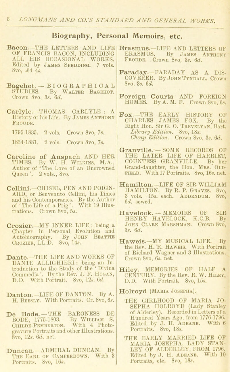 Biography, Personal Memoirs, etc. Bacon.—THE LETTERS AND LIFE OF FRANCIS BACON, INCLUDING ALL HIS OCCASIONAL WORKS. Edited by James Spedding. 7 vols. 8vo, £4 4s. Bagehot. — BIOGRAPHICAL STUDIES. By Walter Bagehot. Crown 8vo, 3s. 6d. Carlyle.—THOMAS CARLYLE : A Id istory of his Life. By James Anthony Froud'e. 1795-1835. 2 vols. Crown 8vo, 7s. 1834-1881. 2 vols. Crown 8vo, 7s. Caroline of Anspacli AND HER TIMES. By W. H. Wilkins, M.A., Author of ‘ The Love of an Uncrowned Queen 2 vols., 8vo. Cellini.—CHISEL, PEN AND POIGN- ARD, or Benvenuto Cellini, his Times and his Contemporaries. By the Author of ‘ The Life of a Prig’. With 19 Illus- trations. Crown 8vo, 5s. Crozier.—MY INNER LIFE: being a Chapter in Personal Evolution and Autobiography. By John Beattie Crozier, LL.D. 8vo, 14s. Dante.—THE LIFE AND WORKS OF DANTE ALL1GHIERI: being an In- troduction to the Study of the ‘ Divina Commedia ’. By the Rev. J. F. Hogan, D.D. With Portrait. 8vo, 12s. 6cl. Danton.—LIFE OF DANTON. By A. H. Beesly. With Portraits. Cr. 8vo, 6s. De Bode.—THE BARONESS DE BODE, 1775-1803. By William S. Childe-Pemberton. With 4 Photo- gravure Portraits and other Illustrations. 8vo, 12s. 6d. net. Duncan.—ADMIRAL DUNCAN. By The Earl ok Camperdown. With 3 Portraits. 8vo, 16s. Erasmus.—LIFE AND LETTERS OF ERASMUS. By James Anthony Frodde. Crown 8vo, 3s. 6d. Faraday.—FARADAY AS A DIS- COVERER. By John Tyndall. Crown 8vo, 3s. 6ei. Foreign Courts AND FOREIGN HOMES. By A. M. F. Crown 8vo, 6s. Fox.—THE EARLY HISTORY OF CHARLES JAMES FOX. By the Right Hon. Sir G. 0. Trevelyan, Bart. Library Edition. 8vo, 18s. Cheap Edition. Crown 8vo, 3s. 6d. Granville. — SOME RECORDS OF THE LATER LIFE OF HARRIET, COUNTESS GRANVILLE. By her Grand-daughter, the Hon. Mrs. Old- field. With 17 Portraits. 8vo, 16s. net. Hamilton.—LIFE OF SIR WILLIAM HAMILTON. By R. P. Graves. 8vo, 3 vols. 15s. each. Addendum. 8vo, 6d. sewed. Havelock. — MEMOIRS OF SIR HENRY HAVELOCK, K.C.B. By John Clark Marshman. Crown 8vo, 3s. 6rf. Haweis.—MY MUSICAL LIFE. By the Rev. H. R. Haweis. With Portrait of Richard Wagner and 3 Illustrations. Crown 8vo, 6s. net. Hiley.—MEMORIES OF HALF A CENTURY. By the Rev. R. W. Hiley, D.D. With Portrait. 8vo, 15s. Holroyd (Maria Josepha). THE GIRLHOOD OF MARIA JO- SEPHA HOLROYD (Lady Stanley of Alderley). Recorded in Letters of a Hundred Years Ago, from 1776-1796. Edited by J. H. Adeane. With 6 Portraits. 8vo, 18s. THE EARLY MARRIED LIFE OF MARIA JOSEPHA, LADY STAN- LEY OF ALDERLEY, FROM 1796. Edited by J. H. Adeane. With 10 Portraits, etc. 8vo, 18s.