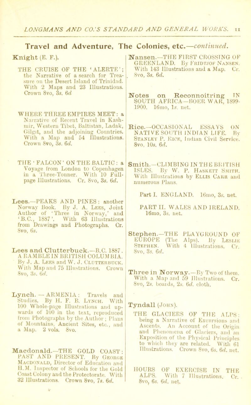 Travel and Adventure, The Colonies, etc.—continued. Knight (E. F.). THE CRUISE OF THE ‘ALERTE’; the Narrative of a search for Trea- sure on the Desert Island of Trinidad. With 2 Maps and 23 Illustrations. Crown 8vo, 3s. 6d WHERE THREE EMPIRES MEET: a Narrative of Recent Travel in Kash- mir, Western Tibet, Baltistan, Ladak, Gilgit, and the adjoining Countries. With a Map and 54 Illustrations. Crown 8vo, 3s. 6(1. Nansen.—THE FIRST CROSSING OF GREENLAND. By Fridtjof Nansen. With 143 Illustrations and a Map. Or. Svo, 3s. 6d. Notes on Reconnoitring IN SOUTH AFRICA-BOER WAR, 1899- 1900. 16mo, Is. net. Rice.—OCCASIONAL ESSAYS ON NATIVE SOUTH INDIAN LIFE. By Stanley P. Rick, Indian Civil Service. 8vo, 10s. 6rC THE ' FALCON1 ON THE BALTIC : a Voyage from London to Copenhagen in a Three-Tonner. With 10 Full- page Illustrations. Cr. 8vo, 3s. 6d. Lees.—PEAKS AND PINES: another Norway Book. By J. A. Lees, Joint Author of ‘Three in Norway,’ and ‘ B. C., 1887’. With 63 Illustrations from Drawings and Photographs. Cr. Svo, 6s. Lees and Clutterbuck.—B.C. 1887. A RAMBLE IN BRITISH COLUMBIA. By J. A. Lees and W. J. Clotterbdck. With Map and 75 Illustrations. Crown Svo, 3s. (id. Lynch. — ARMENIA : Travels and Studies. By H. F. B. Lynch. With 100 Whole-page Illustrations and up- wards of 100 in the text, reproduced from Photographs by the Author; Plans of Mountains, Ancient Sites, etc., and a Map. 2 vols. 8vo. Macdonald.—THE GOLD COAST: PAST AND PRESENT. By George Macdonald, Director of Education and H.M. Inspector of Schools for the Gold Coast Colony and the Protectorate. With 32 Illustrations. Crown Svo, 7s. 6d. Smith. -CLIMBINGIN THE BRITISH ISLES. By VV. P. Haskett Smith. With Illustrations by Ellis Carr and numerous Plans. Part I. ENGLAND. 16irio, 3s. net. PART II. WALES AND IRELAND. 16mo, 3s. net. Stephen.—THE PLAYGROUND OF EUROPE (The Alps). By Leslie Stephen. With 4 Illustrations. Cr. Svo, 3s. Gd. Three in Norway. —By Two of them. With a Map and 59 Illustrations. Cr. Svo, 2s. boards, 2s. 6d. cloth. Tyndall (John). THE GLACIERS OF THE ALPS: being a Narrative of Excursions and Ascents. An Account of Hie Origin and Phenomena of Glaciers, and an Exposition of the Physical Principles to which they are related. With 61 Illustrations. Crown 8vo, 6s. 6d. net. HOURS OF EXERCISE IN THE ALPS. With 7 Illustrations. Cr. 8vo, 6s. (id. net.