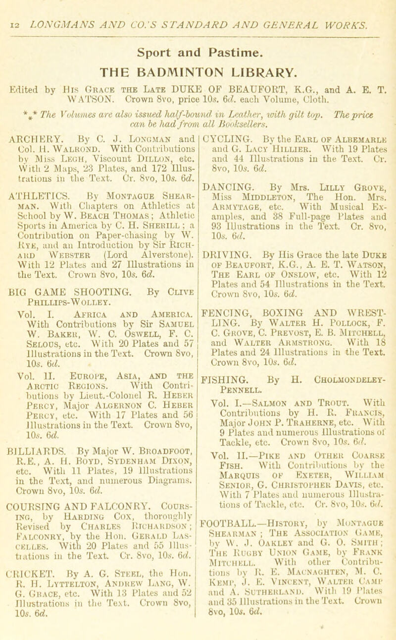 Sport and Pastime. THE BADMINTON LIBRARY. Edited by His Grace the Late DUKE OF BEAUFORT, K.G., and A. E. T. WATSON. Crown 8vo, price 10s. 6d. each Volume, Cloth. *#* The Volumes are also issued half-bound, in Leather, with gilt top. The price can be had from all Booksellers. ARCHERY. By C. J. Longman and Col. H. Walrond. With Contributions by Miss Legh, Viscount Dillon, etc. With 2 Maps, 23 Plates, and 172 Illus- trations in the Text. Cr. 8vo, 10s. (id. ATHLETICS. By Montague Shear- man. With Chapters on Athletics at School by W. Beach Thomas ; Athletic Sports in America by C. H. Sherill ; a Contribution on Paper-chasing by W. Rye, and an Introduction by Sir Rich- ard Webster (Lord Alverstone). With 12 Plates and 27 Illustrations in the Text. Crown 8vo, 10s. 6c?. BIG GAME SHOOTING. By Clive Phillips-W olley. Vol. I. Africa and America. With Contributions by Sir Samuel W. Baker, W. C. Oswell, F. C. Selous, etc. With 20 Plates and 57 Illustrations in the Text. Crown 8vo, 10s. 6(7. Vol. II. Europe, Asia, and the Arctic Regions. With Contri- butions by Lieut.-Colonel R. Hebkr Percy, Major Algernon C. Heber Percy, etc. With 17 Plates and 56 Illustrations in the Text. Crown 8vo, 10s. 6 c?. BILLIARDS. By Major W. Broadfoot, R.E., A. H. Boyd, Sydenham Dixon, etc. With 11 Plates, 19 Illustrations in the Text, and numerous Diagrams. Crown 8vo, 10s. (id. COURSING AND FALCONRY. Cours- ing, by Harding Cox, thoroughly Revised by Charles Richardson ; Falconry, by the Hon. Gerald Las- celles. With 20 Plates and 55 Illus- trations in the Text. Cr. 8vo, 10s. 6c?. CRICKET. By A. G. Steel, the Hon. R. H. Lyttelton, Andrew Lang, W. G. Grace, etc. With 13 Plates and 52 Illustrations in the Text. Crown 8vo, 10s. 6(7. CYCLING. By the Earl of Albemarle and G. Lacy Hillier. With 19 Plates and 44 Illustrations in the Text. Cr. 8vo, 10s. 6c?. DANCING. By Mrs. Lilly Grove, Miss Middleton, The Hon. Mrs. Armytage, etc. With Musical Ex- amples, and 38 Full-page Plates and 93 Illustrations in the Text. Cr. 8vo, 10s. 6d. DRIVING. By Ilis Grace the late Duke of Beaufort, K.G., A. E. T. Watson, The Earl of Onslow, etc. With 12 Plates and 54 Illustrations in the Text. Crown 8vo, 10s. 6c?. FENCING, BOXING AND WREST- LING. By Walter H. Pollock, F. C. Grove, C. Prevost, E. B. Mitchell, and Walter Armstrong. With 18 Plates and 24 Illustrations in the Text. Crown 8vo, 10s. 6t?. FISHING. By H. Cholmondeley- Pennell. Vol. I.—Salmon and Trout. With Contributions by H. R. Francis, Major John P. Traherne, etc. With 9 Plates and numerous Illustrations of Tackle, etc. Crown 8vo, 10s. 6c7. Vol. II.—Pike and Other Coarse Fish. With Contributions by the Marquis of Exeter, William Senior, G. Christopher Davis, etc. With 7 riates and numerous Illustra- tions of Tackle, etc. Cr. 8vo, 10s. till. FOOTBALL.—History, by Montague Shearman ; The Association Game, by W. J. Oakley and G. O. Smith; The Rugby Union Game, by Frank Mitchell. With other Contribu- tions by R. E. Macnaghten, M. C. Kemp, j. E. Vincent, Walter Camp and A. Sutherland. With 19 Plates and 35 illustrations in the Text. Crown 8vo, 10s. 6d.