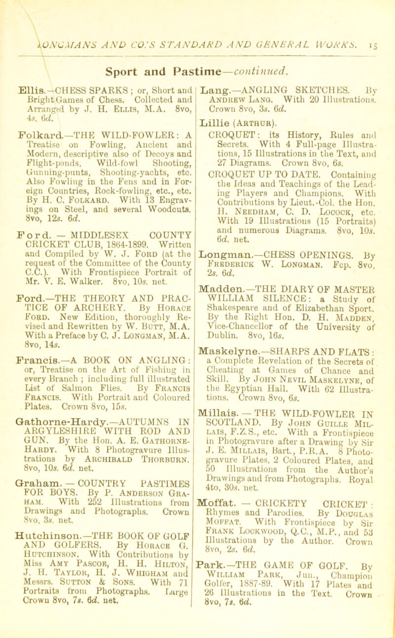 Sport and Pastime—continued. Ellis.—CHESS SPARKS ; or, Short and Bright Games of Chess. Collected and Arranged by J. H. Ellis, M.A. 8vo, 4s. 6cl. Folkard—THE WILD-FOWLER: A Treatise on Fowling, Ancient and Modern, descriptive also of Decoys and Flight-ponds, Wild-fowl Shooting, Gunning-punts, Shooting-yachts, etc. Also Fowling in the Fens and in For- eign Countries, Rock-fowling, etc., etc. By H. C. Folkard. With 13 Engrav- ings on Steel, and several Woodcuts. 8vo, 12s. 6d. Ford. — MIDDLESEX COUNTY CRICKET CLUB, 1864-1899. Written and Compiled by W. J. Ford (at the request of the Committee of the County C.C.). With Frontispiece Portrait of Mr. Y. E. Walker. 8vo, 10s. net. Ford.—THE THEORY AND PRAC- TICE OF ARCHERY. By Horace Ford. New Edition, thoroughly Re- vised and Rewritten by W. Butt, M.A. With a Preface by C. J. Longman, M.A. 8vo, 14s. Francis.—A BOOK ON ANGLING: or, Treatise on the Art of Fishiug in every Branch ; including full illustrated List of Salmon Flies. By Francis Francis. With Portrait and Coloured Plates. Crown 8vo, 15s. Gathorne-Hardy.—AUTUMNS IN ARGYLESHIRE WITH ROD AND GUN. By the Hon. A. E. Gathorne- Hardy. With 8 Photogravure Illus- trations by Archibald Thorburn. 8vo, 10s. 6d. net. Graham. — COUNTRY PASTIMES FOR BOYS. By P. Anderson Gra- ham. With 252 Illustrations from Drawings and Photographs. Crown 8vo, 3s. net. Hutchinson.—THE BOOK OF GOLF AND GOLFERS. By Horace G. Hutchinson. With Contributions by Miss Amy Pascoe, H. H. Hilton, J. H. Taylor, H. J. Whigham and Messrs. Sutton & Sons. With 71 Portraits from Photographs. Large Crown 8vo, 7s. 6d. net. Lang.—ANGLING SKETCHES. By Andrew Lang. With 20 Illustrations. Crown 8vo, 3s. (id. Lillie (Arthur). CROQUET: its History, Rules and Secrets. With 4 Full-page Illustra- tions, 15 Illustrations in the Text, and 27 Diagrams. Crown 8vo, 6s. CROQUET UP TO DATE. Containing the Ideas and Teachings of the Lead- ing Players and Champions. With Contributions by Lieut.-Col. the Hon. H. Needham, C. D. Locock, etc. With 19 Illustrations (15 Portraits) and numerous Diagrams. 8vo, 10s. 6d. net. Longman.—CHESS OPENINGS. By Frederick W. Longman. Fcp. 8vo, 2s. 6d. Madden.—THE DIARY OF MASTER WILLIAM SILENCE: a Study of Shakespeare and of Elizabethan Sport. By the Right Hon. D. H. Madden, Vice-Chancellor of the University of Dublin. 8vo, 16s. Maskelyne.—SHARPS AND FLATS : a Complete Revelation of the Secrets of Cheating at Games of Chance and Skill. By John Nevil Maskelyne, of the Egyptian Hall. With 62 Illustra- tions. Crown 8vo, 6s. Millais. — THE WILD-FOWLER IN SCOTLAND. By John Guille Mil- lais, F.Z.S., etc. With a Frontispiece in Photogravure after a Drawing by Sir J. E. Millais, Bart., P.R.A. 8 Photo- gravure Plates, 2 Coloured Plates, and 50 Illustrations from the Author’s Drawings and from Photographs. Royal 4to, 30s. net. Moffat. — CRICKETY CRICKET : Rhymes and Parodies. By Douglas Moffat. With Frontispiece by Sir Frank Lockwood, Q.C., M.P., and 63 Illustrations by the Author. Crown 8vo, 2s. 6d. Park.—THE GAME OF GOLF. By William Park, Juu., Champion Golfer, 1887-89. With 17 Plates and 26 Illustrations in the Text. Crown 8vo, Is. 6d.