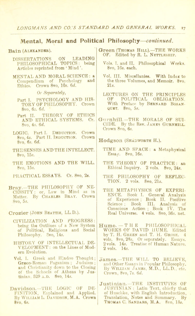 Mental, Moral and Political Philosophy—continued. Bain (Alexander). DISSERTATIONS ON LEADING PHILOSOPHICAL TOPICS: being Articles reprinted from ' Mind MENTAL AND MORAL SCIENCE : a Compendium of Psychology and Ethics. Crown 8vo, 10s. 6d. Or Separately, Part I. PSYCHOLOGY AND HIS- TORY OF PHILOSOPHY. Crown 8vo, 6s. 6d. Part II. THEORY OF ETHICS AND ETHICAL SYSTEMS. Cr. 8vo, 4s. 6d. LOGIC. Part I. Deduction. Crown 8vo, 4s. Part II. Induction. Crown 8vo, 6s. 6d. THE SENSES AND THE INTELLECT. 8vo, 15s. THE EMOTIONS AND THE WILL. 8vo, 15s. PRACTICAL ESSAYS. Cr. 8vo, 2s. Bray.—THE PHILOSOPHY OF NE- CESSITY : or, Law in Mind as in Matter. By Charles Bray. Crown 8vo, 5s. Crozier (John Beattie, LL.D.). CIVILIZATION AND PROGRESS: being the Outlines of a New System of Political, Religious and Social Philosophy. 8vo, 14s. HISTORY OF INTELLECTUAL DE- VELOPMENT: on the Lines of Mod- ern Evolution. Vol. I. Greek and Hindoo Thought; Graeco-Roman Paganism ; Judaism ; and Christianity down to the Closing of the Schools of Athens by Jus- tinian. 529 a.d. 8vo, 14s, Davidson.—THE LOGIC OF DE- FINITION, Explained and Applied. By William L. Davidson, M.A. Crown 8vo, 6s, Green (Thomas Hill).—THE WORKS OF. Edited by R. L. Nettleship. Vols. I. and II. Philosophical Works. 8vo, 16s. each. Vol. III. Miscellanies. With Index to the three Volumes, and Memoir. 8vo, 21s. LECTURES ON THE PRINCIPLES OF POLITICAL OBLIGATION. With Preface by Bernard Bosan qubt. 8vo, 5s. Gnrnhill.—THE MORALS OF SUI- CIDE. By the Rev. James Gurnhill. Crown 8vo, 6s. Hodgson (Shadworth H.). TIME AND SPACE : a Metaphysical Essay. 8vo, 16s. THE THEORY OF PRACTICE: an Ethical Inquiry. 2 vols. 8vo, 24s. THE PHILOSOPHY OF REFLEC- TION. 2 vols. 8vo, 21s. THE METAPHYSICS OF EXPERI- ENCE. Book I. General Analysis of Experience ; Book II. Positive Science ; Book III. Analysis of Conscious Action ; Book IV. The Real Universe. 4 vols. 8vo, 36s. net. Hume. —THE PHILOSOPHICAL WORKS OF DAVID HUME. Edited by T. H. Green and T. H. Grose. 4 vols. 8vo, 28s. Or separately. Essays. 2vols. 14s. Treatise of Human Nature. 2 vols. 14s. James.—THE WILL TO BELIEVE, and Other Essays in Popular Philosophy. By William James, M.D., LL.D., etc. Crown, 8vo, 7s. 6d. Justinian.-THE INSTITUTES OF JUSTINIAN : Latin Text, cliietly that of Huschke, with English Introduction, Translation, Notes and Summary. By Thomas C. Sandars, M.A. 8vo, 18s.