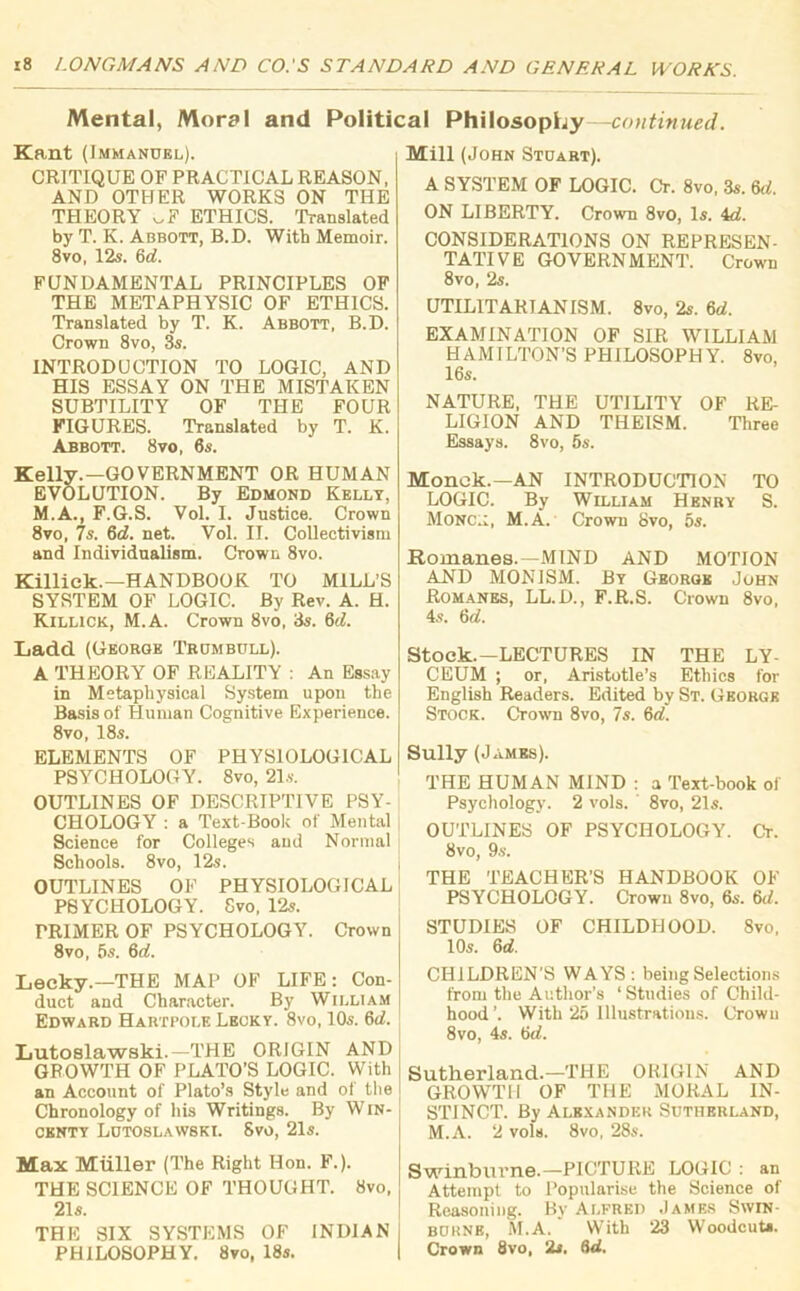 Mental, Moral and Political Philosophy—continued. Kant (Immanuel). CRITIQUE OF PRACTICAL REASON, AND OTHER WORKS ON THE THEORY .F ETHICS. Translated by T. K. Abbott, B.D. With Memoir. 8vo, 12s. 6d. FUNDAMENTAL PRINCIPLES OF THE METAPHYSIC OF ETHICS. Translated by T. K. Abbott, B.D. Crown 8vo, 3s. INTRODUCTION TO LOGIC, AND HIS ESSAY ON THE MISTAKEN SUBTILITY OF THE FOUR FIGURES. Translated by T. K. Abbott. 8vo, 6s. Kelly.—GOVERNMENT OR HUMAN EVOLUTION. By Edmond Kelly, M.A., F.G.S. Vol. I. Justice. Crown 8vo, 7s. 6d. net. Vol. II. Collectivism and Individualism. Crown 8vo. Killick.—HANDBOOK TO MILL’S SYSTEM OF LOGIC. By Rev. A. H. Killick, M.A. Crown 8vo, 3s. 6d. Ladd (George Trumbull). A THEORY OF REALITY : An Essay in Metaphysical System upon the Basis of Human Cognitive Experience. 8vo, 18s. ELEMENTS OF PHYSIOLOGICAL PSYCHOLOGY. 8vo, 21s. OUTLINES OF DESCRIPTIVE PSY- CHOLOGY : a Text-Book of Mental Science for Colleges and Normal Schools. 8vo, 12s. OUTLINES OF PHYSIOLOGICAL PSYCHOLOGY. Svo, 12s. PRIMER OF PSYCHOLOGY. Crown 8vo, 5s. 6d. Lecky.—THE MAP OF LIFE: Con- duct and Character. By William Edward Hartpole Lecky. 8vo, 10s. 6 c/. Lutoslawski.—THE ORIGIN AND GROWTH OF PLATO’S LOGIC. With an Account of Plato’s Style and of the Chronology of his Writings. By WlN- centy Lutoslawski. Svo, 21s. Max Miiller (The Right Hon. F.). THE SCIENCE OF THOUGHT. Svo, 21 s. THE SIX SYSTEMS OF INDIAN PHILOSOPHY. Svo, 18s. Mill (John Stuart). A SYSTEM OF LOGIC. Cr. 8vo, 3s. 6c/. ON LIBERTY. Crown 8vo, Is. 4d. CONSIDERATIONS ON REPRESEN- TATIVE GOVERNMENT. Crown 8vo, 2s. UTILITARIANISM. 8vo, 2s. 6d. EXAMINATION OF SIR WILLIAM HAMILTON’S PHILOSOPHY. 8vo, 16s. NATURE, THE UTILITY OF RE- LIGION AND THEISM. Three Essays. 8vo, 5s. Monok.—AN INTRODUCTION TO LOGIC. By William Henry S. Mono.:, M.A. Crown 8vo, 5s. Romanes.—MIND AND MOTION AND MONISM. By George John Romanes, LL.D., F.R.S. Crown 8vo, 4s. 6d. Stock.-LECTURES IN THE LY- CEUM ; or, Aristotle’s Ethics for English Readers. Edited by St. George Stock. Crown 8vo, 7s. 6d. Sully (J ames). THE HUMAN MIND : a Text-book of Psychology. 2 vols. 8vo, 21s. OUTLINES OF PSYCHOLOGY. Cr. Svo, 9s. THE TEACHER’S HANDBOOK OF PSYCHOLOGY. Crown 8vo, 6s. 6c/. STUDIES OF CHILDHOOD. 8vo, 10s. 6 d. CHILDREN'S WAYS: being Selections from the Author’s ‘ Studies of Child- hood’. With 25 Illustrations. Crown 8vo, 4s. 6d. Sutherland.—THE ORIGIN AND GROWTH OF THE MORAL IN- STINCT. By Alexander Sutherland, M.A. 2 vols. 8vo, 28s. Swinburne.—PICTURE LOGIC : an Attempt to Popularise the Science of Reasoning. By Alfred James Swin- burne, M.A. With 23 Woodcut*. Crown 8vo, 2s. (id.