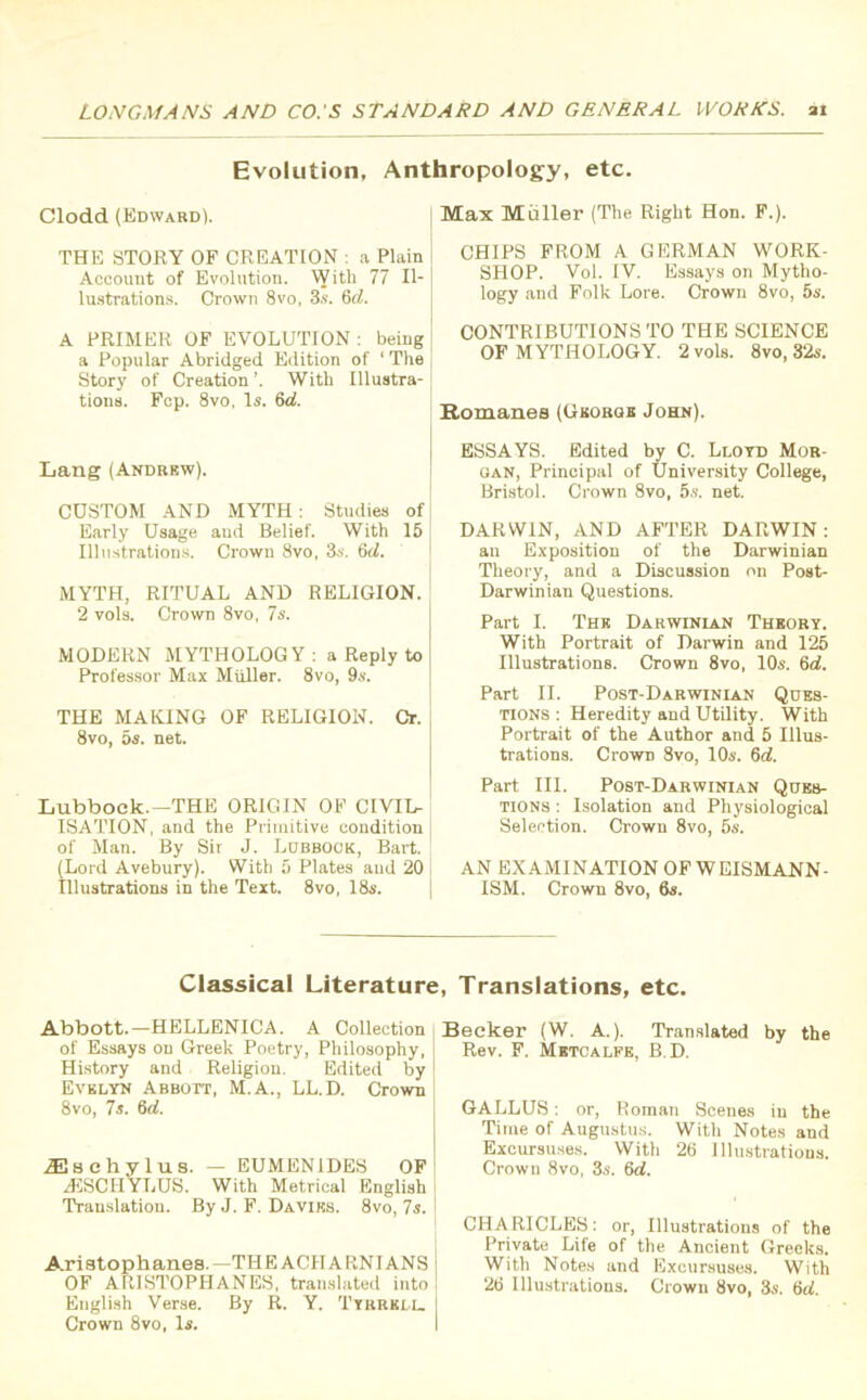 Evolution, Anthropology, etc. Clodd (Edward). THE STORY OF CREATION : a Plain Account of Evolution. With 77 Il- lustrations. Crown 8vo, 3s. 6cl. A PRIMER OF EVOLUTION : being a Popular Abridged Edition of 1 The Story of Creation ’. With Illustra- tions. Fcp. 8vo, Is. 6d. Lang (Andrew). CUSTOM AND MYTH: Studies of Early Usage aud Belief. With 15 Illustrations. Crown 8vo, 3s. 6d. MYTH, RITUAL AND RELIGION. 2 vols. Crown 8vo, 7s. MODERN MYTHOLOGY: a Reply to Professor Max Muller. 8vo, 9s. THE MAKING OF RELIGION. Cr. 8vo, 5s. net. Lubbock.—THE ORIGIN OF CIVIL- ISATION, and the Primitive condition of Man. By Sir J. Lobbock, Bart. (Lord Avebury). With 5 Plates aud 20 Illustrations in the Text. 8vo, 18s. Max Muller (The Right Hon. F.). CHIPS FROM A GERMAN WORK- SHOP. Vol. IV. Essays on Mytho- logy and Folk Lore. Crown 8vo, 5s. CONTRIBUTIONS TO THE SCIENCE OF MYTHOLOGY. 2 vols. 8vo, 32s. Romanes (George John). ESSAYS. Edited by C. Lloyd Mor- gan, Principal of University College, Bristol. Crown 8vo, 5s. net. DARWIN, AND AFTER DARWIN: an Exposition of the Darwinian Theory, and a Discussion on Post- Darwinian Questions. Part I. The Darwinlan Theory. With Portrait of Darwin and 125 Illustrations. Crown 8vo, 10s. 6d. Part II. Post-Darwinian Ques- tions : Heredity and Utility. With Portrait of the Author and 5 Illus- trations. Crown 8vo, 10s. 6d. Part III. Post-Darwinian Ques- tions : Isolation and Physiological Selection. Crown 8vo, 5s. AN EXAMINATION OF WEISMANN- ISM. Crown 8vo, 6s. Classical Literature, Translations, etc. Abbott.—HELLENICA. A Collection of Essays on Greek Poetry, Philosophy, History and Religion. Edited by I Evelyn Abbott, M.A., LL.D. Crown 8vo, 7s. 6d. TEschylus. — EUMENIDES OF -ESCHYLUS. With Metrical English j Translation. By J. F. Davies. 8vo, 7s. I Aristophanes.—THE ACHARNIANS j OF ARISTOPHANES, translated into ! English Verse. By R. Y. Tyrrell. Crown 8vo, Is. ecker (W. A.). Translated by the Rev. F. Metcalfe, B.D. GALLUS: or, Roman Scenes in the Time of Augustus. With Notes and Excursuses. With 26 Illustrations. Crown 8vo, 3s. 6d. CHARICLES: or, Illustrations of the Private Life of the Ancient Greeks. With Notes and Excursuses. With 26 Illustrations. Crown 8vo, 3s. 6rf.