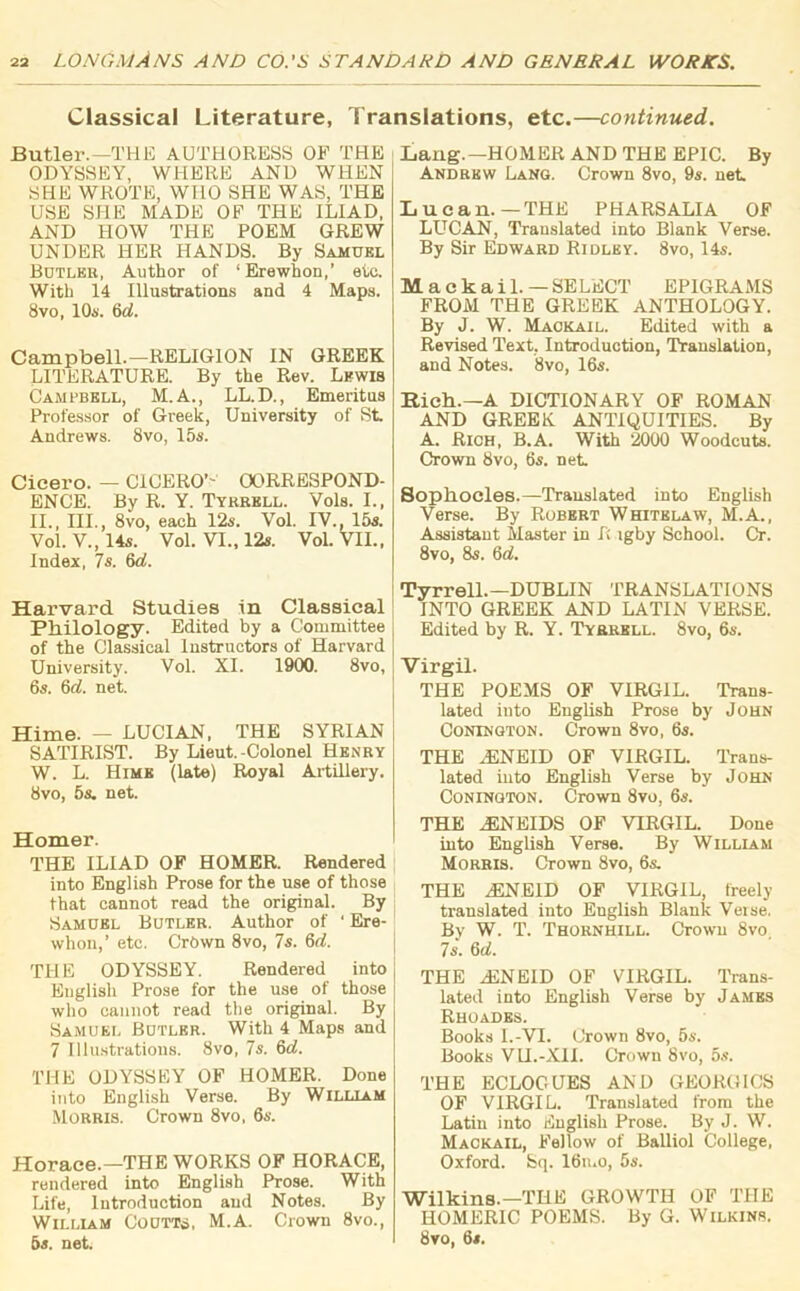 Classical Literature, Translations, etc.—continued. Butler.—THE AUTHORESS OF THE ODYSSEY, WHERE AND WHEN SHE WROTE, WHO SHE WAS, THE USE SHE MADE OF THE ILIAD, AND HOW THE POEM GREW UNDER HER HANDS. By Samuel Butler, Author of ‘Erewhon,’ etc. With 14 Illustrations and 4 Maps. 8vo, 10s. 6d. Campbell.—RELIGION IN GREEK LITERATURE. By the Rev. Lewis Campbell, M.A., LL.D., Emeritus Professor of Greek, University of St. Andrews. 8vo, 15s. Cicero. — CICERO’' CORRESPOND- ENCE. By R. Y. Tyrrell. Vols. I., II., III., 8vo, each 12s. Vol. IV., 15s. Vol. V.,14s. Vol. VI., 12s. Vol. VII., Index, 7s. 6d. Harvard Studies in Classical Philology. Edited by a Committee of the Classical Instructors of Harvard University. Vol. XI. 1900. 8vo, 6s. 6d. net. Hime. _ LUCIAN, THE SYRIAN SATIRIST. By Lieut.-Colonel Henry W. L. Hime (late) Royal Artillery. 8vo, 5s. net. Homer. THE ILIAD OF HOMER. Rendered into English Prose for the use of those that cannot read the original. By Samuel Butler. Author of ‘ Ere- whon,’ etc. Crown 8vo, 7s. 6(7. THE ODYSSEY. Rendered into English Prose for the use of those who cannot read the original. By Samuel Butler. With 4 Maps and 7 Illustrations. 8vo, 7s. 6(7. THE ODYSSEY OF HOMER. Done into English Verse. By William Morris. Crown 8vo, 6s. Horace.—THE WORKS OF HORACE, rendered into English Prose. With Life, Introduction and Notes. By William CouTTii, M.A. Crown 8vo., 5s. net. Lang.—HOMER AND THE EPIC. By Andrew Lang. Crown 8vo, 9s. net Lucan.—THE PHARSALIA OF LUCAN, Translated into Blank Verse. By Sir Edward Ridley. 8vo, 14s. Mackail. — SELECT EPIGRAMS FROM THE GREEK ANTHOLOGY. By J. W. Maokail. Edited with a Revised Text, Introduction, Translation, and Notes. 8vo, 16s. Rich.—A DICTIONARY OF ROMAN AND GREEK. ANTIQUITIES. By A. Rich, B.A. With 2000 Woodcuts. Crown 8vo, 6s. net. Sophocles.—Translated into English Verse. By Robert Whitelaw, M.A., Assistant Master in f; igby School. Cr. 8vo, 8s. 6(7. Tyrrell.—DUBLIN TRANSLATIONS INTO GREEK AND LATIN VERSE. Edited by R. Y. Tyrrell. 8vo, 6s. Virgil. THE POEMS OF VIRGIL. Trans- lated into English Prose by John Conington. Crown 8vo, 6s. THE HSNEID OF VIRGIL. Trans- lated into English Verse by John Conington. Crown 8vo, 6s. THE A5NEIDS OF VIRGIL. Done into English Verse. By William Morris. Crown 8vo, 6s. THE 2ENE1D OF VIRGIL, freely translated into English Blank Verse. By W. T. Thornhill. Crown 8vo, 7s. 6(7. THE A2NEID OF VIRGIL. Trans- lated into English Verse by James Rhoades. Books I.-VI. Crown 8vo, 5s. Books VU.-XII. Crown 8vo, 5s. THE ECLOGUES AND GEORGIUS OF VIRGIL. Translated from the Latin into English Prose. By J. W. Mackail, Fellow of BaUiol College, Oxford. Sq. 16u.o, 5s. Wilkins.—THE GROWTH OF THE HOMERIC POEMS. By G. Wilkins. 8vo, 6s.