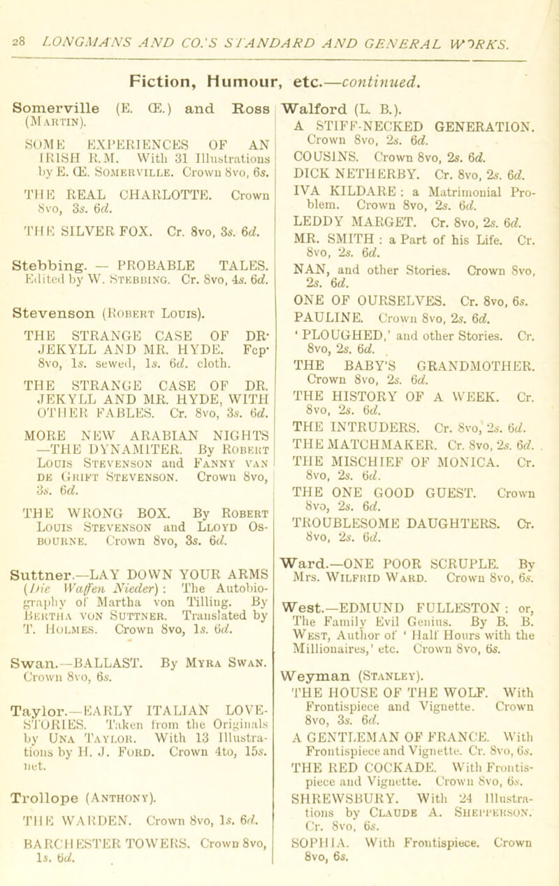 Fiction, Humour, etc.—continued. Somerville (E. CE.) and Ross (Martin). SOME EXPERIENCES OF AN IRISH R.M. With 31 Illustrations l>y E. CE. Somerville. Crown 8vo, 6s. THE REAL CHARLOTTE. Crown 8 vo, 3s. 6d. THE SILVER FOX. Cr. 8vo, 3s. 6d. Stebbing. — PROBABLE TALES. Edited by W. Stebbing. Cr. 8vo, 4s. 6d. Stevenson (Robert Louis). THE STRANGE CASE OF DR- JEKYLL AND MR. HYDE. Fcp- 8vo, Is. sewed, Is. 6d. cloth. THE STRANGE CASE OF DR. JEKYLL AND MR. HYDE, WITH OTHER FABLES. Cr. 8vo, 3s. M. MORE NEW ARABIAN NIGHTS —THE DYNAMITER. By Robert Louis Stevenson and Fanny van de Grift Stevenson. Crown 8vo, 3s. 6d. THE WRONG BOX. By Robert Louis Stevenson and Lloyd Os- bourne. Crown 8vo, 3s. 6tl. Suttner.—LAY DOWN YOUR ARMS (Die Waffen Nieder): The Autobio- graphy oi‘ Martha von Tilling. By Bertha von Suttner. Translated by T. Holmes. Crown 8vo, Is. 6d. Swan.—BALLAST. By Myra Swan. Crown 8vo, 6s. Taylor.—EARLY ITALIAN LOVE- STORIES. Taken from the Originals by Una Taylor. With 13 Illustra- tions by H. J. Ford. Crown 4to, 15s. net. Trollope (Anthony). THE WARDEN. Crown 8vo, Is. 6d. BARCH ESTER TOWERS. Crown 8vo, Is. 6d. Waif or d (L. B.). A STIFF-NECKED GENERATION. Crown 8vo, 2s. 6d. COUSINS. Crown 8vo, 2s. 6d. DICK NETHERBY. Cr. 8vo, 2s. 6rf. IVA KILDARE : a Matrimonial Pro- blem. Crown 8vo, 2s. 6d. LEDDY MARGET. Cr. 8vo, 2s. 6d. MR. SMITH : a Part of his Life. Cr. 8vo, 2s. dd. NAN, and other Stories. Crown 8vo, 2s. 6a!. ONE OF OURSELVES. Cr. 8vo, 6s. PAULINE. Crown 8vo, 2s. 6d. ' PLOUGHED,’ and other Stories. Cr. 8vo, 2s. (id. THE BABY'S GRANDMOTHER. Crown 8vo, 2s. 6d. THE HISTORY OF A WEEK. Cr. 8vo, 2s. dd. THE INTRUDERS. Cr. 8vo, 2s. dd. THE MATCHMAKER. Cr. Svo, 2s. 6d. THE MISCHIEF OF MONICA. Cr. 8vo, 2s. 6d. THE ONE GOOD GUEST. Crown Svo, 2s. 6d. TROUBLESOME DAUGHTERS. Cr. Svo, 2s. (id. Ward.—ONE POOR SCRUPLE. By Mrs. Wilfrid Ward. Crown 8vo, 6s. West.—EDMUND FULLESTON : or, The Family Evil Genius. By B. B. West, Author of • Half Hours with the Millionaires,’ etc. Crown Svo, 6s. Weyman (Stanley). THE HOUSE OF THE WOLF. With Frontispiece and Vignette. Crown 8vo, 3s. 6ef. A GENTLEMAN OF FRANCE. With Frontispiece and Vignette. Cr. Svo, 6s. THE RED COCKADE. With Frontis- piece and Vignette. Crown Svo, 6s. SHREWSBURY. With 24 Illustra- tions by Claude A. Sheiterson. Cr. 8vo, 6s. SOPHIA. With Frontispiece. Crown 8vo, 6s.