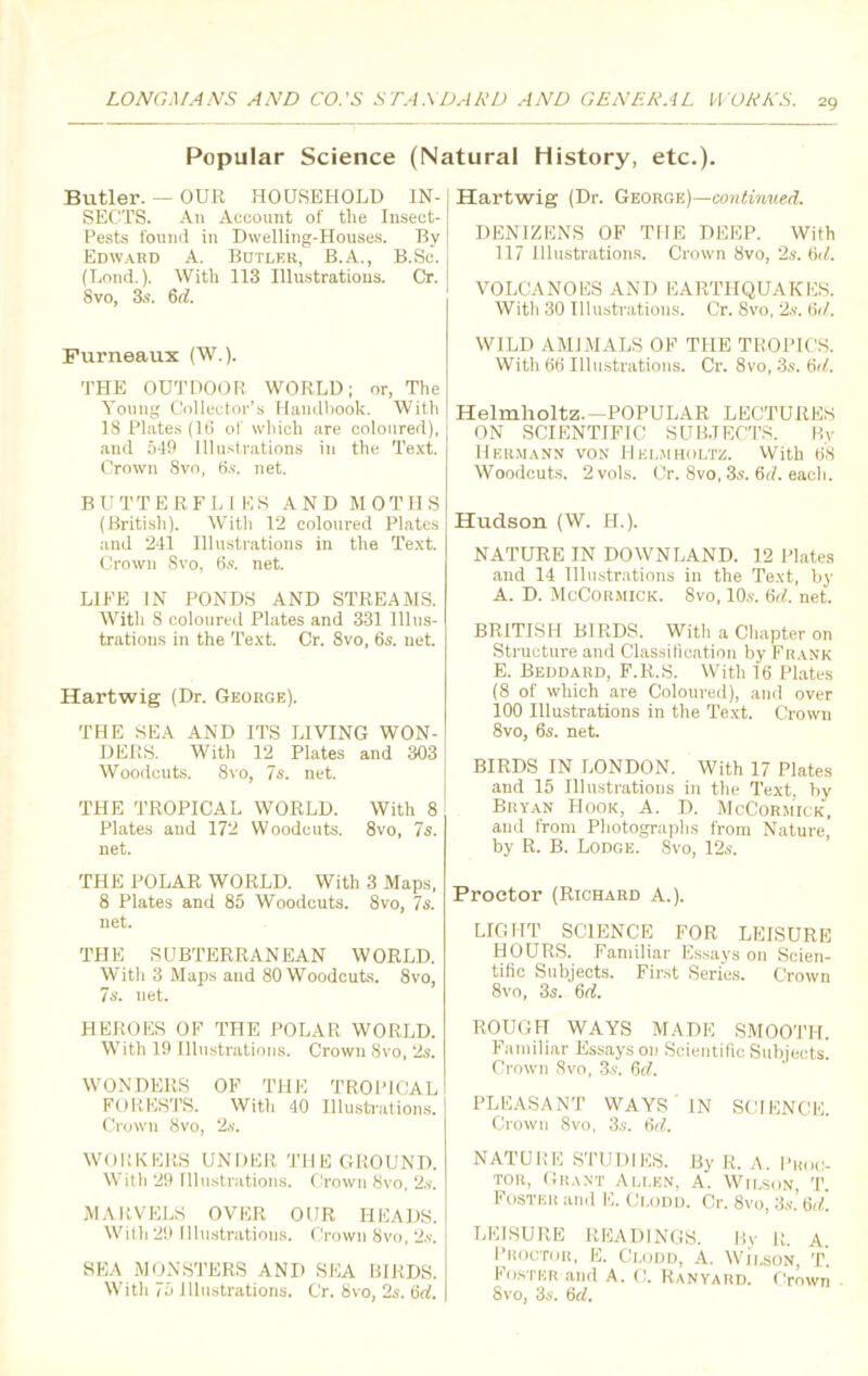 Popular Science (Natural History, etc.). Butler. — OUR HOUSEHOLD IN- SECTS. An Account of the Insect- Pests found in Dwelling-Houses. By Edward A. Butler, B.A., B.Sc. (Lond.). With 113 Illustrations. Cr. Svo, 3s. 6<7. Furneaux (W.). THE OUTDOOR WORLD; or, The Young Collector’s Handbook. With 18 Plates (16 of which are coloured), and 549 Illustrations in the Text. Crown 8vo, 6s. net. BUTTERFLIES AND MOTHS (British). With 12 coloured Plates and 241 Illustrations in the Text. Crown Svo, 6s. net. LIFE IN PONDS AND STREAMS. AVith 8 coloured Plates and 331 Illus- trations in the Text. Cr. 8vo, 6s. net. Hartwig (Dr. George). THE SEA AND ITS LIVING WON- DERS. With 12 Plates and 303 Woodcuts. 8vo, 7s. net. THE TROPICAL WORLD. With 8 Plates and 172 Woodcuts. 8vo, 7s. net. THE POLAR WORLD. With 3 Maps, 8 Plates and 85 Woodcuts. 8vo, 7s. net. THE SUBTERRANEAN WORLD. With 3 Maps and 80 Woodcuts. 8vo, 7s. net. HEROES OF THE POLAR WORLD. With 19 Illustrations. Crown Svo, 2s. WONDERS OF THE TROPICAL FORESTS. With 40 Illustrations. Crown Svo, 2s. WORKERS UNDER THE GROUND. With 29 Illustrations. Crown Svo, 2s. MARVELS OVER OUR HEADS. With 29 Illustrations. Crown Svo, 2s. SEA MONSTERS AND SEA BIRDS. With 75 illustrations. Cr. Svo, 2s. 6d. Hartwig (Dr. George)—continued. DENIZENS OF THE DEEP. With 117 Illustrations. Crown Svo, 2s. 6d. VOLCANOES AND EARTHQUAKES. With 30 Illustrations. Cr. 8vo, 2s. 6r/. WILD AMIMALS OF THE TROPICS. With 66 Illustrations. Cr. 8vo, 3s. 6d. Helmholtz.—POPULAR LECTURES ON SCIENTIFIC SUBJECTS. By Hermann von Helmholtz. With 68 Woodcuts. 2vols. Cr. Svo, 3s. 6rf. each. Hudson (W. H.). NATURE IN DOWNLAND. 12 Plates and 14 Illustrations in the Text, by A. D. McCormick. Svo, 10s. 6rf. net. BRITISH BIRDS. With a Chapter on Structure and Classification by Frank E. Beddard, F.R.S. With 16 Plates (8 of which are Coloured), and over 100 Illustrations in the Text. Crown 8vo, 6s. net. BIRDS IN LONDON. With 17 Plates and 15 Illustrations in the Text, by Bryan Hook, A. D. McCormick, and from Photographs from Nature, by R. B. Lodge. Svo, 12s. Proctor (Richard A.). LIGHT SCIENCE FOR LEISURE HOURS. Familiar Essays on Scien- tific Subjects. First Series. Crown 8vo, 3s. 6d. ROUGH WAYS MADE SMOOTH. Familiar Essays on Scientific Subjects. Crown Svo, 3s. 6d. PLEASANT WAYS IN SCIENCE. Crown 8vo, 3s. 6d. NATURE STUDIES. By R. A. Proc- tor, Grant Allen, A. Wilson, T. Foster and E. Ci.odd. Cr. 8vo, 3s. 6d. LEISURE READINGS. By R. A Proctor, E. Ci.odd, A. Wilson, T. Foster and A. C. Ranyard. Crown 8vo, 3s. 6d.