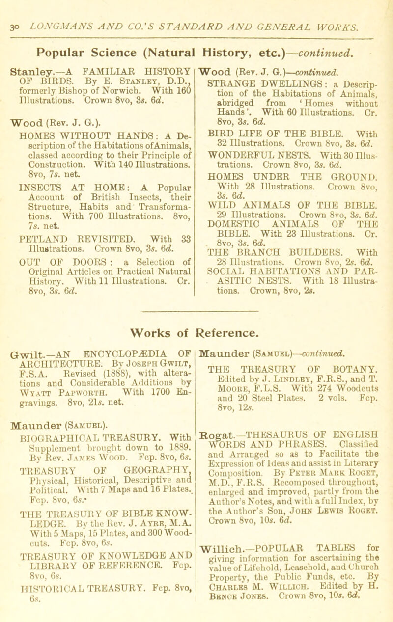 Popular Science (Natural Stanley.—A FAMILIAR HISTORY OF BIRDS. By E. Stanley, D.D., formerly Bishop of Norwich. With 160 Illustrations. Crown 8vo, 3s. 6a!. Wood (Rev. J. G.). HOMES WITHOUT HANDS: A De- scription of the Habitations ofAnimals, classed according to their Principle of Construction. With 140 Illustrations. 8vo, 7s. net. INSECTS AT HOME: A Popular Account of British Insects, their Structure, Habits and Transforma- tions. With 700 Illustrations. 8vo, 7s. net. PETLAND REVISITED. With 33 Illustrations. Crown 8vo, 3s. 6d. OUT OF DOORS : a Selection of Original Articles on Practical Natural History. With 11 Illustrations. Cr. 8vo, 3s. 6d. History, etc.)—continued. Wood (Rev. J. G.)—continued. STRANGE DWELLINGS: a Descrip- tion of the Habitations of Animals, abridged from ‘ Homes without Hands'. With 60 Illustrations. Cr. 8vo, 3s. 6d. BIRD LIFE OF THE BIBLE. With 32 Illustrations. Crown 8vo, 3s. 6d. WONDERFUL NESTS. With 30 Illus- trations. Crown 8vo, 3s. 6d. HOMES UNDER THE GROUND. With 28 Illustrations. Crown 8vo, 3s. 6(7. WILD ANIMALS OF THE BIBLE. 29 Illustrations. Crown 8vo, 3s. 6d. DOMESTIC ANIMALS OF THE BIBLE. With 23 Illustrations. Cr. 8vo, 3s. 6(7. THE BRANCH BUILDERS. With 28 Illustrations. Crown 8vo, 2s. 6d. SOCIAL HABITATIONS AND PAR- . ASITIC NESTS. With 18 Illustra- tions. Crown, 8vo, 2s. Works of Gwilt.—AN ENCYCLOPAEDIA OF ARCHITECTURE. By Joseph Gwilt, F.S.A. Revised (1888), with altera- tions and Considerable Additions by Wyatt Papworth. With 1700 En- gravings. 8vo, 21s. net. Maunder (Samuel). BIOGRAPHICAL TREASURY. With Supplement brought down to 1889. By Rev. James Wood. Fcp. 8vo, 6s. TREASURY OF GEOGRAPHY, Physical, Historical, Descriptive aud Political. With 7 Maps and 16 Plates.. Fcp. 8vo, 6s.* THE TREASURY OF BIBLE KNOW- LEDGE. By the Rev. J. Ayre, M.A. With 5 Maps, 15 Plates, and 300 Wood- cuts. Fcp. 8vo, 6s. TREASURY OF KNOWLEDGE AND LIBRARY OF REFERENCE. Fcp. 8vo, 6s. HISTORICAL TREASURY. Fcp. 8vo, 6s. Reference. Maunder (Samuel)—continued. THE TREASURY OF BOTANY. Edited by J. Lindley, F.R.S., and T. Moore, F.L.S. With 274 Woodcuts and 20 Steel Plates. 2 vols. Fcp. 8vo, 12s. Rogat.—THESAURUS OF ENGLISH WORDS AND PHRASES. Classified and Arranged so as to Facilitate the Expression of Ideas and assist in Literary Composition. By Peter Mark Rooet, M.D., F.R.S. Recomposed throughout, enlarged and improved, partly from the Author’s Notes, and with a full Index, by the Author’s Son, John Lewis Roget. Crown 8vo, 10s. 6ri. Willich.—POPULAR TABLES for giving information for ascertaining the value of Lifehold, Leasehold, aud Church Property, the Public Funds, etc. By Charles M. Willich. Edited by H. Benue Jones. Crown 8vo, 10s. 6<7,