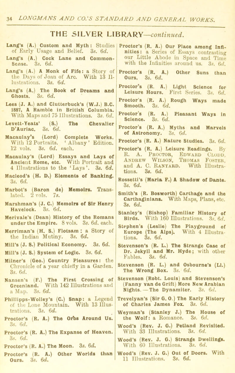 THE SILVER LIBRARY—continued. Lang’s (A.) Custom and Myth: Studies of Early Usage and Belief. 3s. 6 c?. Lang’s (A.) Cock Lane and Common- Sense. 3s. 6d. Lang’s (A.) A Monk of Fife: a Story of the Days of Joan of Arc. With 13 Il- lustrations. 3s. 6c?. Lang’s (A.) The Book of Dreams and Ghosts. 3s. 6d. Lees (J. A.) and Clutterbuck’s (W.J.) B.C. 1887, A Ramble in British Columbia. With Maps and 75 Illustrations. 3s. 6d. Levett-Yeats’ (S.) The Chevalier D’Auriac. 3s. 6d. Macaulay’s (Lord) Complete Works. With 12 Portraits. ‘ Albany ’ Edition. 12 vols. 3s. 6d. each. Macaulay’s (Lord) Essays and Lays of Ancient Rome, etc. With Portrait and 4 Illustrations to the ‘ Lays ’. 3s. 6d. Macleod's (H. D.) Elements of Banking. 3s. 6c?. Marbot’s (Baron de) Memoirs. Trans- lated. 2 vols. 7s. Marshman’s (J. C.) Memoirs of Sir Henry Havelock. 3s. 6c?. Merivale’s (Dean) History of the Romans under the Empire. 8 vols. 3s. 6c?. each. Merriman’s (H. S.) Flotsam : a Story of the Indian Mutiny. 3s. 6c?. Mill’s (J. S.) Political Economy. 3s. 6d. Mill’s (J. S.) System of Logic. 3s. 6c?. Milner’s (Geo.) Country Pleasures: the Chronicle of a year chiefly in a Garden. 3s. 6c?. Nansen’s (F.) The First Crossing of Greenland. With 142 Illustrations and a Map. 3s. 6c?. Phillipps-Wolley’s (C.) Snap: a Legend of the Lone Mountain. With 13 Illus- trations. 3s. 6c?. Proctor’s (R. A.) The Orbs Around Us. 3s. 6c?. Proctor’s (R. A.) The Expanse of Heaven. 3s. 6c?. Proctor’s (R. A.) The Moon. 3s. 6c?. Proctor’s (R. A.) Other Worlds than Ours. 3s. 6c?. Proctor’s (R. A.) Our Place among Infi- nities: a Series of Essays contrasting our Little Abode in Space and Time with the Infinities around us. 3s. 6c?. Proctor’s (R. A.) Other Suns than Ours. 3s. 6c?. Proctor’s (R. A.) Light Science for Leisure Hours. First Series. 3s. 6c?. Proctor’s (R. A.) Rough Ways made Smooth. 3s. 6c?. Proctor’s (R. A.) Pleasant Ways in Science. 3s. 6c?. Proctor’s (R. A.) Myths and Marvels of Astronomy. 3s. 6c?. Proctor’s (R. A.) Nature Studies. 3s. 6c?. Proctor’s (R. A.) Leisure Readings. By R. A. Proctor, Edward Glodd, Andrew Wilson, Thomas Foster, and A. C. Ranyard. With Illustra- tions. 3s. 6c?. Rossetti’s (Maria F.) A Shadow of Dante. 3s. 6c?. Smith’s (R. Bosworth) Carthage and the Carthaginians. With Maps, Plans, etc. 3s. 6c?. Stanley’s (Bishop) Familiar History of Birds. With 160 Illustrations. 3s. 6c?. Stephen’s (Leslie) The Playground of Europe (The Alps). With 4 Illustra- tions. 3s. 6c?. Stevenson’s (R. L.) The Strange Case of Dr. Jekyll and Mr. Hyde; with other Fables. 3s. 6c?. Stevenson (R. L.) and Osbourne's (Li.) The Wrong Box. 3s. 6c?. Stevenson (Robt. Louis) and Stevenson’s (Fanny van de Grift) More New Arabian Nights.—The Dynamiter. 3s. 6cf. Trevelyan’s (Sir G. 0.) The Early History of Charles James Fox. 3s. 6<?. Weyman’s (Stanley J.) The House of the Wolf: a Romance. 3s. 6c?. Wood's (Rev. J. G.) Petland Revisited. With 33 Illustrations. 3s. 6c?. Wood’s (Rev. J. G.) Strange Dwellings. With 60 Illustrations. 3s. 6c?. Wood’s (Rev. J. G.) Out of Doors. With 11 Illustrations. 3s. 6c?.