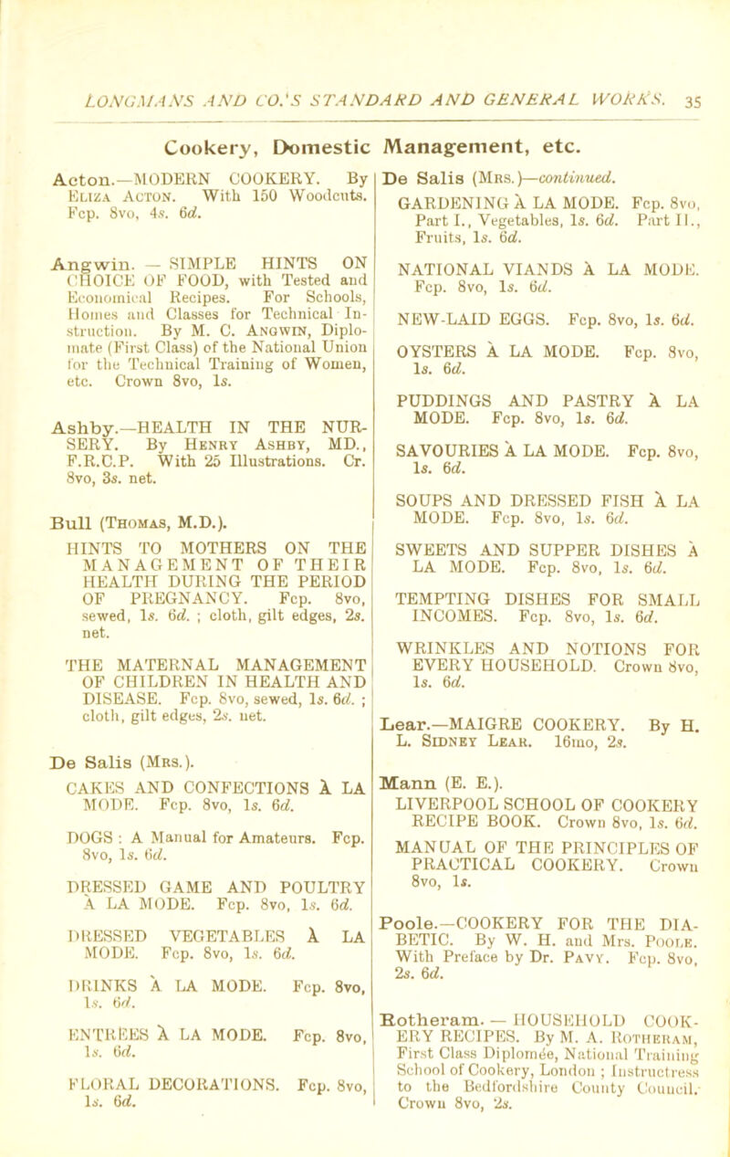 Cookery, Domestic Management, etc. Acton.—MODERN COOKERY. By Eliza Acton. With 150 Woodcuts. Fcp. 8vo, 4s. 6d. Angwin. — SIMPLE HINTS ON CHOICE OF FOOD, with Tested and Economical Recipes. For Schools, Homes and Classes for Technical In- struction. By M. C. Angwin, Diplo- j mate (First Class) of the National Union for the Technical Training of Women, etc. Crown 8vo, Is. Ashby.—HEALTH IN THE NUR- SERY. By Henry Ashby, MD., F.R.C.P. With 25 Illustrations. Cr. 8vo, 3s. net. Bull (Thomas, M.D.). HINTS TO MOTHERS ON THE MANAGEMENT OF THEIR HEALTH DURING THE PERIOD OF PREGNANCY. Fcp. 8vo, sewed, Is. tirf. ; cloth, gilt edges, 2s. net. THE MATERNAL MANAGEMENT OF CHILDREN IN HEALTH AND DISEASE. Fcp. 8vo, sewed, Is. 6d. ; j cloth, gilt edges, 2s. net. De Salis (Mrs.). CAKES AND CONFECTIONS X LA MODE. Fcp. 8vo, Is. 6d. DOGS : A Manual for Amateurs. Fcp. 8vo, Is. 6gL DRESSED GAME AND POULTRY A LA MODE. Fcp. 8vo, Is. 6d. DRESSED VEGETABLES 1 LA MODE. Fcp. 8vo, Is. 6<Y DRINKS A LA MODE. Fcp. 8vo, Is. 6d. ENTREES X LA MODE. Fcp. 8vo, Is. 6rf. FLORAL DECORATIONS. Fcp. 8vo, Is. 6d. De Salis (Mrs. )—continued. GARDENING X LA MODE. Fcp. 8vo, Part I., Vegetables, Is. 6d. Part II., Fruits, Is. 6d. NATIONAL VIANDS A LA MODE. Fcp. 8vo, Is. 6d. NEW-LAID EGGS. Fcp. 8vo, Is. 6cL OYSTERS A LA MODE. Fcp. 8vo, Is. 6d. PUDDINGS AND PASTRY X LA MODE. Fcp. 8vo, Is. 6d. SAVOURIES X LA MODE. Fcp. 8vo, Is. fid. SOUPS AND DRESSED FISH X LA MODE. Fcp. 8vo, Is. 6d. SWEETS AND SUPPER DISHES A LA MODE. Fcp. 8vo, Is. 6d. TEMPTING DISHES FOR SMALL INCOMES. Fcp. 8vo, Is. 6d. WRINKLES AND NOTIONS FOR EVERY HOUSEHOLD. Crown 8vo, Is. 6d. Lear.—MAIGRE COOKERY. By H. L. Sidney Lear. I6mo, 2s. Mann (E. E.). LIVERPOOL SCHOOL OF COOKERY RECIPE BOOK. Crown 8vo, Is. 6d. MANUAL OF TPIE PRINCIPLES OF PRACTICAL COOKERY. Crown 8vo, Is. Poole.—COOKERY FOR THE DIA- BETIC. By W. H. and Mrs. Poole. With Preface by Dr. Pavy. Fcp. 8vo, 2s. 6d. Botheram. — HOUSEHOLD COOK- ERY RECIPES. By M. A. Rotheram, First Class Diplomde, National Training School of Cookery, London ; Instructress to the Bedfordshire County Council. Crown 8vo, 2s.