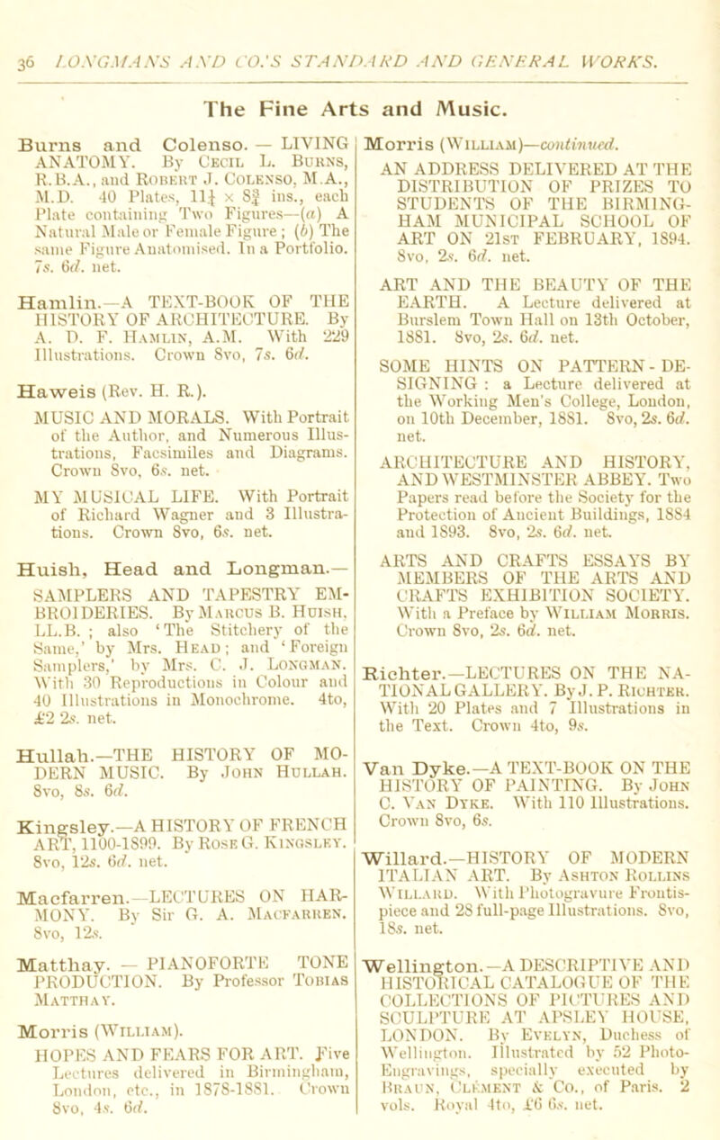 The Fine Arts and Music. Burns and Colenso. — LIVING ANATOMY. By Cecil L. Borns, R. B.A., and Robert J. Colenso, M.A., M.D. 40 Plates, 11J x SJ ins., each Plate containing Two Figures—(a) A Natural Male or Female Figure ; (6) The same Figure Anatomised. In a Portfolio. 7s. 6tf. net. Hamlin.—A TEXT-BOOK OF THE HISTORY OF ARCHITECTURE. By A. D. F. Hamlin, A.M. With '229 Illustrations. Crown 8vo, 7s. 6d. Haweis (Rev. H. R.). MUSIC AND MORALS. With Portrait of the Author, and Numerous Illus- trations, Facsimiles and Diagrams. Crown 8vo, 6s. net. MY MUSICAL LIFE. With Portrait of Richard Wagner and 3 Illustra- tions. Crown 8vo, 6s. net. Huish, Head and Longman.— SAMPLERS AND TAPESTRY EM- BROIDERIES. By Marcus B. Huish, LL.B. ; also ‘The Stitcliery of the Same,’ by Mrs. Head; and ‘Foreign Samplers,' by Mrs. C. J. Longman. With 30 Reproductions in Colour and 40 Illustrations in Monochrome. 4to, £2 2s. net. Hullah.—THE HISTORY OF MO- DERN MUSIC. By John Hullah. 8vo, 8s. 6d. Kingsley.—A HISTOR Y OF FRENCH ART, 1100-1S99. By Rose G. Kingsley. 8vo, 12s. 6tf. net. Maefarren. —LECTURES ON HAR- MONY. By Sir G. A. Macfarren. 8 vo, 12s. Mattliay. - PIANOFORTE TONE PRODUCTION. By Professor Tobias Matthay. Morris (William). HOPES AND FEARS FOR ART. five Lectures delivered in Birmingham, London, etc., in 1878-1881. Crown 8vo, 4s. 6d. Morris (William)—continued. AN ADDRESS DELIVERED AT THE DISTRIBUTION OF PRIZES TO STUDENTS OF THE BIRMING- HAM MUNICIPAL SCHOOL OF ART ON 21st FEBRUARY, 1S94. 8vo, 2s. 6tf. net. ART AND THE BEAUTY OF THE EARTH. A Lecture delivered at Burslem Town Hall on 13th October, 1881. 8vo, 2s. 6<7. net. SOME HINTS ON PATTERN - DE- SIGNING : a Lecture delivered at the Working Men's College, Loudon, on 10th December, 18S1. Svo, 2s. 6d. net. ARCHITECTURE AND HISTORY, AND WESTMINSTER ABBEY. Two Papers read before the Society for the Protection of Ancient Buildings, 1884 aud 1893. 8vo, 2s. 6tf. net. ARTS AND CRAFTS ESSAYS BY MEMBERS OF THE ARTS AND CRAFTS EXHIBITION SOCIETY. With a Preface by William Morris. Crown Svo, 2s. 6d. net. Richter.— LECTURES ON THE NA- TIONAL GALLERY. By J. P. Richter. With 20 Plates and 7 Illustrations in the Text. Crown 4to, 9s. Van Dyke.—A TEXT-BOOK ON THE HISTORY OF PAINTING. By John C. Van Dyke. With 110 Illustrations. Crown Svo, 6s. Willard.—HISTORY OF MODERN ITALIAN ART. By Ashton Rollins Willard. With Photogravure Frontis- piece and 2S full-page Illustrations. Svo, 18s. net. Wellington.—A DESCRIPTIVE AND HISTORICAL CATALOGUE OF THE COLLECTIONS OF PICTURES AND SCULPTURE AT APSLEY HOUSE, LONDON. By Evelyn, Duchess of Wellington. Illustrated by 52 Photo- Engravings, specially executed by Braun, Clement & Co., of Paris. 2 vols. Royal 4to, i'G 6s. net.