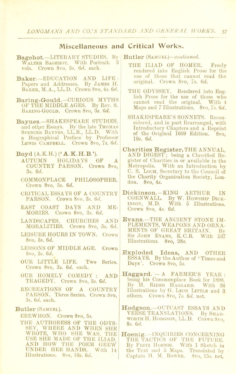 Miscellaneous and Critical Works. Bagekot.—LITERARY STUDIES. By Walter Bagehot. With Portrait. 3 vols. Crown 8vo, 3s. 6rf. each. Baker.—EDUCATION AND LIFE : Papers and Addresses. By James H. Baker, M.A., LL.D. Crown 8vo, 4s. 6d. j Baring-Gould.—CURIOUS MYTHS OF THE MIDDLE AGES. By Rev. S. | Baring-Godld. Crown 8vo, 3s. 6d. Baynes.—SHAKESPEARE STUDIES, and otljer Essays. By the late Thomas Spencer Baynes, LL.B., LL.D. With a Biographical Preface by Professor Lewis Campbell. Crown 8vo, 7s. 6d. Boyd (A.K.H.) (‘A.K.H.B.’). AUTUMN HOLIDAYS OF A COUNTRY PARSON. Crown 8vo, 3s. 6d. COMMONPLACE PHILOSOPHER. Crown 8vo, 3s. 6d. CRITICAL ESSAYS OF A COUNTRY PARSON. Crown 8vo, 3s. 6d. EAST COAST DAYS AND ME- MORIES. Crown 8vo, 3s. Qd. LANDSCAPES, CHURCHES AND MORALITIES. Crown 8vo, 3s. Qd. LEISURE HOURS IN TOWN. Crown 8vo, 3s. 6d. LESSONS OF MIDDLE AGE. Crown 8vo, 3s. 6d. OUR LITTLE LIFE. Two Series. Crown 8vo, 3s. 6cf. each. OUR HOMELY COMEDY : AND TRAGEDY. Crown 8vo, 3s. 6d. RECREATIONS OF A COUNTRY PARSON. Three Series. Crown 8vo, 3s. 6d. each. Butler (Samoel). EREWHON. Crown 8vo, 5s. THE AUTHORESS OF THE ODYS- SEY, WHERE AND WHEN SHE WROTE, WHO SHE WAS, THE USE SHE MADE OF THE ILIAD AND HOW THE POEM GREW UNDER HER HANDS. With 14 Illustrations. 8vo, 10s. fid. Butler (Samuel)—continued. THE ILIAD OF HOMER. Freely rendered into English Prose for the use of those that cannot read the original. Crown 8vo, 7s. 6<7. THE ODYSSEY. Rendered into Eng- lish Prose for the use of those who cannot read the original. With 4 Maps and 7 Illustrations. 8vo, 7s. 6d. SHAKESPEARE’S SONNETS. Recon- sidered, and in part Rearranged, with Introductory Chapters and a Reprint of the Original 1609 Edition. 8vo, 10s. 6 d. Charities Register, THE ANNUAL, AND DIGEST ; being a Classified Re- gister of Charities in or available in the Metropolis. With an Introduction by C. S. Loch, Secretary to the Council of the Charity Organisation Society, Lon- don. 8vo, 4s. Dickinson.—KING ARTHUR IN CORNWALL. By W. Howship Dick- inson, M.D. With 5 Illustrations. Crown 8vo, 4s. Qd. Evans.—THE ANCIENT STONE IM- PLEMENTS, WEAPONS AND ORNA- MENTS OF GREAT BRITAIN. By Sir John Evans, K.C.B. With 537 Illustrations. 8vo, 28s. Exploded Ideas, AND OTHER ESSAYS. By the Author of ‘ Times and Days ’. Crown 8vo, 5s. Haggard. — A FARMER’S YEAR : being his Commonplace Book for 1898. By H. Rider Haggard. With 36 Illustrations by G. Leon Little and 3 others. Crown 8vo, 7s. 6d. net. Hodgson.—OUTCAST ESSAYS AND VERSE TRANSLATIONS. By Shad- worth H. Hodgson, LL.D. Crown 8vo, 8s. Qd. Hoenig. —INQUIRIES CONCERNING THE TACTICS OF THE FUTURE. By Fritz Hoenig. With 1 Sketch in the Text and 5 Maps. Translated by Captain II. M. Bower. 8vo, I5s. net.