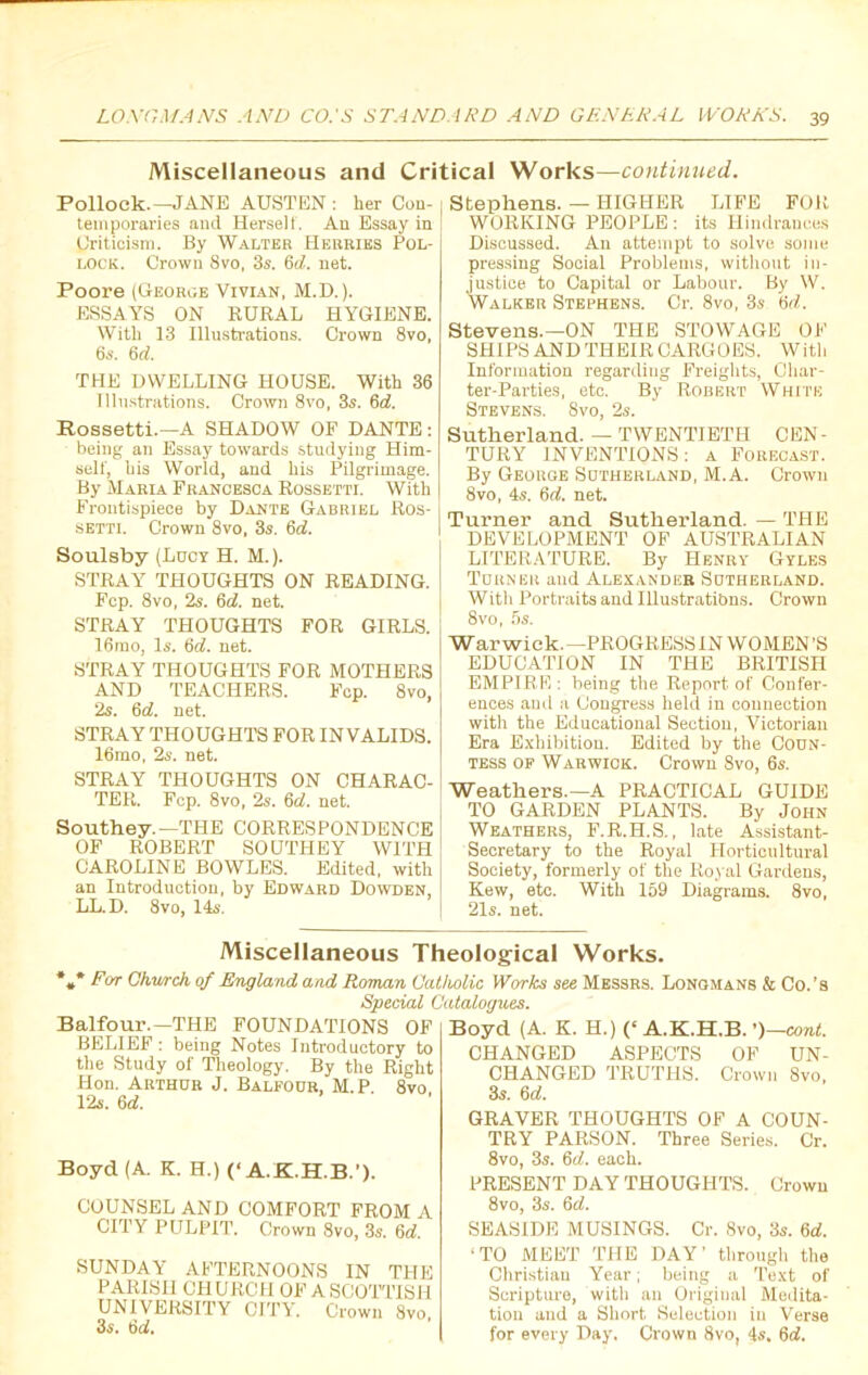 Miscellaneous and Critical Works—continued. Pollock.—JANE AUSTEN: her Con- temporaries and Herself. An Essay in Criticism. By Walter Berries Pol- lock. Crown 8vo, 3s. 6d. net. Poore (George Vivian, M.D.). E.SSAYS ON RURAL HYGIENE. With 13 Illustrations. Crown 8vo, 6s. 6 d. THE DWELLING HOUSE. With 36 Illustrations. Crown 8vo, 3s. 6d. Rossetti.—A SHADOW OF DANTE: being an Essay towards studying Him- self, his World, and his Pilgrimage. By Maria Francesca Rossetti. With Frontispiece by Dante Gabriel Ros- setti. Crown 8vo, 3s. 6d. Soulsby (Lucy H. M.). STRAY THOUGHTS ON READING. Fcp. 8vo, 2s. 6d. net. STRAY THOUGHTS FOR GIRLS. 16mo, Is. 6(L net. STRAY THOUGHTS FOR MOTHERS AND TEACHERS. Fcp. 8vo. 2s. 6d. net. STRAY THOUGHTS FOR INVALIDS. 16mo, 2s. net. STRAY THOUGHTS ON CHARAC- TER. Fcp. 8vo, 2s. fid. net. Southey.—THE CORRESPONDENCE OF ROBERT SOUTHEY WITH CAROLINE BOWLES. Edited, with an Introduction, by Edward Dowden, LL. D. 8vo, 14s. Stephens. — HIGHER LIFE FOR WORKING PEOPLE : its Hindrances Discussed. An attempt to solve some pressing Social Problems, without in- justice to Capital or Labour. By W. Walker Stephens. Cr. 8vo, 3s M. Stevens.—ON THE STOWAGE OF SHIPS AND THEIR CARGOES. With Information regarding Freights, Char- ter-Parties, etc. By Robert White Stevens. 8vo, 2s. Sutherland. — TWENTIETH CEN- TURY INVENTIONS: a Forecast. By George Sutherland, M.A. Crown 8vo, 4s. 6d. net. Turner and Sutherland. — THE DEVELOPMENT OF AUSTRALIAN LITERATURE. By Henry Gyles Turner and Alexander Sutherland. With Portraits and Illustrations. Crown 8vo, 5s. Warwick. —PROGRESSIN WOMEN’S EDUCATION IN THE BRITISH EMPIRE: being the Report of Confer- ences and a Congress held in connection with the Educational Section, Victorian Era Exhibition. Edited by the Coun- tess of Warwick. Crown 8vo, 6s. Weathers.—A PRACTICAL GUIDE TO GARDEN PLANTS. By John Weathers, F.R.H.S., late Assistant- Secretary to the Royal Horticultural Society, formerly of the Royal Gardens, Kew, etc. With 159 Diagrams. 8vo, 21s. net. Miscellaneous Theological Works. *»* Eor Ghurch of England and Roman Catholic Works see Messrs. Longmans & Co.’s Special Catalogues. Boyd (A. K. H.) (‘ A.K.H.B. ’)—cont. Balfour.—THE FOUNDATIONS OF BELIEF : being Notes Introductory to the Study of Theology. By the Right Hon. Arthur J. Balfour, M.P 8vo 12s. 6d. Boyd (A. K. H.) (‘A.K.H.B.’). COUNSEL AND COMFORT FROM A CITY PULPIT. Crown 8vo, 3s. fid. SUNDAY AFTERNOONS IN THE PARISH CHURCH OF A SCOTTISH UNIVERSITY CITY. Crown 8vo, 3s. 6d. CHANGED ASPECTS OF UN- CHANGED TRUTHS. Crown 8vo, 3s. 6d. GRAVER THOUGHTS OF A COUN- TRY PARSON. Three Series. Cr. 8vo, 3s. 6d. each. PRESENT DAY THOUGHTS. Crown 8vo, 3s. 6d. SEASIDE MUSINGS. Cr. Svo, 3s. 6d. ‘TO MEET THE DAY’ through the Christian Year; being a Text of Scripture, with an Original Medita- tion and a Short Selection in Verse for every Day. Crown 8vo, 4s. 6d.