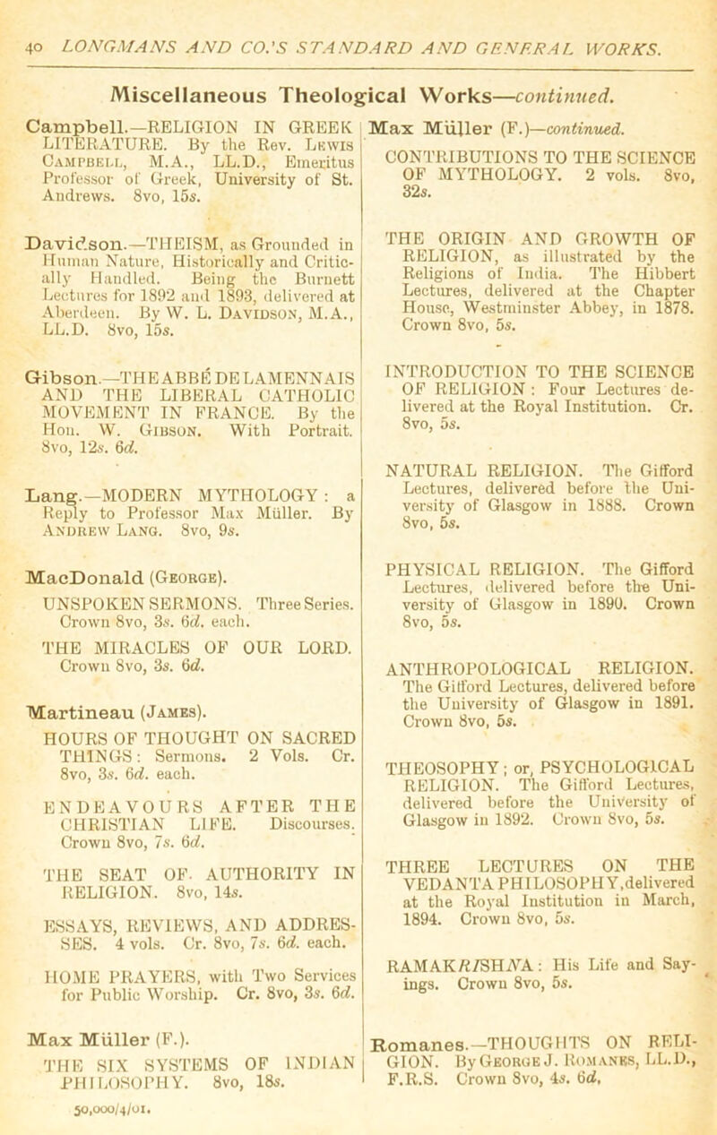 Miscellaneous Theological Works—continued. Campbell.—RELIGION IN GREEK LITERATURE. By the Rev. Lkwis Campbell, M.A., LL.D., Emeritus Professor of Greek, University of St. Andrews. 8vo, 15s. Davidson.—THEISM, as Grounded in Human Nature, Historically and Critic- ally Handled. Being the Burnett Lectures for 1892 and 1893, delivered at Aberdeen. By W. L. Davidson, M.A., LL.D. 8 vo, 15s. Gibson.—THE ABBE DELAMENNAIS AND THE LIBERAL CATHOLIC MOVEMENT IN FRANCE. By the Hon. W. Gibson. With Portrait. 8vo, 12s. 6d. Lang.—MODERN MYTHOLOGY : a Reply to Professor Max Muller. By Andrew Lang. 8vo, 9s. MacDonald (George). UNSPOKEN SERMONS. Three Series. Crown 8vo, 3s. 6d. each. THE MIRACLES OF OUR LORD. Crown 8vo, 3s. 6d. Martineau (James). HOURS OF THOUGHT ON SACRED THINGS: Sermons. 2 Vols. Cr. 8vo, 3s. 6(7. each. ENDEAVOURS AFTER THE CHRISTIAN LIFE. Discourses. Crown 8vo, 7s. 6d. THE SEAT OF. AUTHORITY IN RELIGION. 8vo, 14s. ESSAYS, REVIEWS, AND ADDRES- SES. 4 vols. Cr. 8vo, 7s. 6(7. each. HOME PRAYERS, with Two Services for Public Worship. Cr. 8vo, 3s. 6d. Max Muller (F.). THE SIX SYSTEMS OF INDIAN PHILOSOPHY. 8vo, 18s. 50,000/4/01. Max Miiller (F.)—continued. CONTRIBUTIONS TO THE SCIENCE OF MYTHOLOGY. 2 vols. Svo. 32s. THE ORIGIN AND GROWTH OF RELIGION, as illustrated by the Religions of India. The Hibbert Lectures, delivered at the Chapter House, Westminster Abbey, in 1878. Crown 8vo, 5s. INTRODUCTION TO THE SCIENCE OF RELIGION : Four Lectures de- livered at the Royal Institution. Cr. 8vo, 5s. NATURAL RELIGION. The Gifford Lectures, delivered before the Uni- versity of Glasgow in 1888. Crown 8vo, 5s. PHYSICAL RELIGION. The Gifford Lectures, delivered before tire Uni- versity of Glasgow in 1890. Crown Svo, 5s. ANTHROPOLOGICAL RELIGION. The Gifford Lectures, delivered before the University of Glasgow in 1891. Crown Svo, 5s. THEOSOPHY; or, PSYCHOLOGICAL RELIGION. The Gifford Lectures, delivered before the University ot Glasgow in 1892. Crown Svo, 5s. THREE LECTURES ON THE VEDANTA PHILOSOPHY,delivered at the Royal Institution in March, 1894. Crown 8vo, 5s. RAMAKA/SHArA: His Life and Say- ings. Crown 8vo, 5s. Romanes.—THOUGHTS ON RELI- GION. By George J. Romanes, LL.D., F.R.S. Crown Svo, 4s. 6(7,