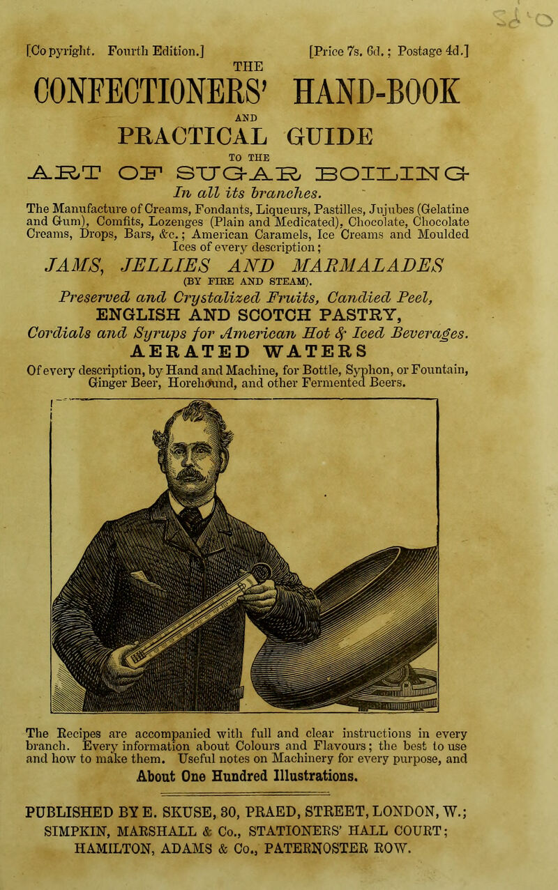 The Recipes are accompanied with full and clear instructions in every branch. Every information about Colours and Flavours; the best to use and how to make them. Useful notes on Machinery for every purpose, and About One Hundred Illustrations. [Copyright. Fourth Edition.] [Price 7s. Gd.; Postage 4d.] THE CONFECTIONERS’ HAND-BOOK AND PRACTICAL GUIDE TO THE OF STJa-JN.FO BOILING- In all its branches. The Manufacture of Creams, Fondants, Liqueurs, Pastilles, Jujubes (Gelatine and Gum), Comfits, Lozenges (Plain and Medicated), Chocolate, Chocolate Creams, Drops, Bars, &c.; American Caramels, Ice Creams and Moulded Ices of every description ; JAMS, JELLIES AND MARMALADES (BY FIRE AND STEAM). Preserved and Crystalized Fruits, Candied Peel, ENGLISH AND SCOTCH PASTRY, Cordials and Syrups for American Hot 8f Iced Beverages. AERATED WATERS Of every description, by Hand and Machine, for Bottle, Syphon, or Fountain, Ginger Beer, Horehcmnd, and other Fermented Beers. PUBLISHED BY E. SKUSE, 30, PRAED, STREET, LONDON, W.; SIMPKIN, MARSHALL & Co., STATIONERS’ HALL COURT; HAMILTON, ADAMS & Co., PATERNOSTER ROW.