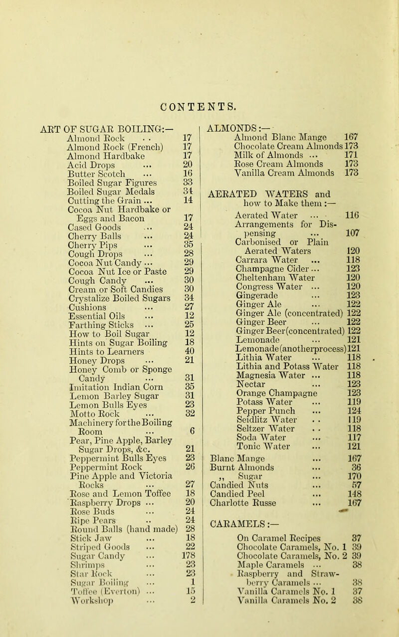 CONTENTS. ART OF SUGAR BOILING:— Almond Rock • • Almond Rock (French) Almond Hardbake Acid Drops Butter Scotcli Boiled Sugar Figures Boiled Sugar Medals Cutting the Grain ... Cocoa Nut Hardbake or Eggs and Bacon Cased Goods Cherry Balls Cherry Pips Cough Drops Cocoa Nut Candy • •• Cocoa Nut Ice or Paste Cough Candy Cream or Soft Candies Crystalize Boiled Sugars Cushions Essential Oils Farthing Sticks How to Boil Sugar _ Hints on Sugar Boiling Flints to Learners Honey Drops Honey Comb or Sponge Candy Imitation Indian Com Lemon Barley Sugar Lemon Bulls Eyes Motto Rock ••• Machinery for the Boiling Room Pear, Pine Apple, Barley Sugar Drops, &c. Peppermint Bulls Eyes Peppermint Rock Pine Apple and Victoria Rocks Rose and Lemon Toffee Raspberry Drops ••• Rose Buds Ripe Pears Round Balls (hand made) Stick Jaw Striped Goods Sugar Candy Shrimps Star Rock Sugar Boiling Toffee (Everton) Workshop ALMONDS Almond Blanc Mange 167 Chocolate Cream Almonds 173 Milk of Almonds ... 171 Rose Cream Almonds 173 Vanilla Cream Almonds 173 AERATED WATERS and how to Make them Aerated Water ... 116 Arrangements for Dis- pensing ... 107 Carbonised or Plain Aerated Waters 120 Carrara Water ... 118 Champagne Cider... 123 Cheltenham Water 120 Congress Water ... 120 Gingerade ... 123 Ginger Ale ... 122 Ginger Ale (concentrated) 122 Ginger Beer ... 122 Ginger Beer(concentrated) 122 Lemonade ... 121 Lemonade (anotherprocess)121 Litliia Water ... 118 Lithia and Potass Water 118 Magnesia Water ... 118 Nectar ... 123 Orange Champagne 123 Potass Water ... 119 Pepper Punch ... 121 Seidlitz Water . . 119 Seltzer Water . . 118 Soda Water ... 117 Tonic Water ... 121 Blanc Mange ... 167 Burnt Almonds ... 36 ,, Sugar ... 170 Candied Nuts ... 67 Candied Peel ... 148 Charlotte Russe ... 167 CARAMELS .— On Caramel Recipes 37 Chocolate Caramels, No. 1 39 Chocolate Caramels, No. 2 39 Maple Caramels 38 Raspberry and Straw- berry Caramels 38 Vanilla Caramels No. 1 37 Vanilla Caramels No. 2 38 17 17 17 20 16 33 31 14 17 24 24 35 28 29 29 30 30 34 27 12 25 12 18 40 21 31 35 31 23 32 6 21 23 26 27 18 20 24 24 28 18 22 178 23 23 1 15 2