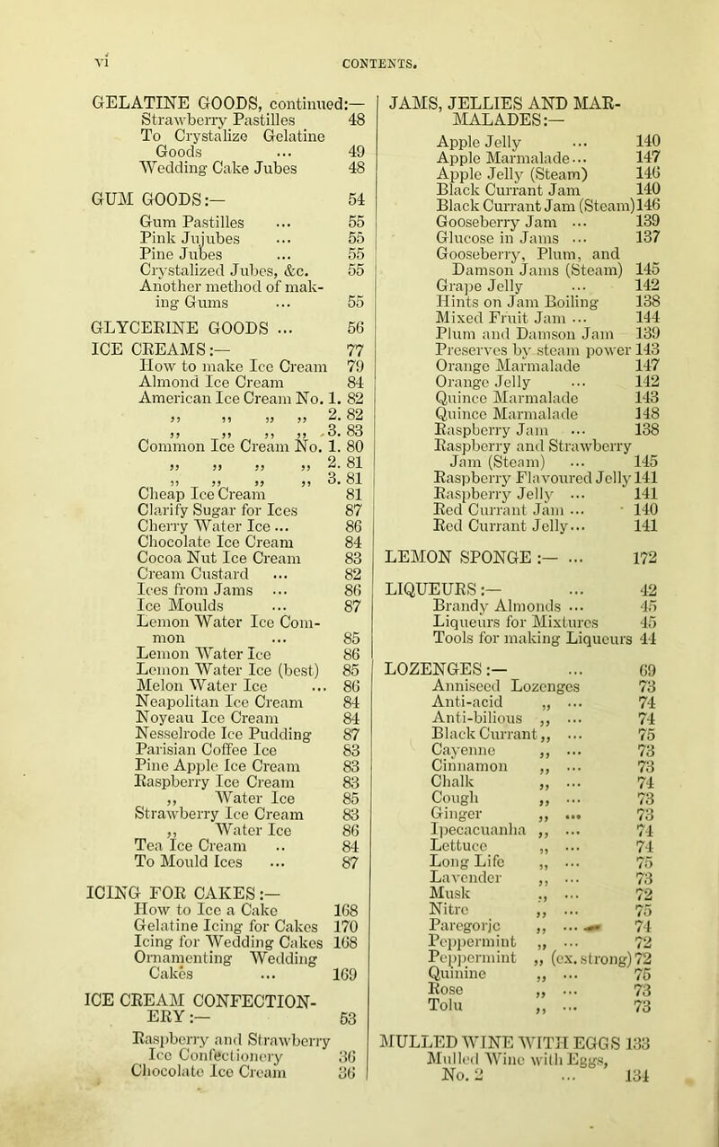 GELATINE GOODS, continued:— Strawberry Pastilles To Crystalize Gelatine 48 Goods 49 Wedding Cake Jubes 48 GUM GOODS:— 54 Gum Pastilles 55 Pink Jujubes 55 Pine Jubes 55 Crystalized Jubes, &c. Another method of mak- 55 ing Gums 55 GLYCERINE GOODS ... 56 ICE CREAMS:— 77 IIow to make Ice Cream 79 Almond Ice Cream 84 American Ice Cream No. 1. 82 99 55 55 99 2. 82 99 99 55 99 Common Ice Cream No. 3. 83 1. 80 99 99 99 99 2. 81 /~i 5 5 99 99 99 3. 81 Cheap Ice Cream 81 Clarify Sugar for Ices 87 Cherry Water Ice ... 86 Chocolate Ice Cream 84 Cocoa Nut Ice Cream 83 Cream Custard 82 Ices from Jams 86 Ice Moulds Lemon Water Ice Com- 87 mon 85 Lemon Water Ice 86 Lemon Water Ice (best) 85 Melon Water Ice 86 Neapolitan Ice Cream 84 Noyeau Ice Cream 84 Nesselrode Ice Pudding 87 Parisian Coffee Ice 83 Pino Apple Ice Cream 83 Raspberry Ice Cream 83 ,, Water Ice 85 Strawberry Ice Cream 83 ,, Water Ice 86 Tea Ice Cream 84 To Mould Ices 87 ICING FOR CAKES:— IIow to Ice a Cake 168 Gelatine Icing for Cakes 170 Icing for Wedding Cakes Ornamenting Wedding 168 Cakes 169 ICE CREAM CONFECTION- ERY:— 53 Raspberry and Strawberry Ice Confectionery 36 Chocolate Ice Cream 36 JAMS, JELLIES AND MAR- MALADES:— Apple Jelly ... 140 Apple Marmalade••• 147 Apple Jelly (Steam) 140 Black Currant Jam 140 Black Currant Jam (Steam)146 Gooseberry Jam ... 139 Glucose in Jams ••• 137 Gooseberry, Plum, and Damson Jams (Steam) 145 Grape Jelly ... 142 Hints on Jam Boiling- 138 Mixed Fruit Jam ... 144 Plum and Damson Jam 139 Preserves by steam power 143 Orange Marmalade 147 Orange Jelly ••• 142 Quince Marmalade 143 Quince Marmalade 148 Raspberry Jam ••• 138 Raspberry and Strawberry Jam (Steam) ... 145 Raspberry Flavoured Jelly 141 Raspberry Jelly ... 141 Red Currant Jam ... 140 Red Currant Jelly... 141 LEMON SPONGE :— ... 172 LIQUEURS:— ... 42 Brandy Almonds ... 45 Liqueurs for Mixtures 45 Tools for making Liqueurs 44 LOZENGES:— ... 09 Anniseed Lozenges 73 Anti-acid 99 * * * 74 Anti-bilious } 9 * * * 74 BlackCurrant,, ... 75 Cayenne 99 73 Cinnamon 73 Chalk 99 **• 74 Cough 99 73 Ginger 99 ••• 73 Ipecacuanha 99 74 Lettuce 99 * * * 74 Long Life 5 J * * ’ 75 Lavender 9 9 * * * 73 Musk 72 Nitre 99 *•* 75 Parcgorjc *7/1 Peppermint Peppermint „ ... 72 „ (ex. strong) 72 Quinine 99 **• 75 Rose 99 73 Tolu 99 *'• 73 MULLED WINE WITH EGGS 133 Mulled Wine with Eggs, No. 2 ... 134