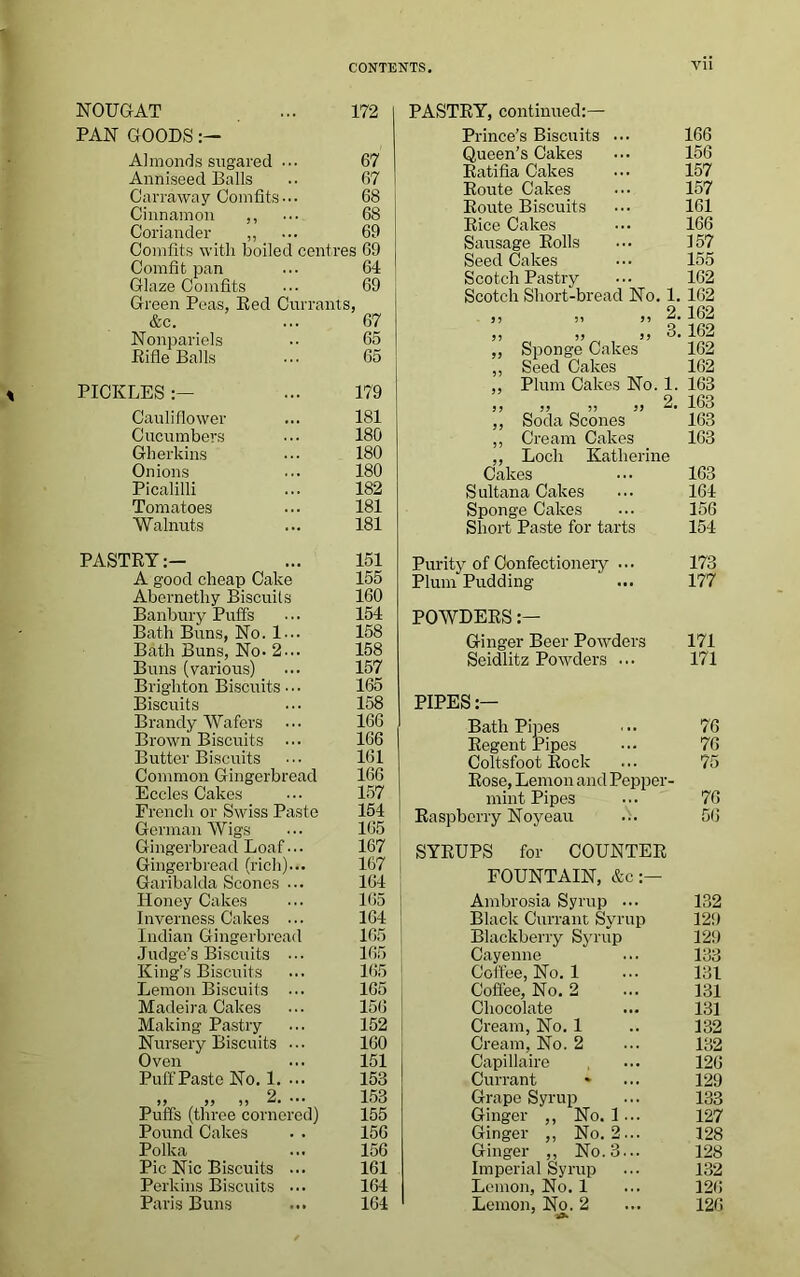 NOUGAT ... 172 PAN GOODS:— Almonds sugared ... 67 Anniseecl Balls .■ 67 Carraway Comfits-.. 68 Cinnamon ,, ... 68 Coriander ,, ... 69 Comfits with boiled centres 69 Comfit pan ... 64 Glaze Comfits ••• 69 Green Peas, Red Currants, &c. ... 67 Nonpariels •• 65 Rifle Balls ... 65 PICKLES... 179 Cauliflower ... 181 Cucumbers 180 Gherkins ... 180 Onions ... 180 Picalilli ... 182 Tomatoes ... 181 Walnuts ... 181 PASTRY:- ... 151 A good cheap Cake 155 Abernethy Biscuits 160 Banbury Puffs ... 154 Bath Buns, No. 1... 158 Bath Buns, No. 2... 158 Buns (various) ... 157 Brighton Biscuits ■. • 165 Biscuits ••• 158 Brandy Wafers ••• 166 Brown Biscuits ... 166 Butter Biscuits ... 161 Common Gingerbread 166 Eccles Cakes ... 157 French or Swiss Paste 154 German Wigs ••• 165 Gingerbread Loaf... 167 Gingerbread (rich)... 167 Garibalda Scones ... 164 Honey Cakes ... 165 | Inverness Cakes ... 164 Indian Gingerbread 165 Judge’s Biscuits ... 165 King’s Biscuits ... 165 Lemon Biscuits ... 165 Madeira Cakes ... 156 I Making Pastry ... 152 Nursery Biscuits ... 160 Oven ... 151 Puff Paste No. 1. ... 153 „ „ „ 2.... 153 Puffs (three cornered) 155 Pound Cakes . . 156 Polka ... 156 Pic Nic Biscuits ... 161 Perkins Biscuits ... 164 Paris Buns ... 164 PASTRY, continued:— Prince’s Biscuits ... 166 Queen’s Cakes 156 Ratifia Cakes 157 Route Cakes 157 Route Biscuits 161 Rice Cakes 166 Sausage Rolls 157 Seed Cakes 155 Scotch Pastry 162 Scotch Short-bread No. 1. 162 ,, ,, 2. 162 55 5? O. 162 „ Sponge Cakes 162 ,, Seed Cakes 162 ,, Plum Cakes No. 1. 163 2 99 99 99 99 163 ,, Soda Scones 163 ,, Cream Cakes 163 ,, Loch Katherine Cakes 163 Sultana Cakes 164 Sponge Cakes 156 Short Paste for tarts 154 Purity of Confectionery ... 173 Plum Pudding 177 POWDERS:— Ginger Beer Powders 171 Seidlitz Powders ... 171 PIPES:— Bath Pipes 76 Regent Pipes 76 Coltsfoot Rock 75 Rose, Lemon and Pepper- mint Pipes 76 Raspberry Noyeau ... 56 SYRUPS for COUNTER FOUNTAIN, &c:— Ambrosia Syrup ... 132 Black Currant Syrup 129 Blackberry Syrup 129 Cayenne 133 Coffee, No. 1 131 Coffee, No. 2 131 Chocolate 131 Cream, No. 1 132 Cream, No. 2 132 Capillaire 126 Currant 129 Grape Syrup 133 Ginger ,, No. 1 ... 127 Ginger ,, No. 2... 128 Ginger ,, No. 3... 128 Imperial Syrup 132 Lemon, No. 1 126 Lemon, No. 2 126