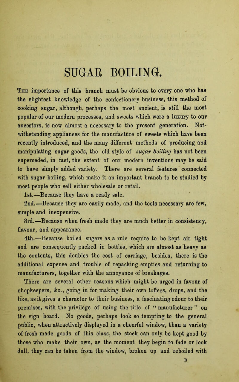 SUGAR BOILING The importance of this branch must be obvious to every one who has the slightest knowledge of the confectionery business, this method of cooking sugar, although, perhaps the most ancient, is still the most popular of our modern processes, and sweets which were a luxury to our ancestors, is now almost a necessary to the present generation. Not- withstanding appliances for the manufacture of sweets which have been recently introduced, and the many different methods of producing and manipulating sugar goods, the old style of sugar boiling has not been superceded, in fact, the extent of our modern inventions may be said to have simply added variety. There are several features connected with sugar boiling, which make it an important branch to be studied by most people who sell either wholesale or retail. 1st.—Because they have a ready sale. 2nd.—Because they are easily made, and the tools necessary are few, simple and inexpensive. 3rd.—Because when fresh made they are much better in consistency, flavour, and appearance. 4th.—Because boiled sugars as a rule require to be kept air tight and are consequently packed in bottles, which are almost as heavy as the contents, this doubles the cost of carriage, besides, there is the additional expense and trouble of repacking empties and returning to manufacturers, together with the annoyance of breakages. There are several other reasons which might be urged in favour of shopkeepers, &c., going in for making their own toffees, drops, and the like, as it gives a character to their business, a fascinating odour to their premises, with the privilege of using the title of “ manufacturer ” on the sign board. No goods, perhaps look so tempting to the general public, when attractively displayed in a cheerful window, than a variety of fresh made goods of this class, the stock can only be kept good by those who make their own, as the moment they begin to fade or look dull, they can be taken from the window, broken up and reboiled with