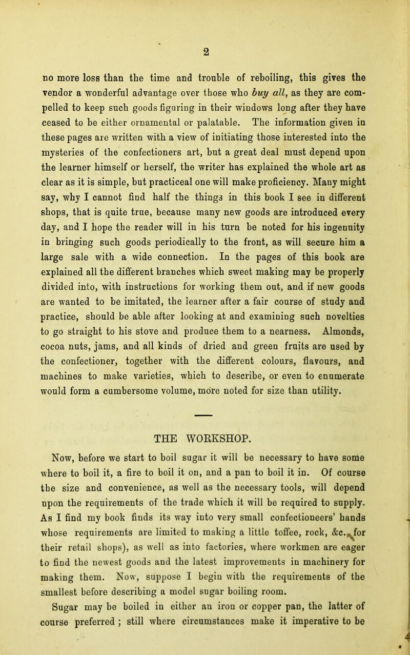 no more loss than the time and trouble of reboiling, this gives the vendor a wonderful advantage over those who buy all, as they are com- pelled to keep such goods figuring in their windows long after they have ceased to be either ornamental or palatable. The information given in these pages are written with a view of initiating those interested into the mysteries of the confectioners art, but a great deal must depend upon the learner himself or herself, the writer has explained the whole art as clear as it is simple, but practiceal one will make proficiency. Many might say, why I cannot find half the things in this book I see in different shops, that is quite true, because many new goods are introduced every day, and I hope the reader will in his turn be noted for his ingenuity in bringing such goods periodically to the front, as will secure him a large sale with a wide connection. In the pages of this book are explained all the different branches which sweet making may be properly divided into, with instructions for working them out, and if new goods are wanted to be imitated, the learner after a fair course of study and practice, should be able after looking at and examining such novelties to go straight to his stove and produce them to a nearness. Almonds, cocoa nuts, jams, and all kinds of dried and green fruits are used by the confectioner, together with the different colours, flavours, and machines to make varieties, which to describe, or even to enumerate would form a cumbersome volume, more noted for size than utility. THE WORKSHOP. Now, before we start to boil sugar it will be necessary to have some where to boil it, a fire to boil it on, and a pan to boil it in. Of course the size and convenience, as well as the necessary tools, will depend upon the requirements of the trade which it will be required to supply. As I find my book fiuds its way into very small confectioneers’ hands whose requirements are limited to making a little toffee, rock, &c.,^for their retail shops), as well as into factories, where workmen are eager to find the newest goods and the latest improvements in machinery for making them. Now, suppose I begin with the requirements of the smallest before describing a model sugar boiling room. Sugar may be boiled in either an iron or copper pan, the latter of course preferred ; still where circumstances make it imperative to be